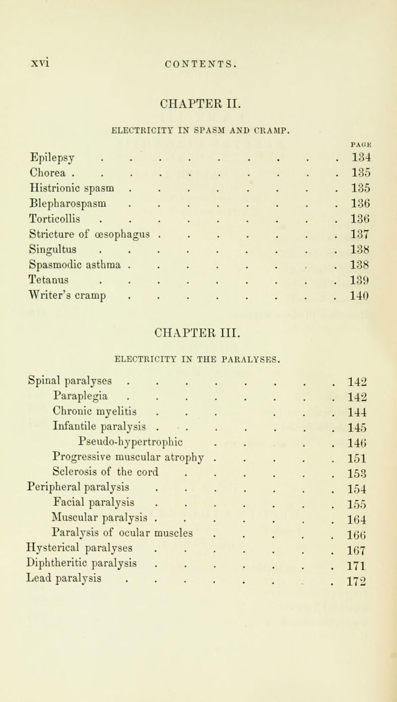 CHAPTER II. ELECTRICITY IN SPASM AND CRAMP. Epilepsy Chorea . Histrionic spasm Blepharospasm Torticollis Stricture of oesoph Singultus Spasmodic asthma Tetanus Writer's cramp PACK 134 135 135 136 136 137 138 138 139 140 CHAPTER III. ELECTRICITY IN THE PARALYSES. Spinal paralyses Paraplegia Chronic myelitis Infantile paralysis . ■ . Pseudo-hypertrophic Progressive muscular atrophy Sclerosis of the cord Peripheral paralysis Facial paralysis Muscular paralysis . Paralysis of ocular muscles Hysterical paralyses Diphtheritic paralysis Lead paralysis 142 142 144 145 146 151 153 154 155 164 166 167 171 172