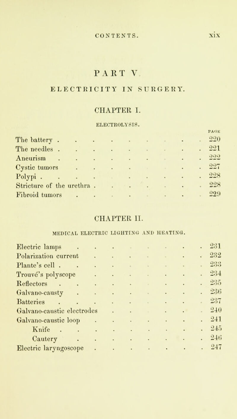 PART V, ELECTRICITY IN SURGERY. CHAPTER I. ELECTROLYSIS. ta<:k The battery .... . 220 The needles ..... . 221 Aneurism ..... 222 Cystic tumors .... 227 Polypi .... . . 22S Stricture of the urethra . . 228 Fibroid tumors . 22!> CHAPTER II. MEDICAL ELECTRIC LIGHTING AND HEATING Electric lamps . 2:31 Polarization current 282 Plantc's cell . 2:;:; TrouvtS's polyscope . 2:14 Reflectors . 235 Galvano-eausty . 281; Batteries .... . 2::; Galvano-caustic electrodes 240 Galvano-caustic loop . 241 Knife . . 24o Cautery . . 240 Electric laryngoscope . 247