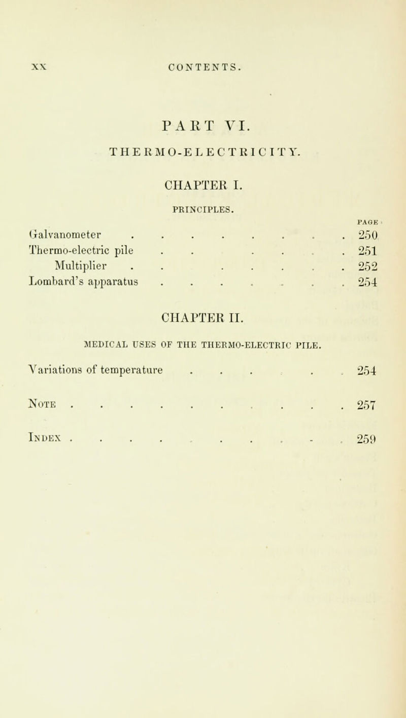 PAET VI. THERMO-ELECTRICITY. CHAPTER I. PRINCIPLES. Galvanometer ...... Thermo-electric pile . . . . Multiplier . . ... Lombard's apparatus CHAPTER II. MEDICAL USES OF THE THERMO-ELECTRIC PILE. Variations of temperature ... Note ...... . . PAGE 250 251 252 254 Index 254 257 259