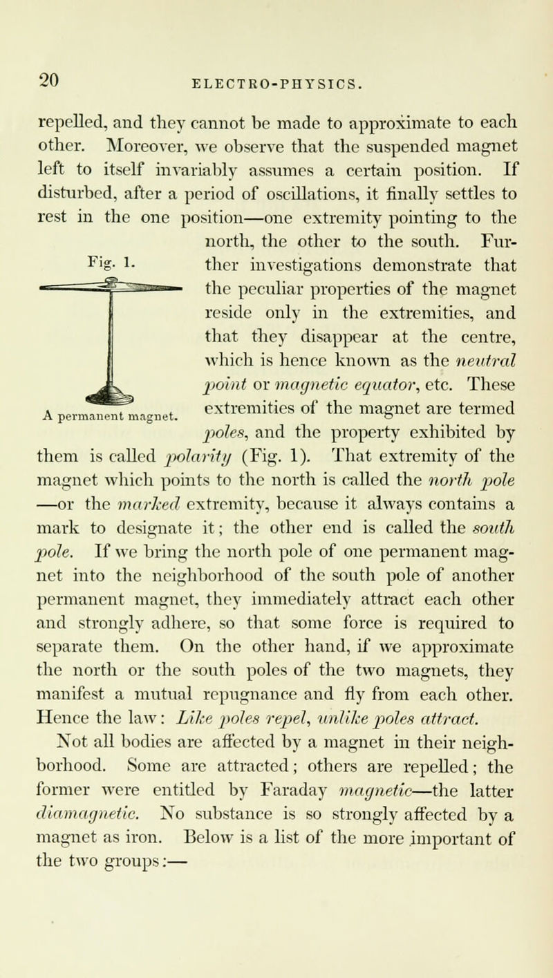 repelled, and they cannot be made to approximate to each other. Moreover, we observe that the suspended magnet left to itself invariably assumes a certain position. If disturbed, after a period of oscdlations, it finally settles to rest in the one position—one extremity pointing to the north, the other to the south. Fur- Fig- ther investigations demonstrate that the peculiar properties of the magnet reside only in the extremities, and that they disappear at the centre, which is hence known as the neutral * L point or magnetic equator, etc. These a ™,.™,,10„t .».„„ * extremities of the magnet are termed A permanent magnet. © poles, and the property exhibited by them is called polarity (Fig. 1). That extremity of the magnet which points to the north is called the north pole —or the marked extremity, because it always contains a mark to designate it; the other end is called the south pole. If we bring the north pole of one permanent mag- net into the neighborhood of the south pole of another permanent magnet, they immediately attract each other and strongly adhere, so that some force is required to separate them. On the other hand, if we approximate the north or the south poles of the two magnets, they manifest a mutual repugnance and fly from each other. Hence the law: Like poles repel, unlike poles attract. Not all bodies are affected by a magnet in their neigh- borhood. Some are attracted; others are repelled; the former were entitled by Faraday magnetic—the latter diamagnetic. No substance is so strongly affected by a magnet as iron. Below is a list of the more important of the two groups:—