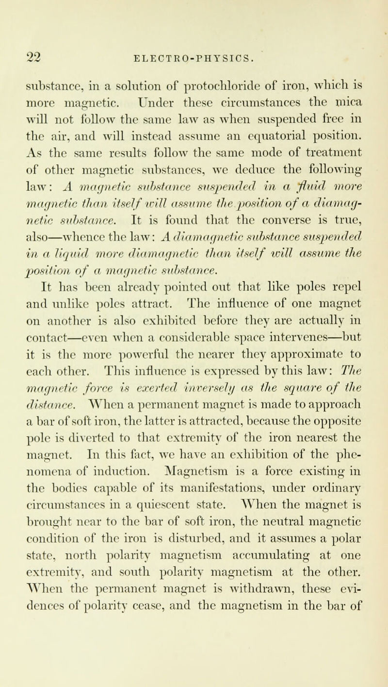 substance, in a solution of protochloridc of iron, which is more magnetic. Under these circumstances the mica will not follow the same law as when suspended free in the- air, and will instead assume an equatorial position. As the same results follow the same mode of treatment of other magnetic substances, we deduce the following- law: A magnetic substance suspended in a fluid more magnetic than itself will assume the position of a diamag- nctic substance. It is found that the converse is true, also—whence the law: A diwmagnetic substance suspended in a liquid more diamagnetic than itself will assume the position of o magnetic substance. It has been already pointed out that like poles repel and unlike poles attract. The influence of one magnet on another is also exhibited before they are actually in contact—even when a considerable space intervenes—but it is the more powerful the nearer they approximate to each other. This influence is expressed by this law: The, magnetic force is exerted inversely as the square of the distance. When a permanent magnet is made to approach a bar of soft iron, the latter is attracted, because the opposite pole is diverted to that extremity of the iron nearest the magnet. In this fact, we have an exhibition of the phe- nomena of induction. Magnetism is a force existing in the bodies capable of its manifestations, under ordinary circumstances in a quiescent state. When the magnet is brought near to the bar of soft iron, the neutral magnetic condition of the iron is disturbed, and it assumes a polar state, north polarity magnetism accumulating at one extremity, and south polarity magnetism at the other. When the permanent magnet is withdrawn, these evi- dences of polarity cease, and the magnetism in the bar of