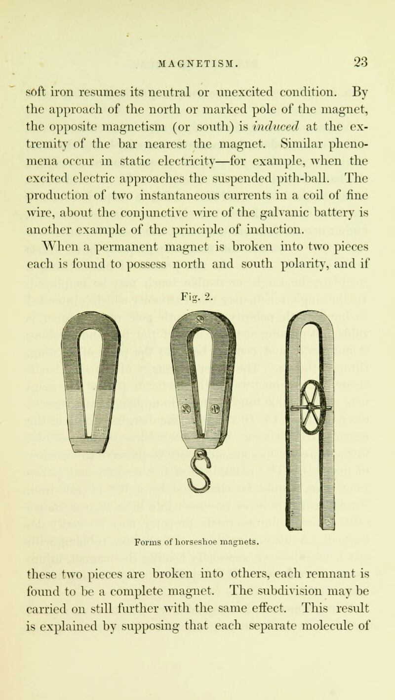 soft iron resumes its neutral or nnexcited condition. By the approach of the north or marked pole of the magnet, the opposite magnetism (or south) is induced at the ex- tremity of the bar nearest the magnet. Similar pheno- mena occur in static electricity—for example, when the excited electric approaches the suspended pith-ball. The production of two instantaneous currents in a coil of fine wire, about the conjunctive wire of the galvanic battery is another example of the principle of induction. When a permanent magnet is broken into two pieces each is found to possess north and south polarity, and if Forms of horseshoe magnets. these two pieces are broken into others, each remnant is found to be a complete magnet. The subdivision may be carried on still further with the same effect. This result is explained by supposing that each separate molecule of