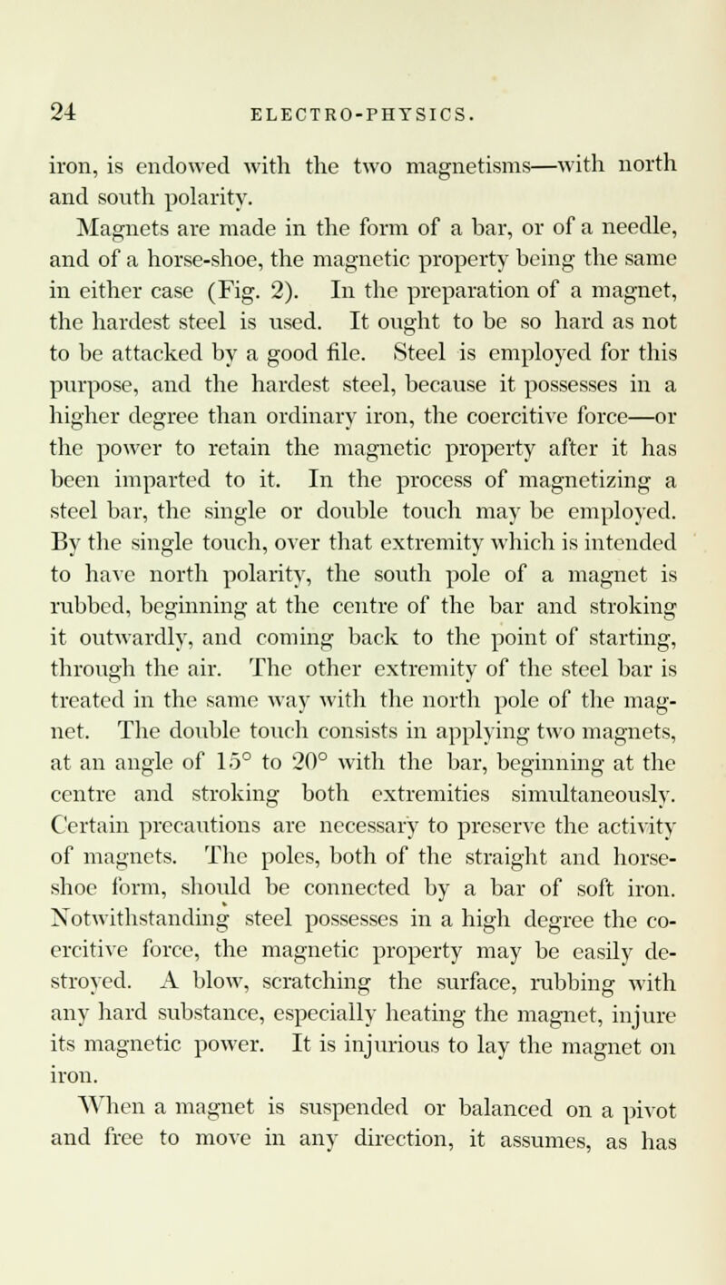 iron, is endowed with the two magnetisms—with north and south polarity. Magnets are made in the form of a bar, or of a needle, and of a horse-shoe, the magnetic property being the same in either case (Fig. 2). In the preparation of a magnet, the hardest steel is used. It ought to be so hard as not to be attacked by a good file. Steel is employed for this purpose, and the hardest steel, because it possesses in a higher degree than ordinary iron, the coercitive force—or the power to retain the magnetic property after it has been imparted to it. In the process of magnetizing a steel bar, the single or double touch may be employed. By the single touch, over that extremity which is intended to have north polarity, the south pole of a magnet is rubbed, beginning at the centre of the bar and stroking it outwardly, and coming back to the point of starting, through the air. The other extremity of the steel bar is treated in the same way with the north pole of the mag- net. The double touch consists in applying two magnets, at an angle of 15° to 20° with the bar, beginning at the centre and stroking both extremities simultaneously. Certain precautions are necessary to preserve the activity of magnets. The poles, both of the straight and horse- shoe form, should be connected by a bar of soft iron. Notwithstanding steel possesses in a high degree the co- ercitive force, the magnetic property may be easily de- stroyed. A blow, scratching the surface, rubbing with any hard substance, especially heating the magnet, injure its magnetic power. It is injurious to lay the magnet on iron. When a magnet is suspended or balanced on a pivot and free to move in any direction, it assumes, as has