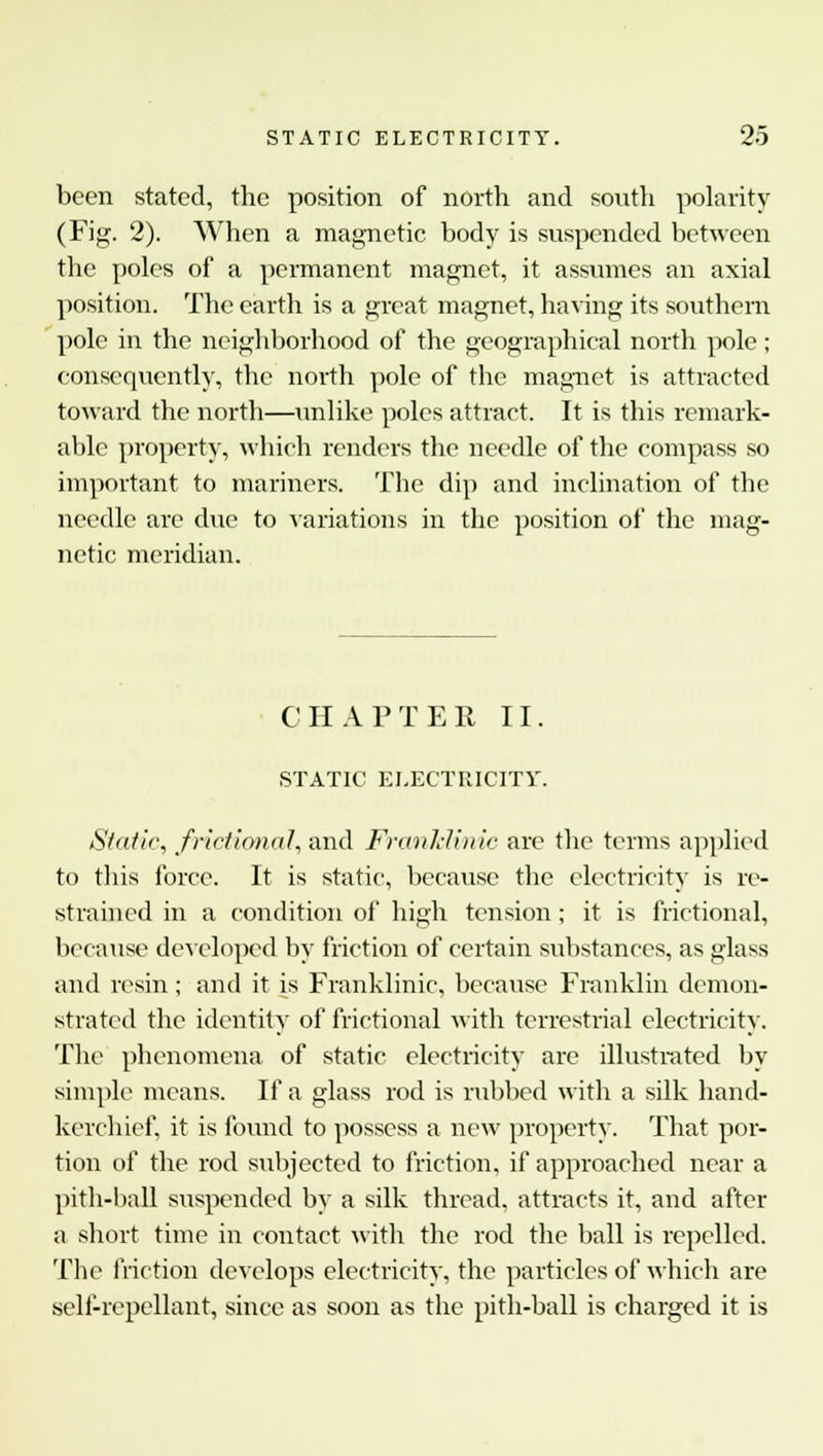 been stated, the position of north and south polarity (Fig. 2). When a magnetic body is suspended between the poles of a permanent magnet, it assumes an axial position. The earth is a great magnet, having its southern pole in the neighborhood of the geographical north pole; consequently, the north pole of the magnet is attracted toward the north—unlike poles attract. It is this remark- able property, which renders the needle of the compass so important to mariners. The dip and inclination of the needle are due to variations in the position of the mag- netic meridian. CHAPTER II. STATIC ELECTRICITY. Static, frictional, and Franklinic are the terms applied to this force. It is static, because the electricity is re- strained in a condition of high tension ; it is frictional, because developed by friction of certain substances, as glass and resin ; and it is Franklinic, because Franklin demon- strated the identity of frictional with terrestrial electricity. The phenomena of static electricity are illustrated by simple means. If a glass rod is rubbed with a silk hand- kerchief, it is found to possess a new property. That por- tion of the rod subjected to friction, if approached near a pith-hall suspended by a silk thread, attracts it, and after a short time in contact with the rod the ball is repelled. The friction develops electricity, the particles of which are self-repellant, since as soon as the pith-ball is charged it is
