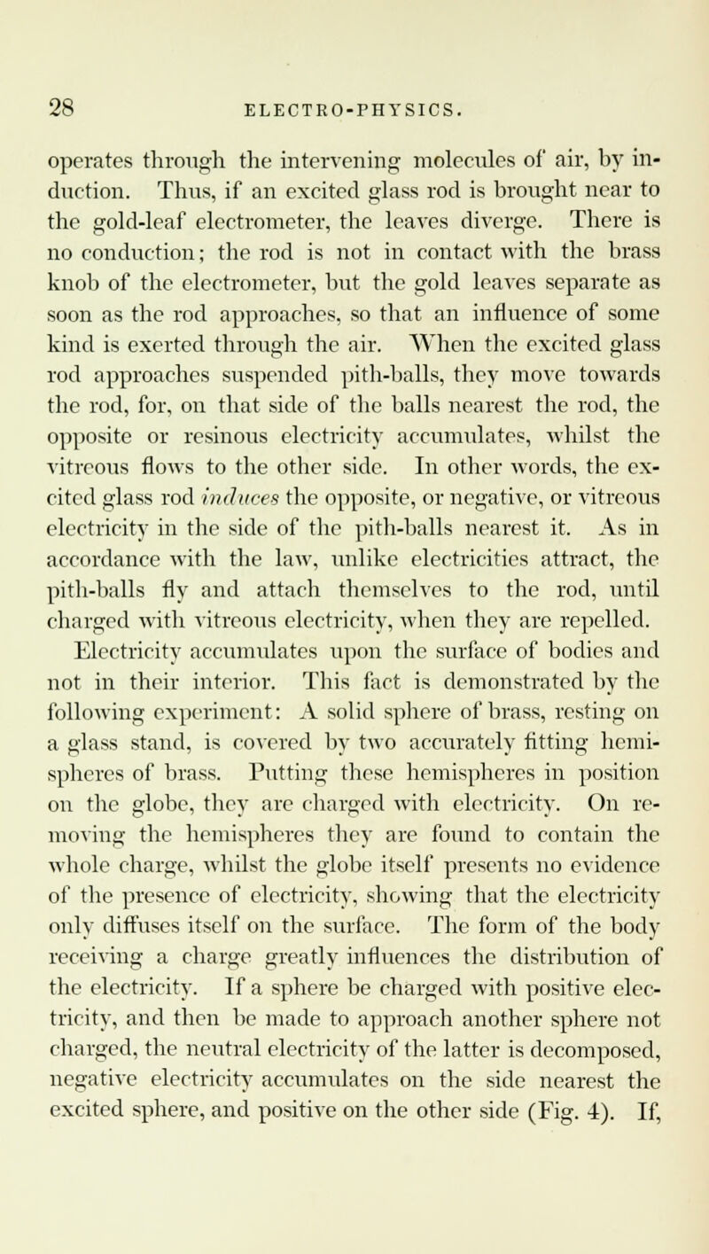 operates through the intervening molecules of air, by in- duction. Thus, if an excited glass rod is brought near to the gold-leaf electrometer, the leaves diverge. There is no conduction; the rod is not in contact with the brass knob of the electrometer, but the gold leaves separate as soon as the rod approaches, so that an influence of some kind is exerted through the air. When the excited glass rod approaches suspended pith-balls, they move towards the rod, for, on that side of the balls nearest the rod, the opposite or resinous electricity accumulates, whilst the vitreous flows to the other side. In other words, the ex- cited glass rod induces the opposite, or negative, or vitreous electricity in the side of the pith-balls nearest it. As in accordance with the law, unlike electricities attract, the pith-balls fly and attach themselves to the rod, until charged with vitreous electricity, when they are repelled. Electricity accumulates upon the surface of bodies and not in their interior. This fact is demonstrated by the following experiment: A solid sphere of brass, resting on a glass stand, is covered by two accurately fitting hemi- spheres of brass. Putting these hemispheres in position on the globe, they are charged with electricity. On re- moving the hemispheres they are found to contain the whole charge, whilst the globe itself presents no evidence of the presence of electricity, showing that the electricity only diffuses itself on the surface. The form of the body receiving a charge greatly influences the distribution of the electricity. If a sphere be charged with positive elec- tricity, and then be made to approach another sphere not charged, the neutral electricity of the latter is decomposed, negative electricity accumulates on the side nearest the excited sphere, and positive on the other side (Fig. 4). If,