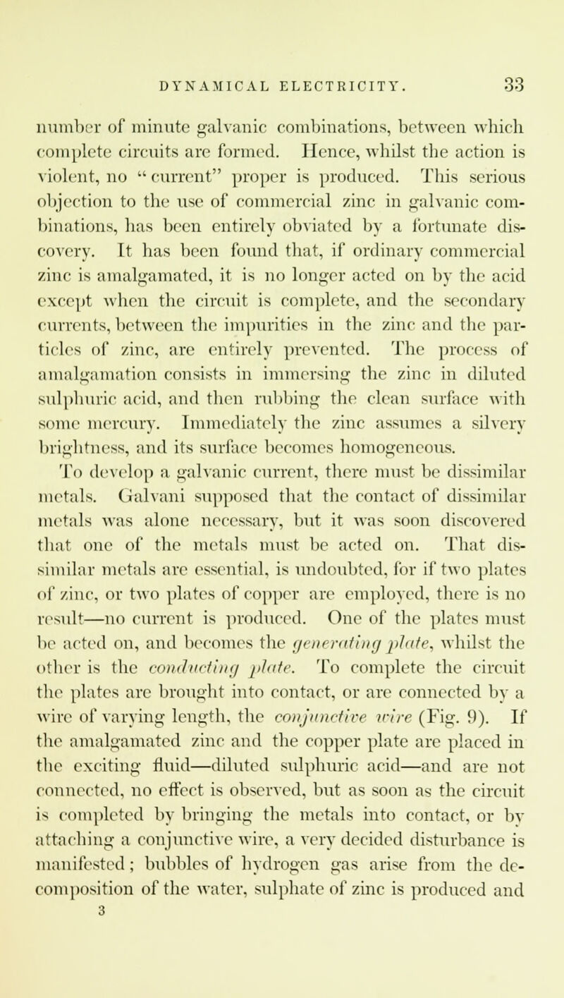 number of minute galvanic combinations, between which complete circuits are formed. Hence, whilst the action is violent, no  current proper is produced. This serious objection to the use of commercial zinc in galvanic com- binations, lias been entirely obviated by a fortunate dis- covery. It has been found that, if ordinary commercial zinc is amalgamated, it is no longer acted on by the acid except when the circuit is complete, and the secondary currents, between the impurities in the zinc and the par- ticles of zinc, are entirely prevented. The process of amalgamation consists in immersing the zinc in diluted sulphuric acid, and then rubbing the clean surface with some mercury. Immediately the zinc assumes a silvery brightness, and its surface becomes homogeneous. To develop a galvanic current, there must be dissimilar metals. Galvani supposed that the contact of dissimilar metals was alone necessary, but it was soon discovered that one of the metals must be acted on. That dis- similar metals are essential, is undoubted, for if two plates of zinc, or two plates of copper are employed, there is no result—no current is produced. One of the plates must be acted on, and becomes the generating plate, whdst the other is the conducting plate. To complete the circuit the plates are brought into contact, or are connected by a wire of varying length, the conjunctive wire (Fig. 9). If the amalgamated zinc and the copper plate are placed in the exciting fluid—diluted sulphuric acid—and are not connected, no effect is observed, but as soon as the circuit is completed by bringing the metals into contact, or by attaching a conjunctive wire, a very decided disturbance is manifested; bubbles of hydrogen gas arise from the de- composition of the water, sulphate of zinc is produced and