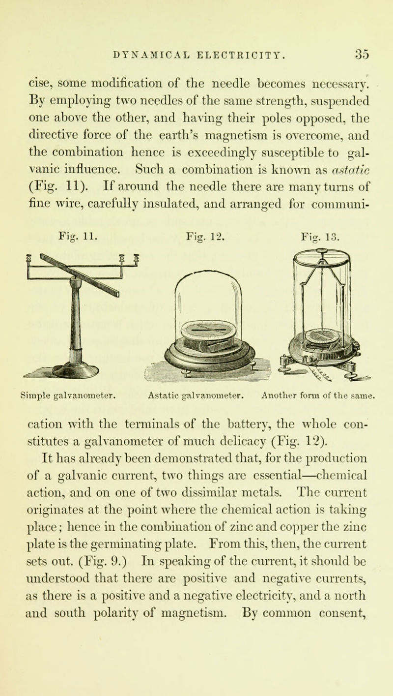cise, some modification of the needle becomes necessary. By employing two needles of the same strength, suspended one above the other, and having their poles opposed, the directive force of the earth's magnetism is overcome, and the combination hence is exceedingly susceptible to gal- vanic influence. Such a combination is known as astatic (Fig. 11). If around the needle there are many turns of fine wire, carefully insulated, and arranged for communi- Fig. 11. Fig. 12. Fig. 13 Simple galvanometer. Astatic galvanometer. Another form of the same. cation with the terminals of the battery, the whole con- stitutes a galvanometer of much delicacy (Fig. 12). It has already been demonstrated that, for the production of a galvanic current, two tilings are essential—chemical action, and on one of two dissimilar metals. The current originates at the point where the chemical action is taking place; hence in the combination of zinc and copper the zinc plate is the germinating plate. From this, then, the current sets out. (Fig. 9.) In speaking of the current, it should be understood that there are positive and negative currents, as there is a positive and a negative electricity, and a north and south polarity of magnetism. By common consent,