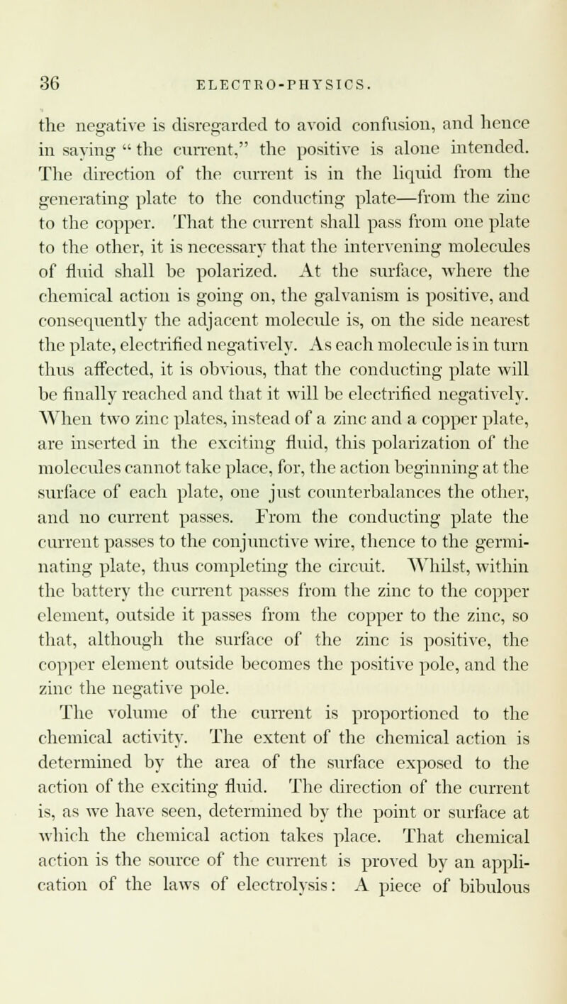 the negative is disregarded to avoid confusion, and hence in saying  the current, the positive is alone intended. The direction of the current is in the liquid from the generating plate to the conducting plate—from the zinc to the copper. That the current shall pass from one plate to the other, it is necessary that the intervening molecules of fluid shall be polarized. At the surface, where the chemical action is going on, the galvanism is positive, and consequently the adjacent molecide is, on the side nearest the plate, electrified negatively. As each molecule is in turn thus affected, it is obvious, that the conducting plate will be finally reached and that it will be electrified negatively. When two zinc plates, instead of a zinc and a copper plate, are inserted in the exciting fluid, this polarization of the molecules cannot take place, for, the action beginning at the surface of each plate, one just counterbalances the other, and no current passes. From the conducting plate the current passes to the conjunctive wire, thence to the germi- nating plate, thus completing the circuit. Whilst, within the battery the current passes from the zinc to the copper element, outside it passes from the copper to the zinc, so that, although the surface of the zinc is positive, the copper element outside becomes the positive pole, and the zinc the negative pole. The volume of the current is proportioned to the chemical activity. The extent of the chemical action is determined by the area of the surface exposed to the action of the exciting fluid. The direction of the current is, as we have seen, determined by the point or surface at which the chemical action takes place. That chemical action is the source of the current is proved by an appli- cation of the laws of electrolysis: A piece of bibulous