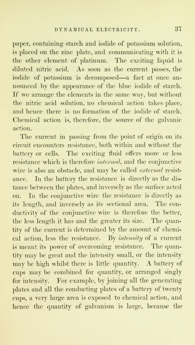 paper, containing starch and iodide of potassium solution, is placed on the zinc plate, and communicating with it is the other element of platinum. The exciting liquid is diluted nitric acid. As soon as the current passes, the iodide of potassium is decomposed—a fact at once an- nounced hy the appearance of the blue iodide of starch. If we arrange the elements in the same way, but without the nitric acid solution, no chemical action takes place, and hence there is no formation of the iodide of starch. Chemical action is, therefore, the source of the galvanic action. The current in passing from the point of origin on its circuit encounters resistance, both within and without the battery or cells. The exciting fluid offers more or less resistance which is therefore internal, and the conjunctive wire is also an obstacle, and may be called external resist- ance. In the battery the resistance is directly as the dis- tance between the plates, and inversely as the surface acted on. In the conjunctive wire the resistance is directly as its length, and inversely as its sectional area. The con- ductivity of the conjunctive wire is therefore the better, the less length it has and the greater its size. The quan- tity of the current is determined by the amount of chemi- cal action, less the resistance. By intensity of a current is meant its power of overcoming resistance. The quan- tity may be great and the intensity small, or the intensity may be high whilst there is little quantity. A battery of cups may be combined for quantity, or arranged singly for intensity. For example, by joining all the generating plates and all the conducting plates of a battery of twenty cups, a very large area is exposed to chemical action, and hence the quantity of galvanism is large, because the