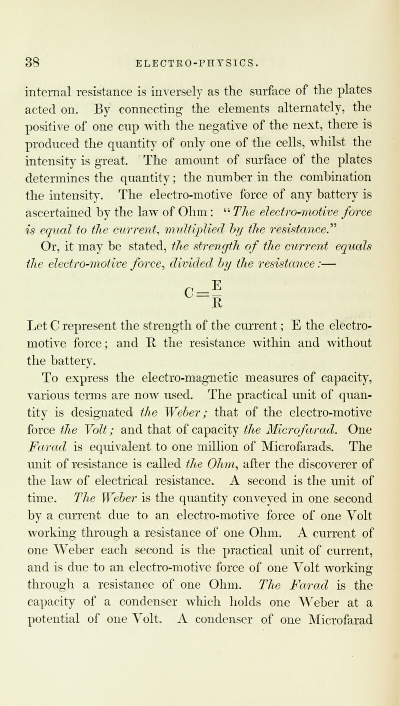 internal resistance is inversely as the surface of the plates acted on. By connecting the elements alternately, the positive of one cup with the negative of the next, there is produced the quantity of only one of the cells, whilst the intensity is great. The amount of surface of the plates determines the quantity; the number hi the combination the intensity. The electro-motive force of any battery is ascertained by the law of Ohm:  The electro-motive force is equal to the current, multiplied by the resistance. Or, it may be stated, the strength of the current equals the electro-motive force, divided by the resistance:— P E K Let C represent the strength of the cm-rent; E the electro- motive force; and K, the resistance within and without the battery. To express the electro-magnetic measures of capacity, various terms are now used. The practical unit of quan- tity is designated the Weber; that of the electro-motive force the Volt; and that of capacity the Microfarad. One Farad is equivalent to one million of Microfarads. The unit of resistance is called the Ohm, after the discoverer of the law of electrical resistance. A second is the unit of time. The Weber is the quantity conveyed in one second by a current due to an electro-motive force of one Volt working through a resistance of one Ohm. A current of one Weber each second is the practical unit of current, and is due to an electro-motive force of one Volt working through a resistance of one Ohm. The Farad is the capacity of a condenser which holds one Weber at a potential of one Volt. A condenser of one Microfarad