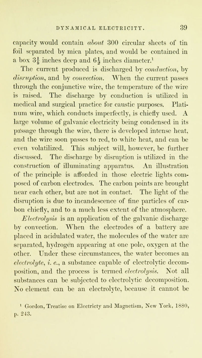 capacity would contain about 300 circular sheets of tin foil separated by mica plates, and would be contained in a box 3 j inches deep and 6| inches diameter.1 The current produced is discharged by conduction, by disruption, and by convection. When the current passes through the conjunctive wire, the temperature of the wire is raised. The discharge by conduction is utilized in medical and surgical practice for caustic purposes. Plati- num wire, which conducts imperfectly, is chiefly used. A large volume of galvanic electricity being condensed in its passage through the wire, there is developed intense heat, and the wire soon passes to red, to white heat, and can be even volatilized. This subject will, however, be further discussed. The discharge by disruption is utilized in the construction of illuminating apparatus. An illustration of the principle is afforded in those electric lights com- posed of carbon electrodes. The carbon points are brought near each other, but are not in contact. The light of the disruption is due to incandescence of fine particles of car- bon chiefly, and to a much less extent of the atmosphere. Electrolysis is an application of the galvanic discharge by convection. When the electrodes of a battery are placed in acidulated water, the molecules of the water are separated, hydrogen appearing at one pole, oxygen at the other. Under these circumstances, the water becomes an electrolyte, i. e., a substance capable of electrolytic decom- position, and the process is termed electrolysis. Not all substances can be subjected to electrolytic decomposition. No element can be an electrolyte, because it cannot be 1 Gordon, Treatise on Electricty and Magnetism, New York, 1880, p. 243.