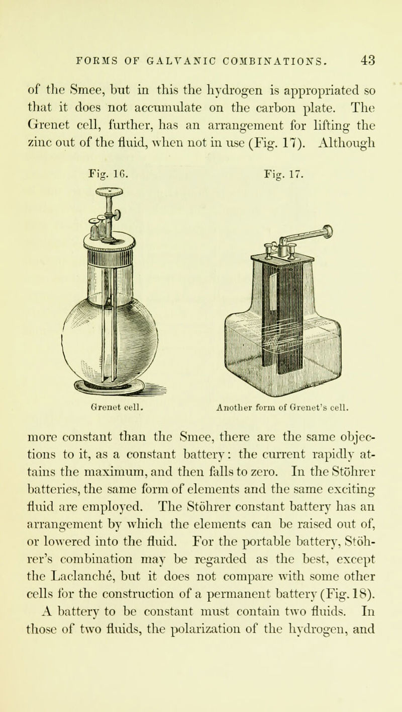 of the Smee, but in this the hydrogen is appropriated so that it does not accumulate on the carbon plate. The Grenet cell, further, has an arrangement for lifting the zinc out of the fluid, when not in use (Fig. 17). Although FiV 1G. FiK. 1; Grenet cell. Another form of Grenet's cell. more constant than the Smee, there are the same objec- tions to it, as a constant battery: the current rapidly at- tains the maximum, and then falls to zero. In the Stohrer batteries, the same form of elements and the same exciting fluid are employed. The Stohrer constant battery has an arrangement by which the elements can be raised out of, or lowered into the fluid. For the portable battery, Stoh- rer's combination may be regarded as the best, except the Laclanche, but it does not compare with some other cells for the construction of a permanent battery (Fig. 18). A battery to be constant must contain two fluids. In those of two fluids, the polarization of the hydrogen, and