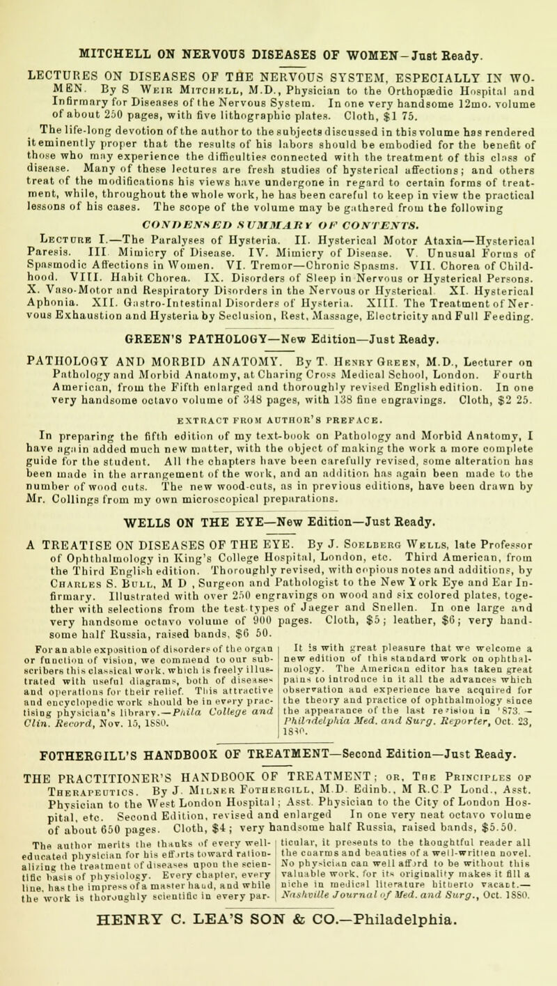 MITCHELL ON NERVOUS DISEASES OF WOMEN-Just Beady. LECTURES ON DISEASES OP THE NERVOUS SYSTEM, ESPECIALLY IX WO- MEN. By S Weir Mitchell, M.D., Physician to the Orthopaedic Hospital and Infirmary for Diseases of the Nervous System. In one very handsome 12mo. volume of about 250 pages, with five lithographic plates. Cloth, $1 75. The life-long devotion of the author to the subjects discussed in this volume has rendered it eminently proper that the results of his labors should be embodied for the benefit of those who may experience the difficulties connected with the treatment of this class of disease. Many of these lectures are fresh studies of hysterical affections; and others treat of the modifications his views have undergone in regard to certain forms of treat- ment, while, throughout the whole work, he has been careful to keep in view the practical lessons of his cases. The scope of the volume may be gathered from the following CONOEXSEO SUMMARY OF CONTEXTS. Lecture I.—The Paralyses of Hysteria. II. Hysterical Motor Ataxia—Hysterical Paresis. III. Mimicry of Disease. IV. Mimicry of Disease. V. Unusual Forms of Spasmodic Affections in Women. VI. Tremor—Chronic Spasms. VII. Chorea of Child- hood. VIII. Habit Chorea. IX. Disorders of Sleep in Nervous or Hysterical Persons. X. Vaso-Motor and Respiratory Disorders in the Nervous or Hysterical XI. Hysterical Aphonia. XII. Gastro-Intestinal Disorders of Hysteria. XIII. The Treatment of Ner- vous Exhaustion and Hysteria by Seclusion, Rest, Massage, Electricity and Full Feeding. GREEN'S PATHOLOGY—New Edition—Just Ready. PATHOLOGY AND MORBID ANATOMY. By T. Henry Green, M.D., Lecturer on Pathology and Morbid Anatomy, at Charing Cross Medical School, London. Fourth American, from the Fifth enlarged and thoroughly revised English edition. In one very handsome octavo volume of 348 pages, with 138 fine engravings. Cloth, $2 25. EXTRACT FROM AUTHOR'S PREFACE. In preparing the fifth edition of my text-book on Pathology and Morbid Anatomy, I have again added much new mutter, with the object of making the work a more complete guide for the student. All the chapters have been carefully revised, some alteration has been made in the arrangement of the work, and an addition has again been made to the number of wood cuts. The new wood-cuts, as in previous editions, have been drawn by Mr. Collings from my own microscopical preparations. WELLS ON THE EYE—New Edition—Just Ready. A TREATISE ON DISEASES OF THE EYE. By J. Soelberg Wells, late Professor of Ophthalmology in King's College Hospital, London, etc. Third American, from the Third English edition. Thoroughly revised, with copious notes and additions, by Charles S. Bull, M D , Surgeon and Pathologist to the New Y ork Eye and Ear In- firmary. Illustrated with over 250 engravings on wood and six colored plates, toge- ther with selections from the test types of Jaeger and Snellen. In one large and very handsome octavo volume of 900 pages. Cloth, $5; leather, $6; very hand- some half Russia, raised bands. $6 50. For an able exposition of disorders of the organ or fuuctiou of visioo, we commend to our sub- scribers this classical work, which is freely illus- trated with useful diagrams, both of diseases and operations for their relief. Tliis attractive and encyclopedic work should be in every prac- tising physician's library.—Phila College and Clin. Record, Nov. 10, 1SS0. It is with great pleasure that we welcome a new edition of this standard work on ophthal- mology. The American editor has taken great pains to introduce in it all the advances which observation and experience have acquired for the theory and practice of ophthalmology since the appearance of the last re'isiou in '873. — Philadelphia Med. and Surg. Reporter, Oct. 23 1810. FOTHERGILL'S HANDBOOK OF TREATMENT—Second Edition—Just Ready. THE PRACTITIONER'S HANDBOOK OF TREATMENT; or. The Principles of Therapeutics. By J. Milner Fothergill, M.D. Edinb.. M R.C P Lond., Asst. Physician to the West London Hospital; Asst. Physician to the City of London Hos- pital, etc. Second Edition, revised and enlarged In one very neat octavo volume of about 650 pages. Cloth, $4 ; very handsome half Russia, raised bands, $5.50. The author merits the thanks of every well- I ticolar, it presents to the thoughtful reader all educated physician for his efforts toward ration- I the coarmsand beauties of a well-written novel, ali/iog the treatment of diseases upou the scien- I No physician can well afford to be without this title basis of physiology. Every chapter, every , valuable work, for its originality makes it fill a line has the impress of a master baud, and while niche in medical literature bitnerto vacant.— the work is thoroughly scientific in every par- j SilslntUe Journal of Med. and Surg., Oct. 1SS0.