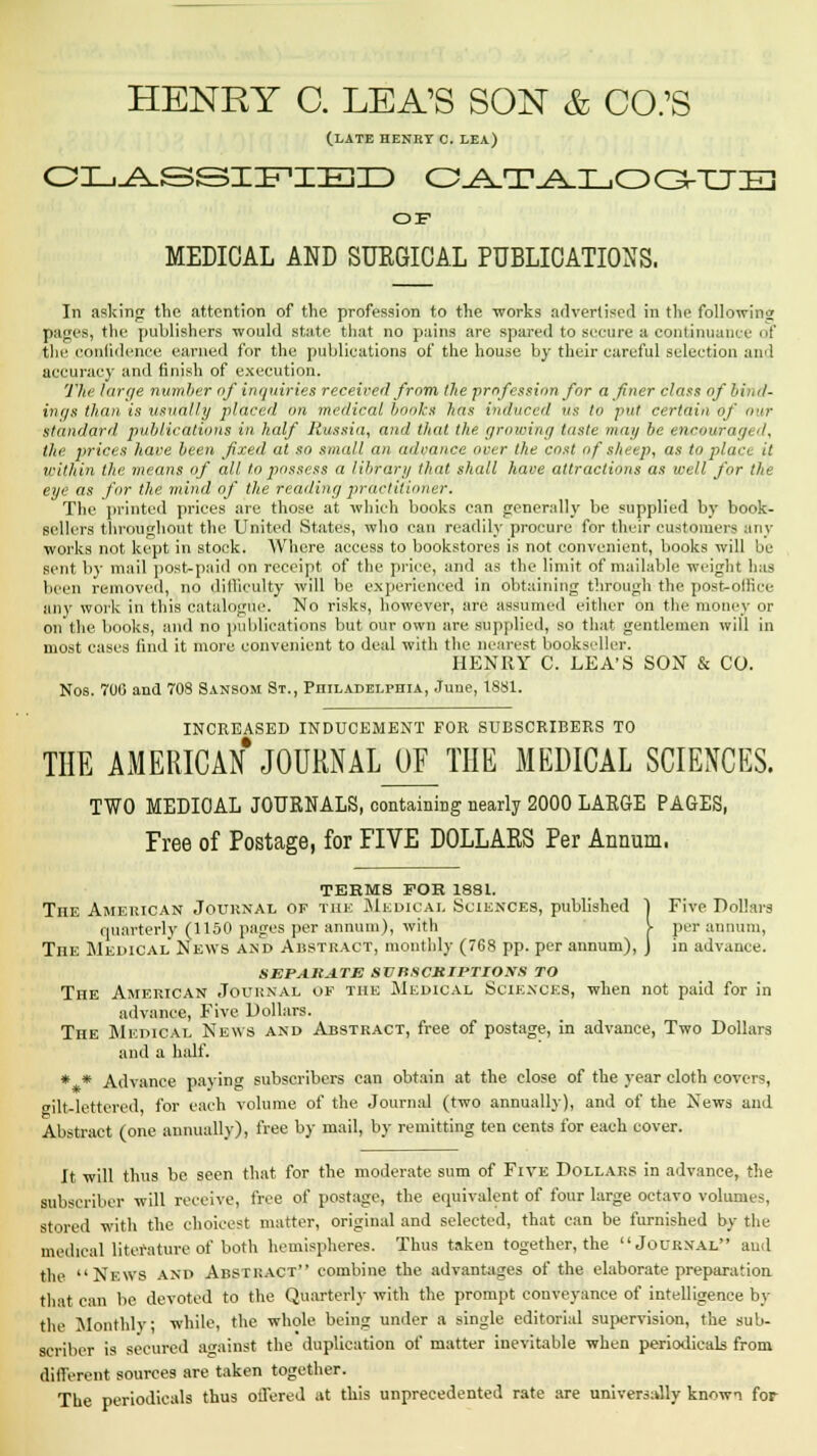 (LATE HENRY C. LEA) CLASSIFIED CATALOGUE OF MEDICAL AND SURGICAL PUBLICATIONS. In asking the attention of the profession to the works advertised in the following pages, the publishers would state that no pains are spared to secure a continuance of the confidence earned for the publications of the house by their careful selection and accuracy and finish of execution. The large number of inquiries received from the profession for a finer class of bind- inr/s than is usually placed on medical books has induced us to put certain of aw standard publications in half Russia, and that the. growing taste may be encouraged, the prices have been fixed at so small an advance over the cost of sheep, as to place it within the means of all to possess a library that shall have attractions as well for the eye as for the mind of the reading practitioner. The printed prices are those at which books can generally be supplied by book- sellers throughout the United States, who can readily procure for their customers any works not kept in stock. Where access to bookstores is not convenient, books will be sent by mail post-paid on receipt of the price, and as the limit of mailable weight has been removed, no difficulty will be experienced in obtaining through the post-office any work in this catalogue. No risks, however, are assumed either on the money or on the books, and no publications but our own are supplied, so that gentlemen will in most cases find it more convenient to deal with the nearest bookseller. HENRY C. LEA'S SON & CO. Nos. 700 and 708 Sansom St., Philadelphia, June, 1881. INCREASED INDUCEMENT FOR SUBSCRIBERS TO THE AMERICAN JOURNAL OF THE MEDICAL SCIENCES. TWO MEDIOAL JOURNALS, containing nearly 2000 LARGE PAGES, Free of Postage, for FIVE DOLLARS Per Annum. TEEMS FOR 1881. The American Journal op the Medical Sciences, published 1 Five Dollars quarterly (1150 pages per annum), with V per annum, The Medical News and Abstract, monthly (768 pp. per annum), J in advance. SEPARATE SUBSCRIPTIONS TO The American Journal of the Medical Sciences, when not paid for in advance, Five Dollars. The Medical News and Abstract, free of postage, in advance, Two Dollars and a half. * * Advance paying subscribers can obtain at the close of the year cloth covers, wilt-lettered for each volume of the Journal (two annually), and of the News and Abstract (one annually), free by mail, by remitting ten cents for each cover. It will thus be seen that for the moderate sum of Five Dollars in advance, the subscriber will receive, free of postage, the equivalent of four large octavo volume-, stored with the choicest matter, original and selected, that can be furnished by the medical literature of both hemispheres. Thus taken together, the Journal and the News and Abstract combine the advantages of the elaborate preparation that can be devoted to the Quarterly with the prompt conveyance of intelligence by the Monthly while, the whole being under a single editorial supervision, the sub- scriber is secured against the duplication of matter inevitable when periodicals from different sources are taken together. The periodicals thus offered at this unprecedented rate are universally known for