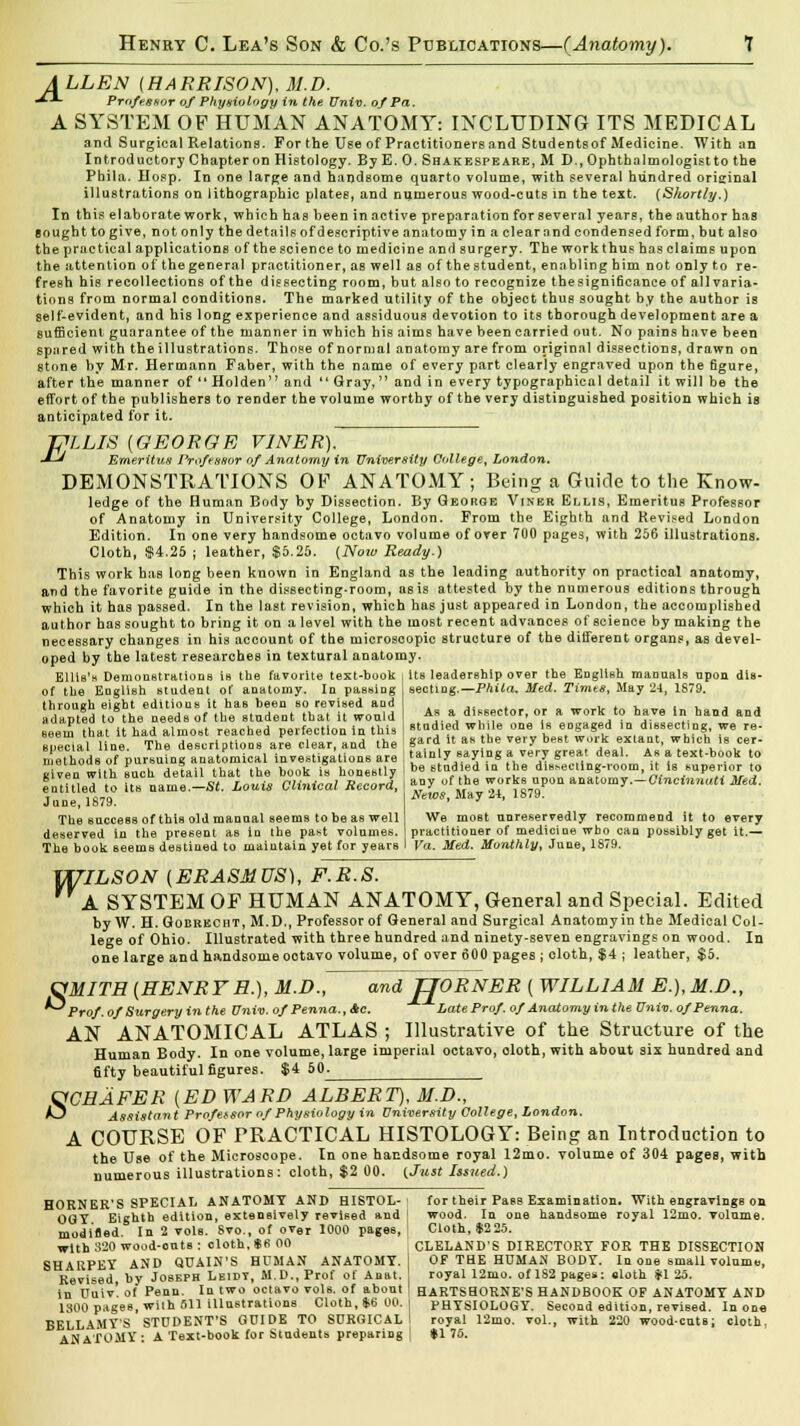 A LLEN (HARRISON), M.D. JX Professor of Physiology in the Univ. of Pa. A SYSTEM OF HUMAN ANATOMY: INCLUDING ITS MEDICAL and Surgical Relations. For the Use of Practitioners and Studentsof Medicine. With an Introductory Chapter on Histology. By E. 0. Shakespeare, M D., Ophthalmologist to the Phila. IIosp. In one large and handsome quarto volume, with several hundred original illustrations on lithographic plates, and numerous wood-cuts in the text. {Shortly.) In this elaborate work, which has been in active preparation for several years, the author has Bought to give, not only the details of descriptive anatomy in a clear and condensed form, but also the practical applications of the science to medicine and surgery. The work thus has claims upon the attention of the general practitioner, as well as of the student, enabling him not only to re- fresh his recollections of the dissecting room, but also to recognize the significance of all varia- tions from normal conditions. The marked utility of the object thus sought by the author is self-evident, and his long experience and assiduous devotion to its thorough development are a sufficient guarantee of the manner in which his aims have been carried out. No pains have been spared with the illustrations. Those of normal anatomy are from original dissections, drawn on stone by Mr. Hermann Faber, with the name of every part clearly engraved upon the figure, after the manner of  Holden and  Gray, and in every typographical detail it will be the effort of the publishers to render the volume worthy of the very distinguished position which is anticipated for it. PLLIS (GEORGE V1NER). •U Emeritus Professor of Anatomy in University College, London. DEMONSTRATIONS OF ANATOMY; Being a Guide to the Know- ledge of the Human Body by Dissection. By George Viner Ellis, Emeritus Professor of Anatomy in University College, London. From the Eighth and Revised London Edition. In one very handsome octavo volume of over 700 pages, with 256 illustrations. Cloth, $4.25 ; leather, $5.25. (Now Ready.) This work has long been known in England as the leading authority on practical anatomy, and the favorite guide in the dissecting-room, as is attested by the numerous editions through which it has passed. In the last revision, which has just appeared in London, the accomplished author has sought to bring it on a level with the most recent advances of science by making the necessary changes in his account of the microscopic structure of the different organs, as devel- oped by the latest researches in textural anatomy. Ellis's Demonstrations is the favorite text-book its leadership over the English manuals upon dis- of the English student of anatomy. In passing seoting.— Phila. Med. Times, May 24, 1879. throush eight editious it has been so revised and ,. , . , , . , adapted to the needs of the student that it would As a dissector, or a work to have In hand and seem that it had almost reached perfection in this ' ladled while one is engaged in dissecting we re- apeclYl line. The descriptions are clear, and the &<*  as he ery be8t w,'k «. which is cer- 0|ieuai Hue, d y ,. A, , tsi n v rav off a verv trrea dual. As a tflxt-h.mk to methods of pursuing anatomical investigations are given with such detail that the book is honestly entitled to its name.—Si. Louis Clinical Record, June, 1879. The success of this old manual seems to be as well deserved in the present as in the past volumes. The book seems destined to maintain yet for yearB tainly saying a very great deal. Ar a text-book to be studied in the dir<*ecting-room, it is superior to any of the works upon anatomy.—Cincinnati Med. News, May 24, 1879. We most unreservedly recommend it to every practitioner of medicine who can possibly get it.— Va. Med. Monthly, June, 1879. UTILSON (ERASMUS), F.R.S. A SYSTEM OF HUMAN ANATOMY, General and Special. Edited by W. H. Gobrkcht, M.D,, Professor of General and Surgical Anatomy in the Medical Col- lege of Ohio. Illustrated with three hundred and ninety-seven engravings on wood. In one large and handsome octavo volume, of over 600 pages ; cloth, $4 ; leather, $5. OMITH (HENRYH.), M.D., and JJORNER ( WILLIAM E.), M.I)., Pro/, of Surgery inthe Univ.of Penna.,&c. Late Prof, of Anatomy in the Univ. ofPenna. AN ANATOMICAL ATLAS ; Illustrative of the Structure of the Human Body. In one volume, large imperial octavo, oloth, with about six hundred and 6fty beautiful figures. $4 50^ OCHAFER (ED WARD ALBERT), M.D., *J Assistant Profetsor of Physiology in University College, London. A COURSE OF PRACTICAL HISTOLOGY: Being an Introduction to the Use of the Microsoope. In one handsome royal 12mo. volume of 304 pages, with numerous illustrations: cloth, $2 00. {Just Issued.) HORNEK'S SPECIAL ANATOMY AND HISTOL- for their Pass Examination. With engravings on OGY Eighth edition, extensively revised and ' wood. In one handsome royal 12mo. volume. modiHed. In 2 vols. 8vo., of over 1000 pages, Cloth, $225. with 320 wood-outs : cloth, *B 00 CLELAND'S DIRECTORY FOR THE DISSECTION SHARPEY AND QUAIN'S HUMAN ANATOMY. I OF THE HUMAN BODY. In one small volume, Revised, by Joseph Leiby, M.D., Prof of Anat. royal 12mo. of 182 pages: cloth *1 25. in Uuiv'. of Penn. In two octavo vols, of about I HARTSHORNE'S HANDBOOK OF ANATOMY AND 1300 pages, with 611 illustrations Cloth, *6 00. I PHYSIOLOGY. Second edition, revised. In one BELLAMY'S STUDENT'S GUIDE TO SURGICAL \ royal 12mo. vol., with 220 wood-cute; cloth. ANATOMY: A Text-hook for Students preparing | $1 7fi.