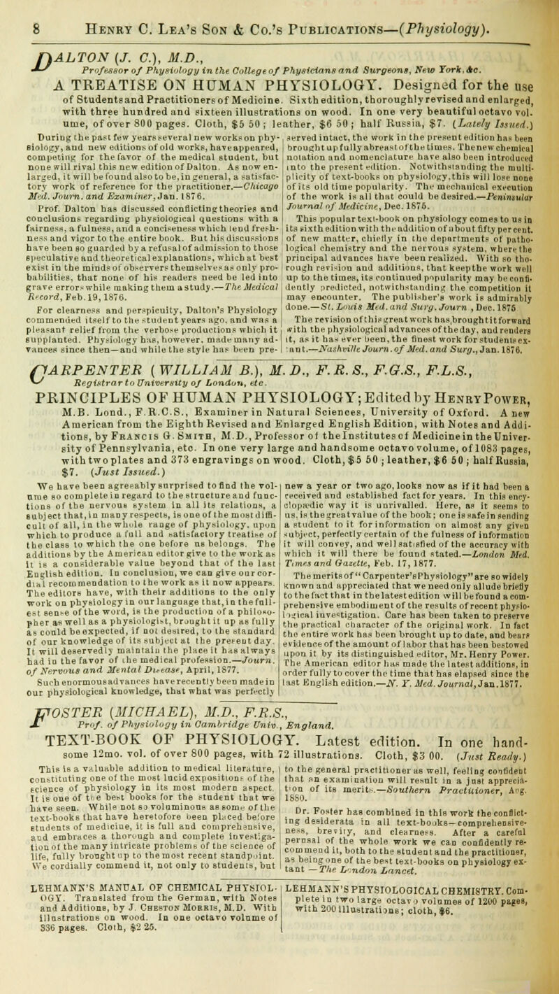 fiALTON (J. C.), M.D., &•* Professor of Physiology in the College of Physicians and Surgeons, New York. Ac. A TREATISE ON HUMAN PHYSIOLOGY. Designed for the use of Students and Practitioners of Medicine. Sixth edition, thoroughly re vised and enlarged, with three hundred and sixteen illustrations on wood. In one very beautiful octavo vol. time, of over 800 pages. Cloth, $5 50 ; leather, $6 50 ; half Kussia, $7. (Lately Issued.) During the past few years several new works on phy- siology, and new editions of old works, haveappeared, competing for the favor of the medical student, but none will rival this new edition of Daiton. As now en- larged, it will be found also to be, in general, a satisfac- tory work of reference for the practitioner.—Chicago Med. Joum. and Examiner, J an. 1876. Prof. Daiton has discussed conflictingtheories and conclusions regarding physiological questions with a fairness, a fulness, and a conciseness which lend fresh- served intact, the work in the present edition has been brought up fully abreast ot'the times. The new chemical noiation and nomenclature have also been introduced into the present edition. Notwithstanding the multi- plicity of text-books on physiology.this will lope none of its old time popularity. The mechanical execution of the work is all that could bedesired.—Peninsular Journal of Medicine, Dec. 1876. This popular texi-book on physiology comes to ua in its sixth edition with the addition ofubout fifty per rent. s and vigor to the entire book. But his discussions i of new matter, chiefly in the departments of patho- have been so guarded by a refusal of admission to those , logical chemistry and the nervous system, where the speculative and theoretical explanations, which at best exist in the minds of observers themselves as only pro- babilities, that none of his readers need be led into grave error* while making tlieia a study.—The Medical Record, Feb. 19,1876. For clearness and perspicuity, Dalton's Physiology commended itself to the student years ago. and was a pleasant relief from the verbose productions which it supplanted. Physiology has, however, made many ad- vances since then—and while the style has been pre- principal advances have been realized. With so tho- rough revision and additions, that keepthe work well up to the times, its continued popularity may be confi- dently predicted, notwithstanding the competition it may encounter. The publisher's work is admirnbly done.—St.Lnuis Med. and Surg.Journ , Dec. 1875 The revision of this great work has.brough tit forward rfith the physiological advances of the day. and rentiers it, as it has ever been, the finest work for students ex- nnt.—Nashville Joum. of Med. and Surg., Jan. 1876, (1ARPENTER ( WILLIAM B.), M.D., F.R.S., F.O.S., F.L.S., v Registrar to University of London, tte. PRINCIPLES OF HUMAN PHYSIOLOGY; Edited by Henry Power, M.B. Lond., F.R.C.S., Examiner in Natural Sciences, University of Oxford. A new American from the Eighth Revised and Enlarged English Edition, with Notes and Addi- tions, by Francis G. Smith, M.D., Professor of thelnstitutescf Medicine in the Univer- sity of Pennsylvania, etc. In one very large and handsome octavo volume, of 1083 pages, withtwoplates and 373 engravings on wood. Cloth, $5 50 ; leather, $6 50 ; half Russia, $7. (Just Issued.) new a year or two ago, looks now as if it had been a received and established fact for years. In this ency- clopaedic way it is unrivalled. Here, as it seems to us. is the great value of the book; one is safe in sending a student to it for information on almost any given subject, perfectly certain of the fulness of information it will convey, and well satisfied of the accuracy with which it will there be found stated.—London Mad. Times and Gazette, Feb. 17,1877. We have been agreeably surprised to find the vol- ume bo complete in regard to the structure and func- tions of the nervou* system in all ite relations, a subject that, in many respects, is one of the moat diffi- cult of all, in thewhule range of physiology, upon which to produce a full and satisfactory treatise of the class to which the one before us belongs. The additions by the American editor give to the work a* It is a considerable value beyond that of the last English edition. In conclusion, we can give our cor- dial recommendation to the work as it now appears. The editors have, with their additions to the only work on physiology in our language that, in the full- est sense of the word, is the production of a philoso- pher as well as a physiologist, brought it up ae fully as could be expected, if not desired, to the standard of our knowledge of its subject at the pretent day. It will deservedly maintaiu the place it has always had in the favor of ihe medical profession.—Joum. of Nervous and Mental Duta&e, April, 1877. Such enormous advances hove recently been made in Our physiological knowledge, that what was perfectlj The merits of Carpenter's Physiology are so widelj known and appreciated that we needonly alludebriefly to the fact that in the latest edition will be found a com- prehensive embodiment of the resultB of recent phytdo- logical investigation. Care has been taken to preserve the practical character of the original work. Infect tho entire work has been brought up to date, and bears evideoeeof the amount of labor that has been bestowed upon it by its distinguished editor, Mr. Henry Power. The American editor has made the latest additions, in order fully to cover the time that has elapsed since the last English edition.— N. Y. Med. Journal, Jan.1877. ffOSTER [MICHAEL), M.D., F.R.S., J- Prof, of Physiology in Cambridge Univ., England. TEXT-BOOK OF PHYSIOLOGY. Latest edition. In one hand- some 12mo. vol. of over 800 pages, with 72 illustrations. Cloth, $3 00. (Just Ready.) to the general practitioner as well, feeling confident that an examination will result in a jnet apprecia- tion of its merits.— Southern Practitioner, Aug. This is a valuable addition to medical literaturej constituting one of the most lucid expositions of the science of physiology in its most modern aspect. It is one of t<e best books for the student that we have seen. While not so voluminous aB som^ of the text-books that have heretofore been placed beiore students of mediciue, it is full and comprehensive, acd embraces a thorough and complete investiga- tion ot the many intricate problems of the science of life, fully brought up to the most recent standpoint. We cordially commend it, not only to students, but 1880. Dr. Foster has combined in this work the conflict- ing desiderata in all text-books—comprehensive- ness, brevity, and clearness. After a careful perusal of the whole work we can confidently re- commend it, both to the student and the practitioner, as being one of the best text-books on physiology ex- tant — The L'.ndon Lancet. LEHMANN'S MANUAL OF CHEMICAL PHYSIOL- OGY. Translated from the German, with Notes and Additions, by J. Cheston Moaais, M.D. With illustrations on wood. In one octavo volume of 336 pages. Cloth, $2 25. LEHMANN'S PHYSIOLOGICAL CHEMISTRY. Com- plete in two large octavo volumes of 1200 pages, with 200illustrations; cloth, $6.