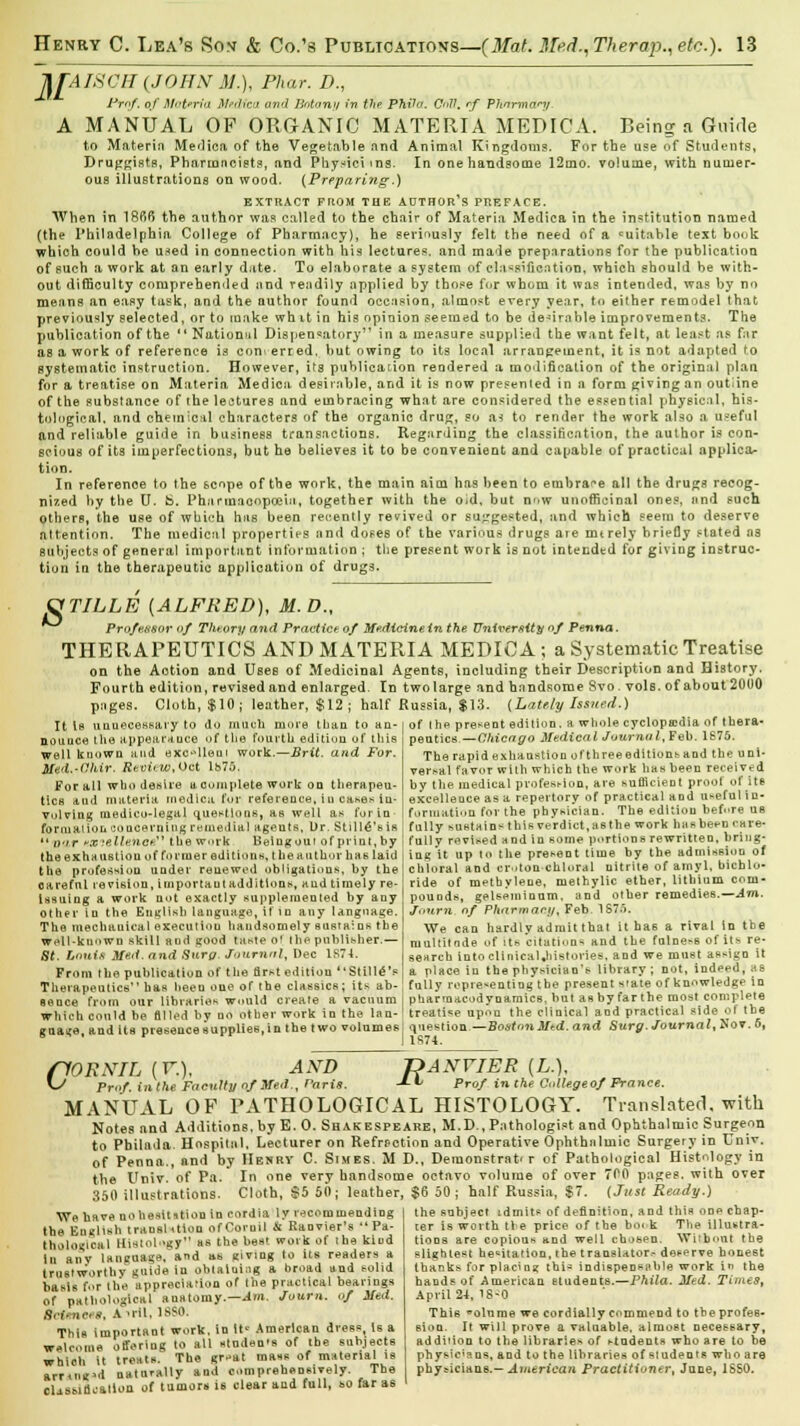 TLfAISCS (JOHN M.), Fhar. D., Prof, of Materia Mt.dica and Botany in the PTUla. C<<V. rf PJ&trmary. A MANUAL OP ORGANIC MATERIA MEDICA. Being a Guide to Materin Medica of the Vegetable find Animal Kingdoms. For the use of Students, Druggists, Pharioncists, and Physiciins. In one handsome 12mo. volume, with numer- ous illustrations on wood. {Preparing.) EXTRACT FROM THE AUTHOR'S PREFACE. When in 18fi6 the author was called to the chair of Materia Medica in the institution named (the Philadelphia College of Pharmacy), he serinusly felt the need of a cuitahle text book which could be uaed in connection with his lectures, and made preparations for the publication of such a work at an early date. To elaborate a system of classification, which should be with- out difficulty comprehended nnd readily applied by those for whom it was intended, was by no means an easy task, and the author found occasion, almost every year, to either remodel that previously selected, or to make wh it in his opinion seemed to be desirable improvements. The publication of the '' National Dispensatory in a measure supplied the want felt, at least as far as a work of reference is coni erred, but owing to its local arrangement, it is not adapted to systematic instruction. However, its publication rendered a modification of the original plau for a treatise on Materia Medica desirable, and it is now presented in a form giving an outline of the substance of the lectures and embracing what are considered the essential physical, his- tological, and chemical characters of the organic drug, so as to render the work also a useful and reliable guide in business transactions. Regarding the classification, the author is con- scious of its imperfections, but he believes it to be convenient and capable of practical applica- tion. In reference to the scope of the work, the main aim has been to embrace all the drugs recog- nized by the U. fc>. Pharmacopoeia, together with the o>d, but now unofficinal ones, and such others, the use of which has been recently revived or suggested, and which seem to deserve attention. The medical properties and doses of the various drugs are mtrely briefly stated as Subjects of general important information ; the present work is not intended for giving instruc- tion in the therapeutic application of drugs. 8 TILLE [ALFRED), M.D., Professor of Theory and Practice of Medicine in the University of Penna. THERAPEUTICS AND MATERIA MEDICA; a Systematic Treatise on the Aotion and Uses of Medicinal Agents, including their Description and History. Fourth edition, revised and enlarged. In two large and handsome Svo. vol6. of about 2000 pages. Cloth, $10; leather, $12; half Russia, $13. {Lately Issued.) of the present edition, a whole cyclopedia of thera- peutics —Chicago Medical Journal, Feb. 1S75. The rapid exhaustion of three editions and the uni- versal favor with which the work has been received by the medical protest-ion, are sufficient proof of ite excellence as a repertory of practical and useful in- formation for the physician. The edition before us fully sustain^ this verdict, tt6the work has been care- fully revised and in some portions rewritten, bring- ing'it up to the present time by the admission of chloral and cr..ton chloral nitrite of aniyl, bichlo- ride of methylene, metbylic ether, lithium com- pounds, gelspininum, and other remedies.— Am. Journ of Pharmacy, Feb 1875. We can hardly admit that it has a rival in the multitude of its citations and the fulne^8 of its re- search Into clinical ^histories, and we must assign it a place in the physician's library ; not, indeed, as fully representing the present state of knowledge in pharmacodynamics, but as by far the most complete treatise upon the clinical and practical side of the question —BostonMed. and Surg. Journal, Nov. 6, 1S74. It Is unnecessary to do much more than to an- nounce the appearance of the fourth editiou of this well known and exc-dleui work.—Brit, and For. Med.-(1hir. Review,Oct lb75. For all who desire acumplete work on therapeu- tics and materia medica, for reference, iu cases in- volving medico-legal questions, as well as for in formation concerning remedial agents, Ur. Still^'eie  wir «»?«Hence the w.uk Beiugouiofpiint.by the exhaustion of former editions, the author has laid the profession under renewed obligations, by the careful revision, important additions, and timely re- issuing a work not exactly supplemented by any Other in the English language, if id any language. The mechauical execution handsomely sustains the Wt>ll-kuown skill and good taste of the publisher.— St. Lanttt Med. and Sura. Journal, Dec 1S74. From the publication of the first edition Still<S'e Therapeutics has heeu one of the classics; it?- ab- sence from our libraries would create a vacuum which could be filled by no other work in the lan- guage, and its presence supplies, in the two volumes rtORXIL (V.), AND ^ Prof, inthe Faculty of Med., Paris JDANVIER [L.). ~*-v Prof inthe C<dUge of Prance. MANUAL OF PATHOLOGICAL HISTOLOGY. Translated, with Notes nnd Additions, by E. 0. Shakespeare, M.D., Pathologist and Ophthalmic Surgeon to Pbilada. Hospital. Lecturer on Refmction and Operative Ophthalmic Surgery in Univ. of Penna., and by Henry C. Stmes. M D., Demonstrat' r of Pathological Histology in the Univ. of Pa. In one very handsome octavo volume of over 700 pages, with over 350 illustrations. Cloth, $5 50; leather, $6 50; half Russia, $7. (Just Ready.) the subject idmits of definition, and this one chap- ter is worth tie price of the boi k The illustra- tions are copious and well chosen. Without the slightest hesitation, the translator,- deserve honest thanks for placing this indispensable work in the hands of American students.—Phila. Med. Times, We have nohesttttiou in cordia ly recommending the English transition ofCoruil & Ranvier's Pa- thological Histology as the best work of the kiod In anv language, and as giving to its readers a trustworthy guide in obtaining a broad and solid basis for the appreciation of the practical bearings of pathological anatomy.—Am. Journ. of Med. Sciences, A Mil, 18S0. This important work, in if American dress, Is a welcome offering to all stodeo's of the subjects which it treats. The gr-at mass of material is armig'd naturally and comprehensively. The claiticatloa of tumors is clear and full, so far as April 24, 1S-0 This olume we cordially commend to the profes- sion. It will prove a valuable, almost necessary, addiiion to the libraries of students who are to be physicians, and to the libraries of students who are physicians.— American Practitioner, June, 18S0.