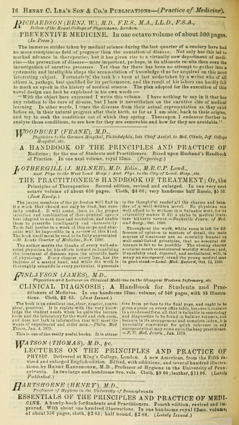 UICHARDSON (BENJ. W.), M.D., F.R.S., M.A., LL.D., F.S.A., -*- ^ Fellow of thy Royal Co/luge of Physicians, London. PREVENTIVE MEDICINE. In one octavo volume of about 500 pages. {hi Press.') The immerse stride? taken by medical science during the last quarter of a century have had no more conspicuous field of progress than the causation of disease. Not only has this led to marked advance in therapeutics, but it has given rise to a virtually new department of medi- cine—the prevention of disease—more important, peihaps, in its ultimate rei-ults than even the investigation of curative processes Yet thus far there has been no attempt to gather into a systematic and intelligible shape the accumulation of knowledge tt us far acquired on this mo?t interesting subject. Forlunntely', the task hr s been at last undertaken by a writer who of all others is, perhaps, best qualified for its performance, and the result of his labors can hardly fail to mark an epoch in the history of medical science. The plan adopted for the execution of this novel design can best be explained in his own words :— With the object here expressed I write this volume. I have nothing to say in it that hna any relation to the cure of disease, but I base it nevertheless on the curative side of medical learning In other words, T trace the diseases from their actual representation as they exist before us, in their natural progress after their birth, as far as I am able, back to their origins, and try to seek the conditions out of which they spring. Thereupon I endeavor further to analyze those conditions, to see how far they are removable and how far they are avoidable. WOODBURY {FRANK), M.D., ' ' Physician to the German Hobpital, Philadelphia, late Chief Assist, to Med. Clinic, Jeff. College Hospital, etc. A HANDBOOK OF THE PRINCIPLES AND PRACTICE OF Medicine ; for the use of Students and Practitioners. Based upon Husband's Handbook of Practice. In one neat volume, royal 12mo. {Preparing.) TfOTHERGlLL (J. MILNER),M.D. Edin., M.R.C.P. Land., J- Asst. Phys to the West Lond Hogp.: A*at. Phtys, to the City of Loud. Uosp.,etc. THE PRACTITIONER'S HANDBOOK OF TREATMENT; Or, the Principles of Therapeutics. Second edition, revised and enlarged. In one very neat octavo volume of about 650 pages. Cloth, $4 00; very handsome half Russia, $5 50. (Just Ready.) The jouior members of tbe pr> fission will find in | to the thoogbfnl reader all the charms and beau- it a WOlk that should not only be read, but care- Hen of a well-written novel. No physician can tully studied. It will assitt them it* the proper i well afford to b>- without this valuable work, for its fre lectio d and combination of therapeutical ageuis ! originality makes it till a niche in medical litera- best adapted to e*ch caee and condition, and enable I ture hitherto vacant.—Nashville Journ. of Med. them to prescribe intelligently nnd successfully. | find Surg., Oct. 18S0. Tu do full justice to a work of (Mb tope and char- | Throughout the work, while room ia left for dif- nctei will be impossible in a review ot ihis kind. I fereace of opioii.n in matters of detail, tbe main The b'.ok its-lfmust be read to be fully appreciated j Cljnree8 of treatment are so carefully founded on —St. Louis Courier of Mtdicint, Nov. 1S80. well-established principles, that no essential dtf- The author merits the thanks of every well-edu- I ference iH felt to be possible The closing chapter cated physician for hia efforts toward rationalizing ' contains much concentrated worldly wisdom ; and, the treatment of diseases upon t he scientific basis I if carefully read, digested, and assimilated, will, in i'f physiology. E^eiy chapter, every line, has the : many an emergency, stand the young medical man Impress of a master hand, and while tbe work is I In good stead.—Lond. Med. Record, Oct. 12, 1S80. thoroughly scientific in ^very particular, it presents j fPLWLAYSON {JAMES), M.D., -*- Physician avd Lecturer on Clinical Medicine in the Glasgow Western Infirmary, etc. CLINICAL DIAGNOSIS; A Handbook for Students and Prac- titioners of Medicine. In one handsome 12mo. volume, of 546 pages, with 85 illustra- tions. Cloth, $2 63. (Just Issued.) The book is an excellent one, clear, concise, conve- nient, practical It is replete with the very know- ledge the student needs when he quits tbe lecture- om and the laboratory for the ward a ad sick-room, tive from preface to the final page, and ought to be given a place on every office table, because it contains iu a condensed form all that is valuable in semeiology and diagnostics to be found in balkier volumes, and and does not lack in information that wil1 meet the : becan-e in its arrangement and complete index, it ip wants of experienced and older men.—Phila. Med. unusually convenient for quick reference in any Times, Jan. 4, 1879. emergency that may come upon the busy practitioner. This i» one of the really useful books. It is attrac- | ~y- c- Med- Jurn., Jan. 1879. OTATSON (THOMAS), M.D., &c. LECTURES ON THE PRINCIPLES AND PRACTICE OF PHYSIC. Delivered at King's College, London. A new American, from the Fifth re- vised and enlarged English edition. Edited, with additions, and several hundred illustra- tions, by Hekry Hartshorne, M.D., Professor of Hygiene in the University of Penn- sylvania. In two large and handsome 8vo. vols. Cloth, $9 00 ; leather, $11 00. {Lately Published.) 'ARTSHORNE (HENRY), M.D., Professor of Hygiene in the. University of Pennsylvania ESSENTIALS OF THE PRINCIPLES AND PRACTICE OF MEDI- CINE. A handy-book forStudents and Practitioners. Fourth edition, revised and im- proved. With about one hundred illustrations. In one handsome royal !2mo. volume, of about 550 pages, cloth, $2 63 j half bound, $2 88. (Lately Issued.) H