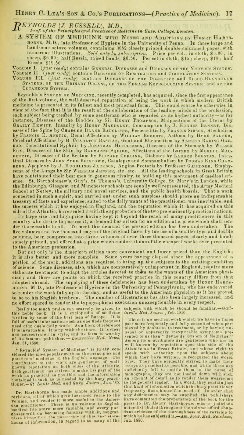 REYNOLDS {J. RUSSELL), M.D., -*■*' Pmf. of the Principles and Practice of Medicine in Univ. College, London. A SYSTEM OP MKDI'UNE with Notts* and Additions by Hsinrt Hafts- horne, M.D., late Professor of Hygiene in the University of Penn.i. In three large and handsome octavo volumes, containing 3052 closely printed double-columned -pages, with numerous illustrations. Sold only hy subscription. Price per vol., in cloth, $5.00; in sheep, $fi,00: half Russia, raised bands, $6.50. Per set in cloth, $15; sheep, $18; half Russia, $19.50 • Volume I. {just ready) contains General Diseases and Diseases of the Nervous System. Volume II. {just ready) contains Diseases of Respiratory ami Circulatory Si stems. Volume III. {just ready) contains Diseases of the Digestive and Blood Glandular Systems, of the Urinary Organs, of the Female Reproductive System, and of the Cutaneous System. Reynolds's System of Medicine, recently completed, hag acquired, since the first appearance of the first volume, the well deserved reputation of being the work in which modern British medicine is presented in its fullest and most practical form. This could scarce he otherwise in view of the fact that it is the result of the collaboration of the leading minds of the profession, each subject being treated by some gentleman who is regarded as its b'ghest authority—as for instance, Diseases of the Bladder by Sir Henry Thompson, Malpositions of the Uterus by Graily Hewitt, Insanity by Henry Maudsley, Consumption by J. Hughes Bennet, Dis- eases of the Spine by Charges Bland Radcliffe, Pericarditis by Francis Sibson, Alcoholism by Francis E. Anstie, Renal Affections by William Roberts, Asthma by Hvde Salter, Cerebral Affections by H Charlton Bastian, Gout and Rheumatism by Alfred Baring Gar- rod, Constitutional Syphilis by Jonathan Hutchinson, Diseases of the Stomach by Wilson fox, Diseases of the Skin by Balmanno Squire, A flections of the Larynx by Morell Mac- kenzie, Diseases of the Rectum by Blizard Curling, Diabetes by Lauder Brunton, Intes- tinal Diseases by John Syer Bkistowe, Catalepsy and Somnambulism by Thomas King Cham- bers, Apoplexy by J. IIughlings Jackson, Angina Pectoris by Professor Gairdner, Emphy- sema of the Lungs by Sir William Jenner, etc etc. All the leading schools in Great Britain have contributed their best men in generous rivalry, to build up this monument of medical sci- ence. St. Bartholomew's, Guy's, St Thomas's, University College, St Mary's in London, while the Edinburgh, Glasgow, and Manchester schools are equally well represented, the Army Medical School at Netley, the military and naval services, and the public health boards. That a work conceived in such a spiri*, and carried out under such auspices should prove nn indispensable treasury of facts and experience, suited to the daily wants of the practitioner, was inevitable, and the success which it has enjoyed in England, and the reputation which it has acquired on this side of the Atlantic, ha ve sealed it with the approbation of the two pre eminently practical nations. Its large size and high price having kept it beyond the reach of many practitioners in this country who desire to possess it, a demand has arisen for an edition at a price which shall ren- der it accessible to all To meet this demand the present edition has been undertaken. The five volumes and five thousnr d pages of the original have by toe use of a smaller type and double columns, been compressed into three volumes of over three thousand pages, clearly and hand- somely printed, and offered at a price which renders it one of the cheapest works ever presented to the American profession. But not only is the American edition more convenient and lower priced than the English; it is also better and more complete. Some years having elapsed since the appearance of a portion of the work, additions are required to bring up the subjects to the existing condition of science. Some diseases, also, which are comparatively unimportant in England, require more elaborate treatment to adapt the articles devoted to theVn to the wants of the American physi- cian ; and there are points on which the received pra.-tice in this country differs from that adopted abroad. The supplying of these deficiencies has been undertaken by Henry Harts- HORNE, MD.,late Professor of Hygiene in the University of Pennsylvania, who has endeavored to render the work fully up to the day, and as useful to the American physician as it has proved to be to his English brethren. The number of illustrations has also been largely increased, and no effort spared to render the typographical execution unexceptionable in every respect. Really too much praise can scarcely be given to ] subjects with whichbe should be familiar.—Gail- this noble book. It is a eyclopu?dia of medicine wriften by some of the bf-st' men of Europe. It is full of useful Information such as one fluds frequent need of in oue's daily work As a ho >k of refereuce it is Invaluable. It is up with the times. It is clear and coaceutrated in style, and it* form is worthy of its famous publisher. — Louisville Mzd. News, Jan. 31, 1SSU. Reynolds' System of Medicine is Jn tly con- sidered the mo-t popular work on the principles and practice of medicine in the tiuglish l.mguage The contributor* to this W0'k are ^utlemen of well- known reputation on both sides of the Atlantic. E*ch geatlein.iu haa » riven to make his p-u-t of the work as practical aw pos Ible, and the information contained Is suoh as is ueeded by the busy practi- tljner. —S*. LonU Med. and Surg. Juurn., Jan. '£0. Dr Flartshorne has made ample additions and revision* all of which give iucrea-ed value to the volume and render it more useful to the Amen- can pra'otUioner There is no volume in English medical lite atnre more valuable, and every pur- otuwer will, on beoomtng familiar with it, ooagrat- nlnte him-*1 ■•■■ ,h* p**«t»s'»l<'r *f •*>'* ™f slot-*., house of information, in regard to so many ot the lard's Mrd. Journ , Feb. ISoO There is no medical work which we have in times past more frequently and fully consulted wheu per- plexed by doubts a- to treatment, or hy having un- usual or apparently inexplicable syrnp'oro* pre- sented to us than Reynolds' System of Medicine. Among its c ntributors are gentlemen who are as wpII known by reputation upon this side of the AlUn'ic as in Great Britain, nod wb.es*> right to speak with authority upon the subjects about which they have written, is recognized the world ove*-. They have evidently striven to make their essays as practical as possible, and while these are sufficiently full to entitle iheru to the n<uiie of monographs, they are not loaded down with such an Htn-umt of detail as to render them wearisome to the general reader. In a word, they contain just tha1 kind of i n format ion which the bu-y practi tinner frequently finds himself in need of. In order that nay deficiencies may be supplied, 'be publishers have committed the preparation of the bouk for the press to Dr. Heary Hartshorne. who-e judicious notes distributed throughout the vol imp afford ahun- dtnt evidence of the thoroughness of 'he revision to which h^ has subjected U.—Am. Juur.Mtd. Scithcts, Jan. ISSQ.