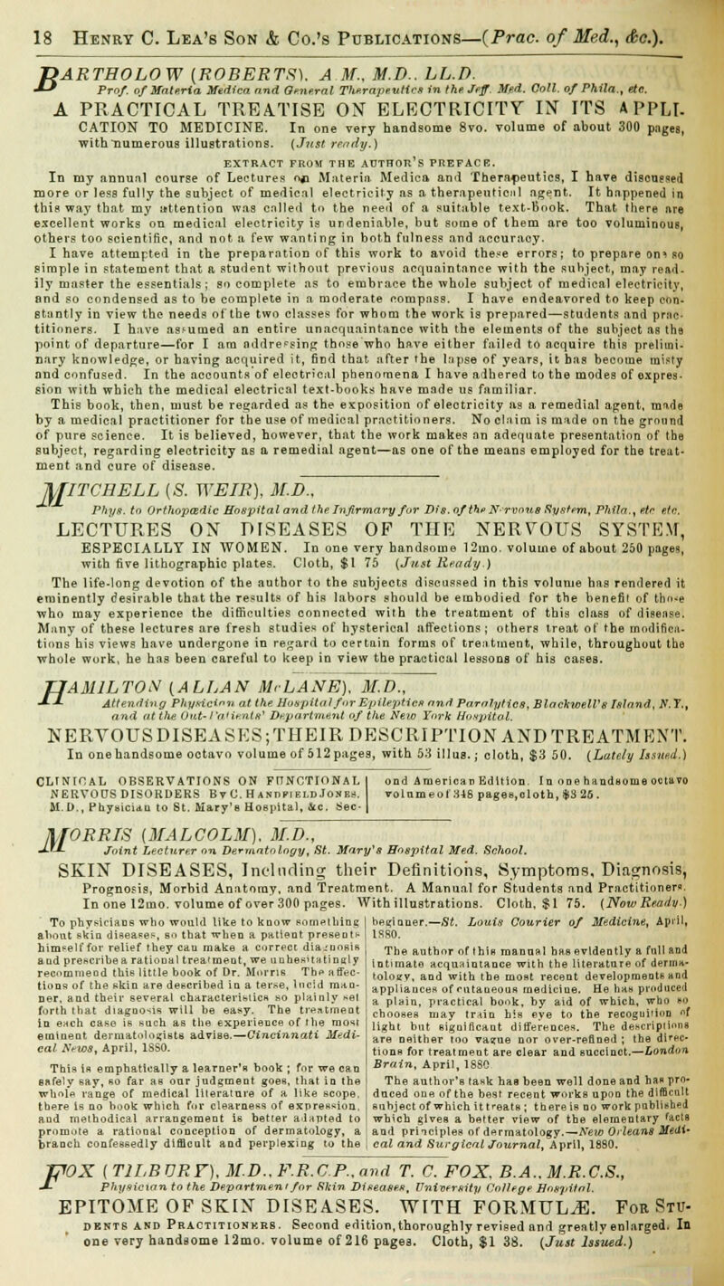 T>ARTHOLOW {ROBERTS), A.M., M.D.. LL.D. ■*-* Prof, of Materia Medica and General Therapeutics in the. Jeff. Med. Coll. of Phila.t etc. A PRACTICAL TREATISE ON ELECTRICITY IN ITS APPLI. CATION TO MEDICINE. In one very handsome 8vo. volume of about 300 pages, with numerous illustrations. (Just ready.) EXTRACT FROM THE AUTHOR'S PREFACE. In my annual course of Lectures on Materia Medica and Therapeutics, I have discussed more or less fully the subject of medical electricity as a therapeuticiil agent. It happened in this way that my attention was called to the need of a suitable text-Book. That there are excellent works on medical electricity is undeniable, but some of them are too voluminous, others too scientific, and not a few wanting in both fulness and accuracy. I have attempted in the preparation of this work to avoid these errors; to prepare on^so simple in statement that a student without previous acquaintance with the subject, may read- ily master the essentials; so complete as to embrace the whole subject of medical electricity, and so condensed as to be complete in a moderate compass. I have endeavored to keep con- stantly in view the needs of the two classes for whom the work is prepared—students and prac- titioners. I have assumed on entire unaequaintance with the elements of the subject as the point of departure—for I am addressing those who have either failed to acquire this prelimi- nary knowledge, or having acquired it, find that after the lapse of years, it has become misty and confused. In the accounts of electrical phenomena I have adhered to the modes of oxpres- sion with which the medical electrical text-books have made us familiar. ThiB book, then, must be regarded as the exposition of electricity as a remedial agent, made by a medical practitioner for the use of medical practitioners. No claim is made on the ground of pure science. It is believed, however, that the work makes an adequate presentation of the subject, regarding electricity as a remedial agent—as one of the means employed for the treat- ment and cure of disease. ftJITCBELL {S. WEIR), M.Dn Phya. to Orthopaedic Hospital and the Infirmary for Dis.ofthf Nrvous System, Phila., etc ete. LECTURES ON DISEASES OF THE NERVOUS SYSTEM, ESPECIALLY IN WOMEN. In one very handsome 12mo. volume of about 250 pages, with five lithographic plates. Cloth, $1 75 (Just Heady.) The life-long devotion of the author to the subjects discussed in this volume has rendered it eminently desirable that the results of his labors should be embodied for the benefit of tho*e who may experience the difficulties connected with the treatment of this class of disease. Many of these lectures are fresh studies of hysterical affections; others treat of the modifica- tions his views have undergone in regard to certain forms of treatment, while, throughout the whole work, he has been careful to keep in view the practical lessons of his cases. H AM1LTOX {ALLAN McLANE), M.D., Attending Physician at the Hospital f»r Epileptics and Paralytics, BlackwelVs Island, N. T.t and at the Out-1 'aHe.nltf Department of the New York Hospital. NERVOTJSDISEASES;THEIR DESCRIPTION AND TREATMENT. In one handsome octavo volume of 512 pages, with 53 illus.; cloth, $3 50. {Lately Issued.) CLINTOAL OBSERVATIONS ON FITNOTIONAL NERVOUS DISORDERS Bv C. H ANnriELD Josbs. M.D., Physician to St. Mary's Hospital, &c. Sec- ond American Edition. In onetaandsome octavo volnmeol 348 pages,cloth, $3 26. M ORRIS {MALCOLM). M.D., Joint Lecturer on Dermatology, St. Maryys Hospital Med. School. SKIN DISEASES, Including their Definitions, Symptoms, Diagnosis^ Prognosis, Morbid Anatomy, and Treatment. A Manual for Students and Practitioner*. In one 12mo. volume of over 300 pages. With illustrations. Cloth, $1 75. (NowReady.) beginner.—St. Louis Courier of Medicine, April, To physicians who would like to know something about skin disease^, so that when a patient preseott- him^elf for relief they can make a correct diagnosis and prescribe a rational trea'meot, we unhesUatinnly recommend this little book of Dr. Morris The affec- tions of the skin are described in a terse, lucid man- ner, and their several characteristics so plainly set forth that diagnosis will be easy. The treatment in each case is such as the experience of the most eminent dermatologists advise.—Cincinnati Medi- cal News, April, 1SS0. This is emphatically a learner's book ; for we can safely say, so far as oar judgment goes, that in the whole range of medical literature of a like scope, there is no book which for clearness of expression, and methodical arrangement is better adapted to promote a rational conception of dermatology, 1880. The author of this manual has evidently a full and intimate acquaintance with the literature of derma- tology, and with the most recent developments and appliances of cutaneous medicine. He has produced a plain, practical book, by aid of which, who so chooses may train his eye to the recognition of light but significant differences. The descripiiona are neither too vanue nor over-refined ; the dic- tions for treatment are clear and succinct.—London Brain, April, 1880 The author's task haa been well done and has pro- duced one of the best recent works upon the difficult subject of which it treats ; there is no work published which gives a better view of the elementary facts and principles of dermatology.—New Orleans Medi- branch confessedly difficult and perplexing to the I cal and Surgical Journal, April, 1880. filOX ( TILBURY). M.D.. F.R.C.P.. and T. C. FOX, B.A.. M.R.C.S., J- Physician to the Department for Shin Diseases, University College Hospital. EPITOME OF SKIN DISEASES. WITH FORMULA FOE Stu- dents and Practitionkrs. Second edition, thoroughly revised and greatly enlarged. In one very handsome 12mo. volume of 216 pagea. Cloth, $1 38. (Just Issued.)