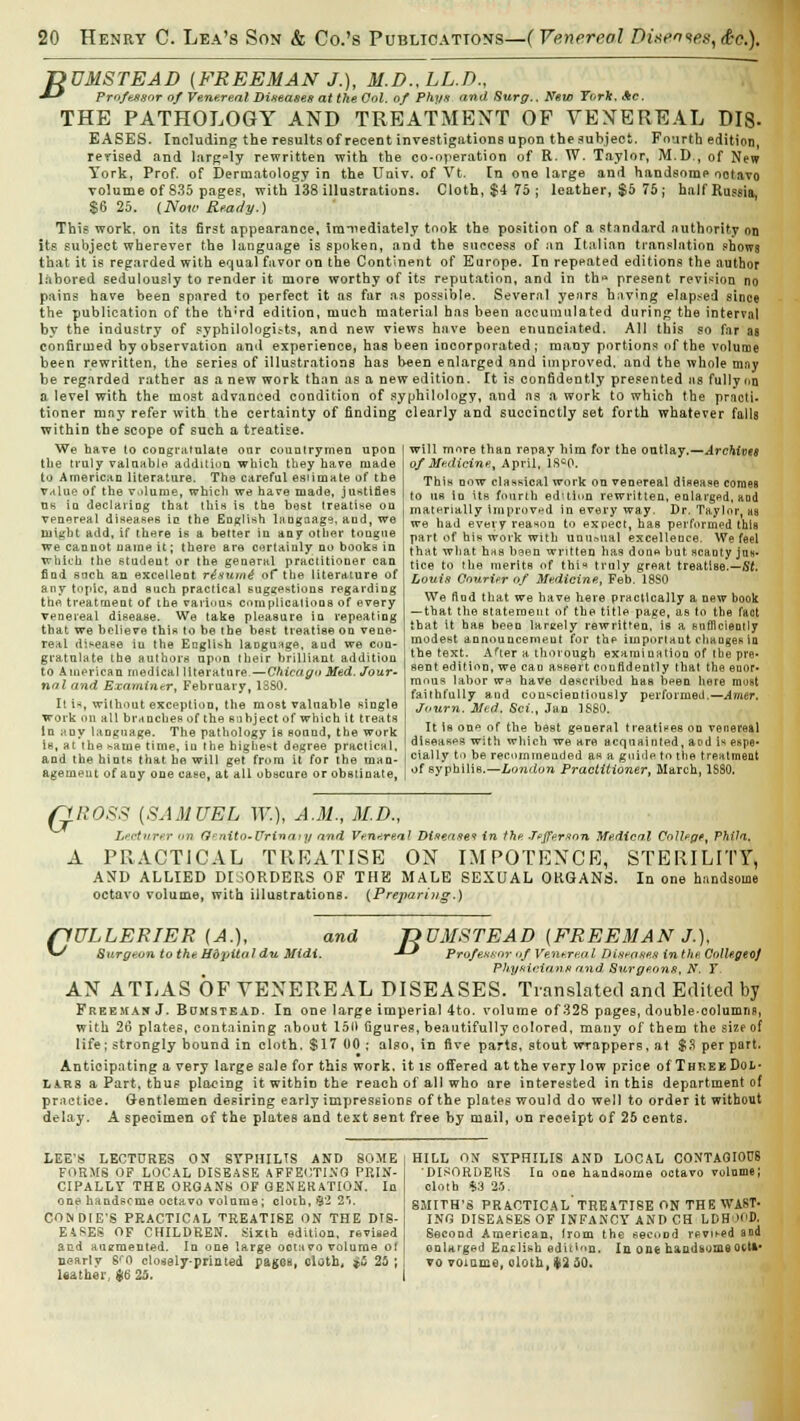 T>UMSTEAD (FREEMAN J.), M.D.,LL.D., ■*-* Prof'exsor of Venereal Diseases at the Col. of Phys and Surg.. New York, Ac. THE PATHOLOGY AND TREATMENT OF VENEREAL DIS- EASES. Including the results of recent investigations upon the subject. Fourth edition, revised and largely rewritten with the co-operation of R. W. Taylor, M.D., of New York, Prof, of Dermatology in the Univ. of Vt. In one large and handsome octavo volume of 835 pages, with 138 illustrations. Cloth, $4 75; leather, $5 75; half Russia, $6 25. (Now Ready.) This work, on its first appearance, immediately took the position of a standard authority on its subject wherever the language is spoken, and the success of an Italian translation shows that it is regarded with equal favor on the Continent of Europe. In repeated editions the author labored sedulously to render it more worthy of its reputation, and in th* present revision no pains have been spared to perfect it as far as possible. Several years having elapsed since the publication of the th-rd edition, much material has been accumulated during the interval by the industry of syphilologuts, and new views have been enunciated. All this so far as confirmed by observation and experience, has been incorporated; many portions of the volume been rewritten, the series of illustrations has been enlarged and improved, and the whole mny be regarded rather as a new work than as a new edition. It is confidently presented as fully on 0 level with the most advanced condition of syphilology, and as a work to which the practi- tioner may refer with the certainty of finding clearly and succinctly set forth whatever falls within the scope of such a treatise. will more than repay him for the outlay.—Archives of Medicine, April, lfic0. This dow classical work on venereal disease comes to us in its fourth edulcn rewritten, enlarged, and materially improved in every way. Dr. Taylor, us we had every reason to expect, has performed this part of his work with unusual excellence. We feel that what hss been written has done but scanty jas* tice to the merits of this truly great treatise.—St. Louis Courier of Medicine, Feb. 18S0 We And that we have here practically a new book — that the statement of the title page, as to the fact that it has been lareely rewritten, is a sufficiently modest annouueemeut for the importaut changes in the text. After a thorough examination of tbe pre- sent edition, we can aseert confidently that the enor- mous labor w* have described has been here most faithfully and conscientiously performed.—Avier. Journ. Med. Sci., Jan 1880. We have to congratulate our countrymen upon the truly valuable addition which they have made to American literature. The careful esiimate of tbe value of the volume, which we have made, justifies us in declaring that this is the host treatise on venereal diseases in the English laugaage, and, we might add, if there is a better in any other tongue we cannot name it; there are certainly no books in which the student or the general practitioner can find snch an excellent riaumt of the literature of any topic, and such practical suggestions regarding the treatment of the various complications of every venereal disease. We take pleasure in repeating that we believe this to be the best treatise on veue- real disease iu the English language, aud we con- gratulate the authors upon their brilliant addition to American medical literature—Chicago Med. Jour- nal and Examiner, February, 1880. It i-*, without exception, the most valuable single work on all branches of the subject of which it treats In ;my language. The pathology is sound, the work is, at the same time, iu the highest degree practical, and the hints that he will get from it for the man- agement of any one case, at all obscure or obstinate, It is one of the best general treatises on venereal diseases with which we are acquainted, aad is espe- cially to be recommended as a guide to the treatment of syphilis.—London Practitioner, March, 1SS0. G ROSS (SAMUEL IF.), A.M., M.D., Lecturer >>n Q^/iito-Urinaiy and Venereal Disease? in the Jefferson Medical College, Phila. A PRACTICAL TREATISE ON IMPOTENCE, STERILITY, AND ALLIED DISORDERS OP THE MALE SEXUAL ORGANS. In one handsome octavo volume, with illustrations. (Preparing.) flULLERIER (A.), and T>DMSTEAD (FREEMAN J.), *^ Surgeon to the, Hdpitaldu Midi. -*-' Professor of Venereal Diseases in the Colle.geoJ Physicians and Surgeons, N. T. AN ATLAS OF VENEREAL DISEASES. Translated and Edited by Freeman J. Bumstead. In one large imperial 4to. volume of 328 pages, doubleoolumns, with 26 plates, containing about 150 figures, beautifully colored, many of them the size of life; strongly bound in cloth. $17 00 ; also, in five parts, stout wrappers, at $.3 per part. Anticipating a very large sale for this work, it is offered at the very low price of Three Dol- lars a Part, thus placing it within the reach of all who are interested in this department of practice. Gentlemen desiring early impressions of the plates would do well to order it without delay. A specimen of the plates and text sent free by mail, on reoeipt of 25 cents. LEE'S LECTURES OX SYPHILTS AND SOME FORMS OF LOCAL DISEASE AFFECTING PRIN- CIPALLY THE ORGANS OF GENERATION. In one handsome octavo volume; cloth, 32 2'i. CON DIE'S PRACTICAL TREATISE ON THE DIS- EASES OF CHILDREN. Sixth edition, revised and augmented. In one large ootavo volume ol nearly S<0 closely-printed pages, oloth, $5 25 ; leather, 46 25. HILL OX SYPHILIS AND LOCAL CONTAGIOUS 'DISORDERS In one handsome octavo volume; cloth %3 25. SMITH'S PRACTICAL' TREATISE ON THE WAST- ING DISEASES OF INFANCY AND CH LDH'H'D. Second American, Irom the second revit-ed and enlarged English edition. In one handsome oct»# vo volume, oloth, i* 50.