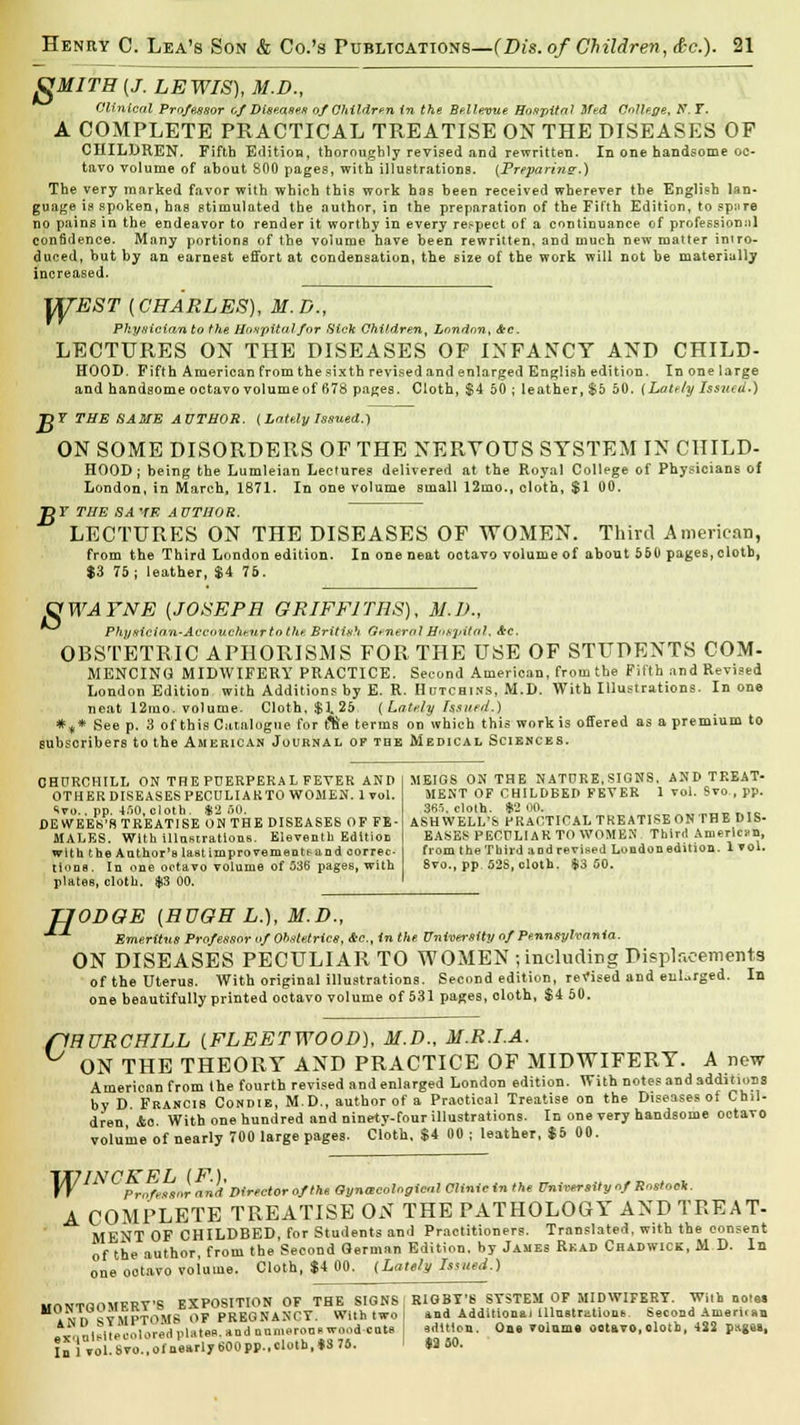 gMITH(J. LEWIS), M.D., Clinical Professor of Diseases of Children in the Bellevue Hospital Med College, S. T. A COMPLETE PRACTICAL TREATISE ON THE DISEASES OF CHILDREN. Fifth Edition, thoroughly revised and rewritten. In one handsome oc- tavo volume of about 800 pages, with illustrations. (Preparing.) The very marked favor with which this work has been received wherever the English lan- guage is spoken, has stimulated the author, in the preparation of the Fifth Edition, to sp-.ire no pains in the endeavor to render it worthy in every respect of a continuance of professional con6dence. Many portions of the volume have been rewritten, and much new matter intro- duced, but by an earnest effort at condensation, the size of the work will not be materially increased. WEST (CHARLES), M.D., Pkysicianto the Hospital for Hick Children, London, &c. LECTURES ON THE DISEASES OF INFANCY AND CHILD- HOOD. Fifth American from the sixth revised and enlarged English edition. In one large and handsome octavo volume of 678 pages. Cloth, $4 50 ; leather, $5 50. {Lately Issued.) T3Y THE SAME AUTHOR. ( Lately Issued.) ON SOME DISORDERS OF THE NERVOUS SYSTEM IN CHILD- HOOD; being the Lumleian Lectures delivered at the Royal College of Physicians of London, in March, 1871. In one volume small 12mo., cloth, $1 00. BF THE SAVE AUTHOR. LECTURES ON THE DISEASES OF WOMEN. Third American, from the Third London edition. In one neat ootavo volume of about 550 pages, cloth, $3 75; leather, $4 75. OWAFNE [JOSEPH GRIFFITHS), M.D., Physicinn-Accoucheur to the British GeneralHospital, <frc. OBSTETRIC APHORISMS FOR THE USE OF STUDENTS COM- MENCING MIDWIFERY PRACTICE. Second American, from the Fifth and Revised London Edition with Additions by E. R. Hutchins, M.D. With Illustrations. In one neat 12mo. volume. Cloth, $1.25 (Lately Issued.) *„* See p. 3 of this Catalogue for f%e terms on which this work is offered as a premium to subscribers to the American Journal of tbe Medical Sciences. CHURCHILL ON THE PUERPEEA L FEVER AND OTHER DISEASES PECULIARTO WOMEN. 1 vol. Ivo.. pp. WO, cloth. *2 SO. DE WEEK'S TREATISE ON THE DISEASES OF FE- MALES. With illustrations. Eleventh Edition with the Author's Ustimprovementisand correc tione. In one octavo volume of 536 pages, with plates, cloth. $3 00. MEIGS ON THE NATURE, SIGNS, AND TREAT- MENT OF CHILDBED FEVER 1 vol. Svo., pp. 365, cloth. $2 00. .. ASHWELL'S PRACTICALTREATISEONTHE DIS- EASES PECULIAR TO WOMEN Third American, from the Tbird and revised London edition. 1vol. 8vo., pp. S2S, cloth. $3 00. H ODOE {HUGH L.), M.D., Emerltns Professor of Obstetrics, &c, in the University of Pennsylvania. ON DISEASES PECULIAR TO WOMEN ; including Displacements of the Uterus. With original illustrations. Second edition, revised and enlarged one beautifully printed ootavo volume of 531 pages, oloth, $4 50. In flHURCHILL [FLEETWOOD), M.D., M.R.I.A. ON THE THEORY AND PRACTICE OF MIDWIFERY. Anew American from the fourth revised and enlarged London edition. With notes and additions by D Francis Condie, M.D., author of a Practioal Treatise on the Diseases of Chil- dren io. With one hundred and ninety-four illustrations. In one very handsome octavo volume of nearly 700 large pages. Cloth. $4 00 ; leather, $5 00. XV Protestor and'Director ofthe Gynaecological Clinic in the University of Rostock. A COMPLETE TREATISE ON THE PATHOLOGY AND TREAT- MENT OF CHILDBED, for Students and Practitioners. Translated, with the consent of the author, from the Second German Edition, by James Read Chadwick, M D. In one ootavo voiume. Cloth, $4 00. (Lately Issued.) wnWTfiOMERT'S EXPOSITION OF THE SIGNS ; RIGBT'S SYSTEM OF MIDWIFERY. With notes »vn aVMPTOMS OF PREGNANCY. With two I »nd Additional illustrations. Second Ameruan ni.itaooloredplates and numerooi-wood cuts ; edition. One voiume ootavo, olotb, 422 pages, In'iVol.Svo.,ol'nearly600pp..clotb,*3 76. ' M 80.