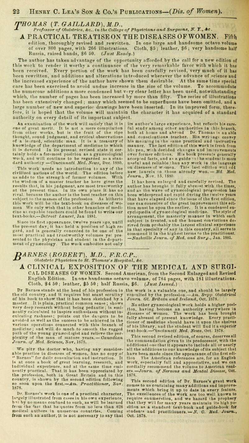 /THOMAS [T.GAILLARD),M.D., ■*■ Professor of Obstetrics, &c, in the College of Physicians and Surgeons, N. T., Ac. A PRACTICAL TREATISE ON THE DISEASES OF WOMEN. Fifth edition, thoroughly revised and rewritten. Tn one Inrge and handsome octavo volume of over 800 pages, with 266 illustrations. Cloth, $5 ; leather, $6 ; very handsome half Russia, raised bands, $6 50. (Just Ready.) The author has taken advantage of the opportunity afforded by the call for a new edition of this work to render it worthy a continuance of the very remarkable favor with which it hns been received. Every portion of the work has been carefully revised, very much of it hag been rewritten, and additions and alterations introduced wherever the advance of science and the increased experience of the author have shown them desirable. At the same time special care has been exercised to avoid undue increase in the size of the volume. To accommodate the numerous additions a more condensed but very clear letter has been used, notwithstanding which, the number of pages has been increased by more than fifty. The series of illustrations has been extensively changed ; many which seemed to be superfluous have been omitted, and a large number of new and superior drawings have been inserted. In its improved form, there- fore, it is hoped that the volume will maintain the character it has acquired of a standard authority on every detail of its important subject. An examiuatioD of the work will satisfy that it is one of great merit. It is not a mere compilation from other works, but is tbe fruit of the ripe thought, sound judgment, and critical observation*) of a leirnt*d, scientific man. It is a treasury of knowledge of the department of mediciue to which it is devoted In its present revised state it cer- tainly hold- a foremost position as a gynaecological wo'k, and will continue to be regarded as a stan- dard authority—Cincinnati Med. News, Dec. 1SS0. This work needs no introduction to any of the cirilized nations of the world. The edition before us adds to the streogb of former volumes. With the wisdom of a master teacher he here gives the results that, in his judgment, are most trustworthy at the present time. In its own place it has no rival, because the author is the best teacher on this subject lo the masses of tbe profession As hitherto thin work will be the text-book on diseases of wo- men We only wish that in other branches of medi- cine as capable teachers could he found to write our text-books.—.D^roir Lancet, Jan 1SS1. Since its first appearance, twelve years ngo, until the present day, it has held a position of high re- gard, and is generally conceded to be one of the most practfral and trustworthy volumes yei pre eerited to ibe physician and student in the depart- ment of gynaecology. The woi k embodies not only it-s author's large experience, but reflects his care, ful study among otht-r authorities in this branch, both at home and abroad Dr. Thomas is an able and conscientious teacher. Hiswri'ings coovey his meaning in the same practical and instructive manner. The last edition of this work is fresh from his pen, with decided change* and imnroveraents over former editions. His book preseuls generally accepted facts, and a* a pnide '0 ( he student is more useful and reliable than any work in the language on diseases of women. This last edition will add new laureU io those already won. — Md. Med. Journ., Nov. In, 18S0. It ha« been enlarged and carefully revised. The author has brought it fully abreast with the times, and as the wave of gynecological progression hag been widespread and rapid during the twelve years that have elapsed since the issue of the first edition, one can conceive of the great improvement thn edi- tion must be upon the earlier. It is a condensed en- cyclopedia of gynaecological medicine. The style of arrangement, the mauerly manner in which each subject is treated, and the honest ftonvictions de- rived from probably th« Unrest clinical experience in that specialty of any in this country, all Berve to commend it in the highest terms to the practitioner. —Nashville Journ. of Med. and Sury., Jan. 1881. B ARNES (ROBERT), M.D., F.R.C.P., Obstetric Physician to St. Thomas's Hospital, Ac. A CLINICAL EXPOSITION OF THE MEDICAL AND SURGI- CAL diseases OF WOMEN. Second American, from the Second Enlarged and Revised English Edition. In one handsome, octavo volume, of 784 pages, with 181 illustrations. Cloth, $4 50; leather, $5 50; half Russia, $6. (Just Issued.) Br Barnes stands at the head of his profession in the work is a valuable one, and should be largely the old couutry. and it requires but scant scrutiny of his book to show that it has been sketched by a master It is plain, practical common sense ; shows very deep research without being pedantic; is emi- nently calculated to inspire enthusiasm without in- culcating rashness; points out the daggers to be avoided as well as the success to be achieved in the various operations connected with this branch of medicine; and will do much to smooth the rugged path of tbe young gynaecologist and relieve the per- plexity of the man of mature years. — Canadian Journ. of Med. Science, Nov. 1878. consulted by the profession.—Am. Sttpp Obstetrical Journ. Gt. Britain and Ireland, Oct. 1878. No other gynecological work holds a higher posi- tion, having become an authority everywhere in diseases of women. The work has been brought fully abreast of present knowledge. Every practi- tioner of medicine should have it upon the shelves of his library, and the student wilt find it a superior text-book.—Cincinnati Med. News, Oct. 1S78. This second revised edition, of course, deserves all j the commendation given to its predecessor, with tbe i additional one that, it appears to include all or nearly We pitv tbe doctor who, having any consider- all the additions to our knowledge of its subject that able practice io diseases of women, has no copy of have been made since the appearance of the first edi-  Barnes for dailv consultation and instruction. It tion The American references are, for an English is at once a book of great learning, research, and work, especially full and appreciative, and we can Individual experience, and at the same time emi- ' cordially recommend the volume to American read- nently practical. That it haB been appreciated by ers —Journ. of Nervous and Mental Disease, Oct. the profession, both in Great Britain and in this 1878. This second edition of Dr. Barnes's great work comes to us containing manyadditions and improve- ments which bring it up to date in every feature. The excellences of the work are too well known to require enumeration, and we hazard (he prophecy ountry, is shown by the second edition following » soon upon the first.—Am. Practitioner, Nov. S7S. Dr. Barnes's work is one of a practical character, ' largely illustrated from cases in his own experience, b'-u by no means confined to such, as will be learned that they will for many years maintain its high po- from the fact that be quotes from no less than 628 sition as a standard text-book and gnide-book for medical authors in numerous conntries. Coming students and practitioners. — N. 0. Mud. Journ., from such an author. It is not necessary to say that | Oct. 1878.