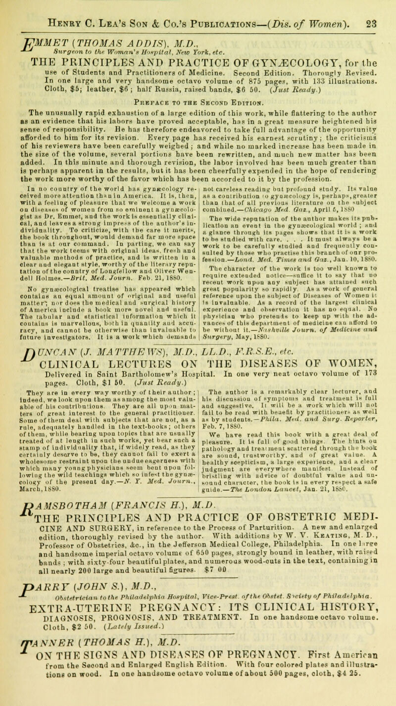 JPMMET (THOMAS ADDIS), M.D., -*-* Surgeon to the Woman's Hospital, New York, etc. THE PRINCIPLES AND PRACTICE OF GYNAECOLOGY, for the use of Students and Practitioners of Medicine. Second Edition. Thorougly Revised. In one large and very handsome octavo volume of 875 pages, with 133 illustrations. Cloth, $6; leather, $6 ; half Russia, raised bands, $6 50. {Just Ready.) Preface to the Second Edition. The unusually rapid exhaustion of a large edition of this work, while flattering to the author as an evidence that his labors have proved acceptable, has in a great measure heightened his sense of responsibility. He has therefore endeavored to take full advantage of the opportunity afforded to him for its revision. Every page has received his earnest scrutiny; the criticisms of his reviewers have been carefully weighed ; and while no marked increase has been made in the size of the volume, several portions have been rewritten, and much new matter has been added. In this minute and thorough revision, the labor involved has been much greater than is perhaps apparent in the results, but it has been cheerfully expended in the hope of rendering the work more worthy of the favor which has been accorded to it by the profession. Id no country of the world has gynaecology re- ceived more attention th-t.n in America. It is, then, with a, feeling of pleasure that we welcome a work ou disease* of women from bo eminent a gynecolo- gist as Dr. Emmet, and the work Is essentially clini- cal,and leaves a strong impress of the a.uthor'n in- dividuality. To criticize, with 1 he care it merit*, the book throughout, would demand far more apace than is at our command. In parting, we can Ray that (he work teenis with original ideas, fresh and valuable methods of practice, and is written in a clear and elegant style, worthy of the literary repu- tation of the country of Longfellow and Oliver Wen- dell Holmes.—Brit. Med. Journ. Feb, 21, 18&0. No gynaecological treatise has appeared which contains an equal amount of original and useful matter*; nor does the medical and surgical history of America include a book more Dovel and useful. The tabular and statistical information which it contains is marvellous, both in quantity aud accu- racy, and cannot be otherwise than invaluable to future investigators. It is a work which demands not careless reading but profound study. Its value as a contribution to gynaecology is, perhaps,greater than that of all previous literature on the -ubject combined.—Chicago Med. Qnz., April 6, 1SS0 The wide reputation of tbeanthor mnkes its pub - licatlon an event in the gynecological world ; and a glance through its pages shows that it is a work to be studied with care. ... It must always be a work to be carefully studied and frequently con- sulted by those who practise this branch of our pro- fession.—Lond. Med. Timen and Gnz., Jan. 10,18S0. The character of the work is too well known to require extended notice—suffice it to say that uo receut work upon any subject has attained such great popularity so rapidly. As a work of general reference upon the subject of Diseases of Women it is invaluable. As a record of the largesl clinical experience and observation it has no equal. No physician who pretends to keep up with the ad- vance* of this department of medicine can afford to be without it.—Nashville Journ. of Medicine and Surgery, May, 1S80. nUNCAN-{J. MATTHEWS), M.D., CLINICAL LECTURES ON Delivered in Saint Bartholomew's Hosp: pages. Cloth, $1 60. (Just Ready.) They are in every way worthy of t heir author ; Indeed, we look upon them as among the most valu- able of his contributions. They are all upon mat- ters of great interest to the general practitioner. Some of thnm deal with subjects that are not, as a rule, adequately handled in the text-books; others of them, while bearing upou topics that are usually treated of at leugth in such works, yet bear such a stamp of individuality that, if widely read, as they certainly deserve to be, they cannot fail to exert a wholesome restraint upon the undueeagemess with which many young physicians seem bent upon fol- lowing the wild teachings which so infest the gyne- cology of the present day.—N. Y. Med. Journ., March, 1880. LL.D., F.R.S.E., etc. THE DISEASES OF WOMEN, ital. In one very neat octavo volume of 173 The author is a remarkably clear lecturer, and his discussion of symptoms and treatment la full and suggestive. Ii will be a work which will not fail to be read with beueflt by practitioner*-, as well as by students. — Phihi. Med. and Surg- Reporter, Feb. 7,1880. We have read this book with a great deal of pleasure. It is full of good things. The bints ou pathology and treaiineut scattered through the book are sound, trustworthy, and of great value. A healthy scepticism, a large expeiience, and a clear judgment are everywhere manifest Instead of bristling with advice of doubtful value aud un- sound character, the book is in every respect a safe guide.—The London, Lancet, Jan. 21, 1S&0. R AMSBOTHAM [FRANCIS H.), M.D. THE PRINCIPLES AND PRACTICE OF OBSTETRIC MEDI- CINE AND SURGERY, in referenoe to the Process of Parturition. A new and enlarged edition, thoroughly revised by the author. With additions by W. V. Keating, M. D., Professor of Obstetrios, 4o., in the Jefferson Medical College, Philadelphia. In one 1 iree and handsome imperial octavo volume of 650 pages, strongly bound in leather, with raised bunds ; with sixty-four beautiful plates, and numerous wood-outs in the text, containing in all nearly 200 large and beautiful figures. $7 00 PARRY [JOHN S.), M.D., Obstetrieian tothe Philadelphia Hospital, Vice-PreM. of the. Ohntet. Siciety of Philadelphia. EXTRA-UTERINE PREGNANCY: ITS CLINICAL HISTORY, DIAGNOSIS, PROGNOSIS. AND TREATMENT. In one handsome octavo volume. Cloth, $2 60. (Lately Issued.) ffANNER (THOMAS H.), M.D. ON THE SIGNS AND DISEASES OF PREGNANCY. First American from the Seoond and Enlarged English Edition. With four colored plates and illustra- tions on wood. In one handsome octavo volume of about 500 pages, cloth, $4 25.