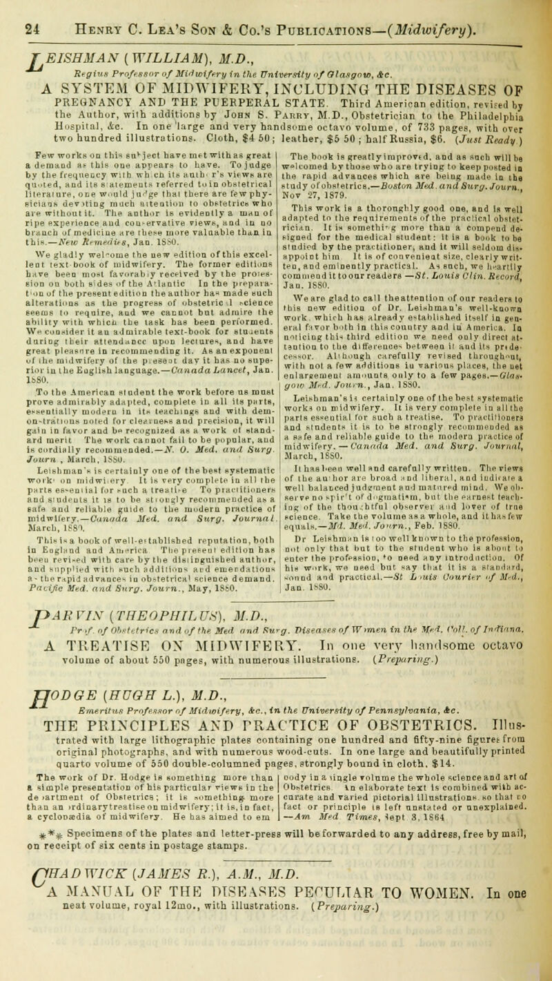 r EISHMAN ( WILLIAM), M.D., Regius Professor of Midwifery in the University of Glasgow, Ac. A SYSTEM OF MIDWIFERY, INCLUDING THE DISEASES OF PREGNANCY AND THE PUERPERAL STATE. Third American edition, revised by the Author, wiih additions by John S. Parry, M.D., Obstetrician to the Philadelphia Hospital, &c. In one *large and very handsome octavo volume, of 733 pages, with over two hundred illustrations. Cloth, $4 50; leather, $5 50; half Russia, $6. (Just Ready ) Few works uq this suvject have me twit has great a demand ae this one appears to have. To judge by the frequency wnh when its auih' r's views are quoted, and its satements referred to In obstetrical literature, one would jn^ge that there are few phy- sicians dev>ting much attention to obstetrics who are without it. The author is evideDlly a man of ripe experience aud cou>ervative views, aad in do braucb of medicine are these more valaable than iu this.—New Remedus, Jan. 1SS0. We gladly welcome the new edition of this excel- lent text book of midwifery. The former editions h.ive been most favorably received by the proies- sion ou both sides of the Atlantic In the prepara- t'ou of the present edition the author ha* made such alterations as the progress of obstetric 1 science eeecus to reqnixe, and we cannot but admire the ability with whicn the task has been performed. Wa consider it an admirable text-book for students daring tbeir attendance upon lecture*, and have great pleasure in recommending it. As an exponent uf the midwifery of the p^eseot dav it has no supe- rior in the English language.—Canada Lancet, Jan. 1880. To the American student the work before us must prove admirably adapted, complete in all its purls, ei-sentially modern in it* teachings aud with dem- on-tratious noted for clearness and precision, it will gain in favor and b» recognized as a work ot stand- ard merit The work cannot fail to be popular, and is cordially recommended.—iV. 0. Med. and Surg Journ , March, 1SS0. Leishman's is certainly one of thebe»t systematic work1 on midwitery. It is very complete in all the parte essential for t-uch a treatise To piaciitioners and studeuts it is to be stiougly recommended as a Bate and reliable guide to the modern practice of midwifery.—Canada Mtd. and Surg. Journal. March, 1881. This is a book of well-established reputation, both in Eugland and America Thepreeeui edition has been revised with car*1 by the disiinguished author, and supplied with such additions and emendations a- the ra.pid advance^ in obstetrical science demand. Pacific Med. and Surg. Journ., May, IScO. The book is greatlyimprovtd, and as such will be welcomed by those who are trying to keep posted iq the rapid advances which are being made in the study of obstetrics,—Boston Med. and Surg. Journ Nov 27, 1879. This work is a thoroughly good one, and is well adapted to the requirements of the practical obstet- rician. It is something more than a compeud de- signed for the medical student: it is a book to be studied by the practitioner, and it will seldom dis- appoint him It is of convenient size, clearly writ- ten, and eminently practical. As such, we heartily comniend it to our readers —St. Louis Clin. RecorqL Jan. 1680. We are glad to call theattention of our readers to this new edition of Dr. Leishman's well-known work, which has already established itself iu gen- eral favor both in this couutry and in America. la noiiciug this third edition we need only direct at- tantion to the difference^ between it and its prtde- ces-or. All hough carefully revised throughout, with nol a few additions iu various places, the ust enlargement amounts only to a few pages.— Glas* goto Med. Journ., Jan. 18S0. Leishman'sii certainly one of thehest systematic work* on midwifery. It is very complele in all tbo parls esseutial for such a treatise. To practitioners and students it is to be strongly recommended us a safe and reliable guide to the modem practice of midwifery. — Canada Med. and Surg. Journal, March, 18S0. It has been well and carefully written. The views of the au'hor are broad h nd liberal, and indicate a well balanced judgment and matured mind. We ob- serve no spir't of dogmatism, but the paruest teach- ing of the thoughtful observer and lover of true science. Take the volume as a whole, and it has few equals.—Md. Med.Jonm., Feb. 1880. Dr Irishman is loo well known to the profession, not only that but to the student who is about to enter the profession, *o need any introduction. Of his work, we Deed but say that it is a Standard, sound aid practicil.—St L mis Courier <>f M'd., Jan. 1*80. P ARVIN (THEOPHILUS), M.D., Pr </ of Obstetrics and of the Med find Surg. Viseasex of Wimen in the Med. Poll, of Indiana. A TREATISE OX MIDWIFERY. In one very handsome octavo volume of about 550 pnges, with numerous illustrations. (.Preparing.) R ODGE (HUGH L.), M.D., Emeritus Professor of Midwifery, Ac, in the University of Pennsylvania, Ac. THE PRINCIPLES AND PRACTICE OF OBSTETRICS. Illus- trated witb large lithographic plates containing one hundred and fifty-nine figure* from original photographs, and with numerous wood-eutB. In one large and beautifully printed quarto volume of 550 double-columned pages, strongly bound in cloth, $14. The work of Dr. Hodge is something more than oody in a lingle volume the whole science and art of a simple presentation of his particular views in the Obstetrics In elaborate text is combined with ac- de >artment of Obstetrics ; it is something, more curate and varied pictorial illustrations, so that to than an >rdinaryt realise on midwifery; it is, in fact, fact or principle ie left unstated or unexplained, a cycloosedia of midwifery. He has aimed to em —Am Med Times, *ept 3, 1664 **# Specimens of the plates and letter-press will be forwarded to any address, free by mail, on receipt of six cents in postage stamps. S1HADWICK [JAMES R.), A.M., M.D. A MANUAL OF THE DISEASES PECULIAR TO WOMEN. In one neat volume, royal 12mo., with illustrations. (Preparing.)