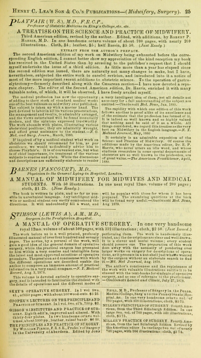 pLAYFAIR ( W. &). M.D., F.R.C.P., -*- Professor of Obstetric Medicine in King's College,etc. etc. A TREATISE ON THE SCIENCE AND PRACTICE OF MIDWTFERY. Third American edition, revised by the author. Edited, with additions, by Robert P. Harris, M D. In one handsome octavo volume of about 700 pages, with nearly 2G0 illustrations. Cloth, $4 ; leather, $5 ; half Russia, $5 50. (Jzist Ready.) EXTRACT FROM THE AUTHOR'S PREFACE. The second American edition of my work on Midwifery being exhausted before the corre- sponding English edition, I cannot better show my appreciation of the kind reception my book has received in the United States than by acceding to the publisher's request that I should myself undertake the issue of a third edition. As little more than a year has elapsed since the second edition was issued, there are naturally not many changes to make, but I have, nevertheless, subjected the entire work to careful revision, and introduced into it a notice of most of the more important recent additions to obstetric science. To the operation of gastro- elytrotomy—formerly described along with the Caesarean section—I have now devoted a sepa- rate chapter. The edi'or of the Second American edition, Dr. Harris, enriched it with many valuable notes, of which, it will be observed, I have freely avtiiled myself. The medical profession has now the opportunity of adding to their stock of standard medical work* one of the best volumes on midwifery ever pubh,hr-d. The subject t« taken up with a master hand. The part devoted to labor in all it* various presentation*, the management and results, is admirably arranged, and the views entertained will be found essentially modern, and the opinions expressed trustworthy The work abounds with plates, illustrating various obMe'rical positions; they are admirably wrought, and alTord great assistance to the student.—N: 0. Med. and. Surg. Journ., March, 1880. If inquired of by a medical student what work on obstetrics we should recommend for him, an par e&oellence, we would ntdoubtedly advise him to chooBe Flayfair'a. It is of convenient size, but what La of chief importance, its treatment of the various subject is concise and plain. While the discussions and descriptions are sufficiently elaborate to render a very intelligent idea of them, yet all details not neee-sary for i full understanding ofthe subject are omitted.—Cincinnati Med. Newst Jan. 1880. The rapidity with which one edition of this work follows another Is proof alike of its excellence and of the estimate that the profession has formed of it. It is indeed so well known and ho hitrhly valued that nothing need be said of it as a whole. All things* cons[der*>d, we regird this treatise an the very be-t on Midwifery in the English language.—N. Y. MedicalJonmnl, May, 1880 It certainly is an admirable exposition of the Scipuc i and Practice of Midwifery. Of course the additions made by the American editor, Dr. R. P. Harris, who never ntters an idle word, and whose studious researches in some special departments of obstetrics are bo well known to the profession, are of great valoe.—The American Practitioner. April, 1880. J^ARNES (FANCOURT), M.D., •*-* Physician to the General Lying-in Hospital, London. A MANUAL OF MIDWIFERY FOR MIDWIVES AND MEDICAL STUDENTS. With 50 illustrations. In one neat royal 12mo. volume of 200 pages; cloth, $1 25. {Now Ready.) The book is written In plain, and as far as pos- i will be popular with those for whom it has be^u slble in uutecbnical language. Any intelligent inid- prepared. The examiniug questions at the hack Wife or medical student can easily comprehend the j will be found very useful.—Cincinnati Med. News, directions. It will undoubtedly fill a want, and Aug. 1679. &TLMSON (LEWIS A.), A.M., M.D., A^J Surgeon to the Presbyterian Hospital. A MANUAL OF OPERATIVE SURGERY. In one very handsome royall2tno. volume of about 500pages, with 332 illustrations ; cloth, $2 50. (Jnst Issued.) The work before us is a well printed, profusely performing them. Tht work is handsomely illus- Ulustrated manual of over fonr huudred and seventy j trated, an<i the detcriptions are clear and well'drawn. pages. The novice, by a perusal of the work, will It is a clever and useful volume ; every student gain a good idea of the general domain of operative ! should possess one The preparation of this work surgery, while the practical surgeon has presented : does away with the necessity of pondering over to him within a very concise aud intelligible form larger works on surgery for de<criptions of opera- the latest aud most approved selections of operative ' tions, as it presents in a nut-shell just whatls wanted procedure. Thepreclsion ard conciseness with which ! by the surgeon without an elaborate search to find the different operations are desoribed enable the it.—Md. Med Journal, Aug. 1878. author to compress an immense amount of practical The aati,,nr's conciseness and the repleteness of information in a ve_ry small compass.—N. Y.Medical tn8 work with valuable illustrations entitle it to be Record, Aug. 3,187S. | classed with the text-books for students of operative This volume is devoted entirely to operative eur- ; surgery, and as one of reference to thp practitioner, gery, and is intended to familiarize the student with —Cincinnati Lancet and Clinic, July 27, 1S78. the details of operations and the different modes of, SKEY'S OPERATIVE SURGERY. In 1 vol. 8vo. ol., of 650 pages; with about 100 wood-oats »S 26 COOPER'S LECTURES ON THE PRINCIPLES AND Practice of Soboebt. Inl vol.Svo.cl'h,760p. »2. GIBSON'S INSTITUTES AND PRACTICE OF SUR- oeby. Eighth edit'n, improved and altered. With thirty-four plates. In two handsome octavo vol- umes, about 1000 pp..leather, raise.) bands. »e so. THE PRINCIPLES AND PRACTICE OF SURGERT. By Wii.uamPibrik.F.R S E., Profes'rof Surgeiy in the University of Aberdeen. Edited by Jobs Neill, M.D., ProfesBorof Snrgery in the Penna. MedicalCollege,Surg'n to the Pennsylvania Hos- pital,&c. In one very handsome octavo vol. of 7S0 pages, with 316 illustrations, cloth, $3 75. MILLER'S PRINCIPLESOF SURGERY lourthAme- ricsn. from the Third Edinburgh Edition. In one large 8vo. vol. of 700 pages, with 310 illustrations cloth, $3 76. ' MlLLEirS PRACTICE OF SURGERY. Fourth Ame- rican, from the last Edinburgh Edition Revised by the American editor In onelaree8vo.vol ofnearly '00 pages, with 364 illustrations: cloth, $3 7 6.