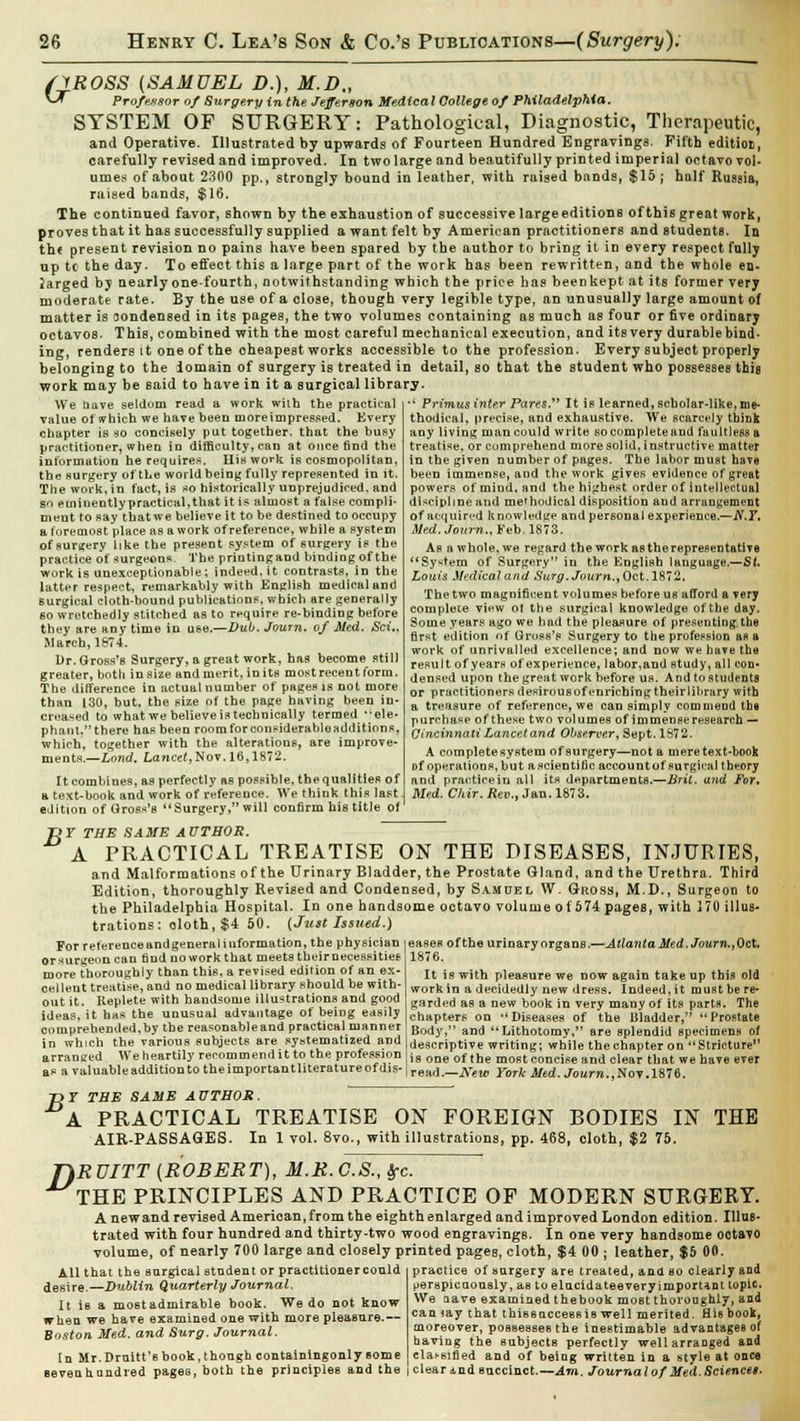 /yROSS (SAMUEL D.), M.D., *-* Professor of Surgery in the Jefferson Medical College of Philadelphia. SYSTEM OF SURGERY: Pathological, Diagnostic, Therapeutic, and Operative. Illustrated by upwards of Fourteen Hundred Engravings. Fifth edition, carefully revised and improved. In two large and beautifully printed imperial octavo vol- umes of about 2300 pp., strongly bound in leather, with raised bands, $15; half Russia, raised bands, $16. The continued favor, shown by the exhaustion of successive large editions of this great work, proves that it has successfully supplied a want felt by American practitioners and students. In the present revision no pains have been spared by the author to bring it in every respectfully up tc the day. To effect this a large part of the work has been rewritten, and the whole en. larged by nearly one-fourth, notwithstanding which the price has been kept at its former very moderate rate. By the use of a close, though very legible type, an unusually large amount of matter is condensed in its pages, the two volumes containing as much as four or five ordinary octavos. This, combined with the most careful mechanical execution, and itsvery durable bind- ing, renders it one of the oheapest works accessible to the profession. Every subjeot properly belonging to the iomain of surgery is treated in detail, so that the student who possesses this work may be said to have in it a surgical library. We uave seldom read a work with the practical value of which we have been moreimpressed. Kvery chapter is so concisely put together, that the busy practitioner, when in difficulty, can at once fiDd the information he requires, Iliswork is cosmopolitan, the surgery of the world being fully represented in it. The work, in fact, is so historically unprejudiced, and so emiuently practical,that it is almost a false compli- ment to say tbatwe believe it to be destined to occupy a foremost place as a work of reference, while a system of surgery like the present system of surgery is the practice of surgeons. The printingand binding of the work is unexceptionable; indeed.it contrasts, in the latter respect, remarkably with English medical and surgical cloth-bound publications, which are generally so wretchedly stitched as to require re-binding before they are any time in use.—Dub. Journ. of Med. Sci„ March, 1874. Dr. Gross's Surgery, a great work, has become still greater, both in size and merit, in its most recent form. The difference in actual number of pages is not more than 130, but, the size of the page having been in- creased to what we believeistechnically termed ''ele- phant.there has been roomforconsiderahleadditinns, which, together with the alterations, are improve- ments.—Lond. Lancet,Nov. 16,1872. It combines, as perfectly as possible, the qualities of a text-book and work of reference. We think this last edition of Gross's Surgery, will confirm his title of ' Primus inter Pares. It is learned, scholar-like, me- thodical, precise, and exhaustive. We scarcely think any living man could write socompleteaud faultless a treatise, or comprehend more solid, instructive matter in the given number of pages. The labor must have been immense, and the work gives evidence of great powers of mind, and the highest order of intellectual discipline and methodical disposition and arrangement of acquired knowledge and personal experience.—N.Y, Med. Journ., Feb. 1873. As a whole, we regard the work as the representative System of Surgery in the English language.—St. Louis Medical and Surg. Journ., Oct. 1872, The two magnificent volumes before us afford a very complete view ot the surgical knowledge of the day. Some years ago we had the pleasure of presenting, the first edition of Gross's Surgery to the profession as a work of unrivalled excellence; and now we have the result of years of experience, labor,and study, all con- densed upon the great work before us. And to students or practitioners desirous of enriching their library with a treasure of reference, we can simply commend the purrhase of these two volumes of immense research — Cincinnati Lancet and Observer, Sept. 1S72. A completesystem of surgery—not a meretext-book Df operations, but a scientific account of surgical theory and practice in all its departments.—Brit, and For, Med. Chir. Rev., Jan. 1873. B T THE SAME AUTHOR. A PRACTICAL TREATISE ON THE DISEASES, INJURIES, and Malformations of the Urinary Bladder, the Prostate Gland, and the Urethra. Third Edition, thoroughly Revised and Condensed, by Samuel W. Gross, M.D., Surgeon to the Philadelphia Hospital. In one handsome octavo volume of 574 pages, with 170 illus- trations : cloth, $4 50. [Just Issued.) For reference andgeneraI iuformation, the physician or surgeon can fiDd no work that meets their necessities more thoroughly than this, a revised edition of an ex- cellent treittise, and no medical library should be with- out it. Replete with handsome illustrations and good ideas, it has the unusual advantage of being easily comprehended,by the reasonable and practical manner in which the various subjects are systematized and arrauced We heartily recommend it to the profession as a valuable addition to theimportantliteratureofdis- eases ofthe urinary organs.—Atlanta Med. Journ., Oct. 187G. It is with pleasure we now again take up this old work in a decidedly new dress. Indeed, it must be re- garded as a new book in very many of its parts. The chapters on ''Diseases of the Bladder, Prostate Body, and Lithotomy, are splendid specimens of descriptive writing; while the chapter on Stricture is one ofthe most concise and clear that we have ever read.—New York Med. Journ.,Nov. 1876. ~DY THE SAME AUTHOR. A PRACTICAL TREATISE ON FOREIGN BODIES IN THE AIR-PASSAGES. In 1 vol. 8vo., with illustrations, pp. 468, cloth, $2 75. 7)RUITT (ROBERT), M.R.C.S., frc. THE PRINCIPLES AND PRACTICE OF MODERN SURGERY. A newand revised Amerioan, from the eighth enlarged and improved London edition. Illus- trated with four hundred and thirty-two wood engravingB. In one very handsome ootavo volume, of nearly 700 large and closely printed pages, cloth, $4 00 ; leather, $5 00. practice of surgery are treated, ana bo clearly and t>erapicaously, as to elucidateeveryimporUnt topic. We nave examined thebook most thoroughly, and can jay that thiBBaccess is well merited. His book, moreover, possesses the inestimable advantages of having the subjects perfectly wellarraoged and classified and of being written in a style at once All that the surgical student or practitioner could desire.—Dublin Quarterly Journal. It is a mostadmirable book. We do not know when we have examined one with more pleasure.— Boston Med. and Surg. Journal. In Mr.Druitt'e book, though containingonly some Bevenhandred pages, both the principles and the i clear and succinct.—Am. Journal of Med. Science$