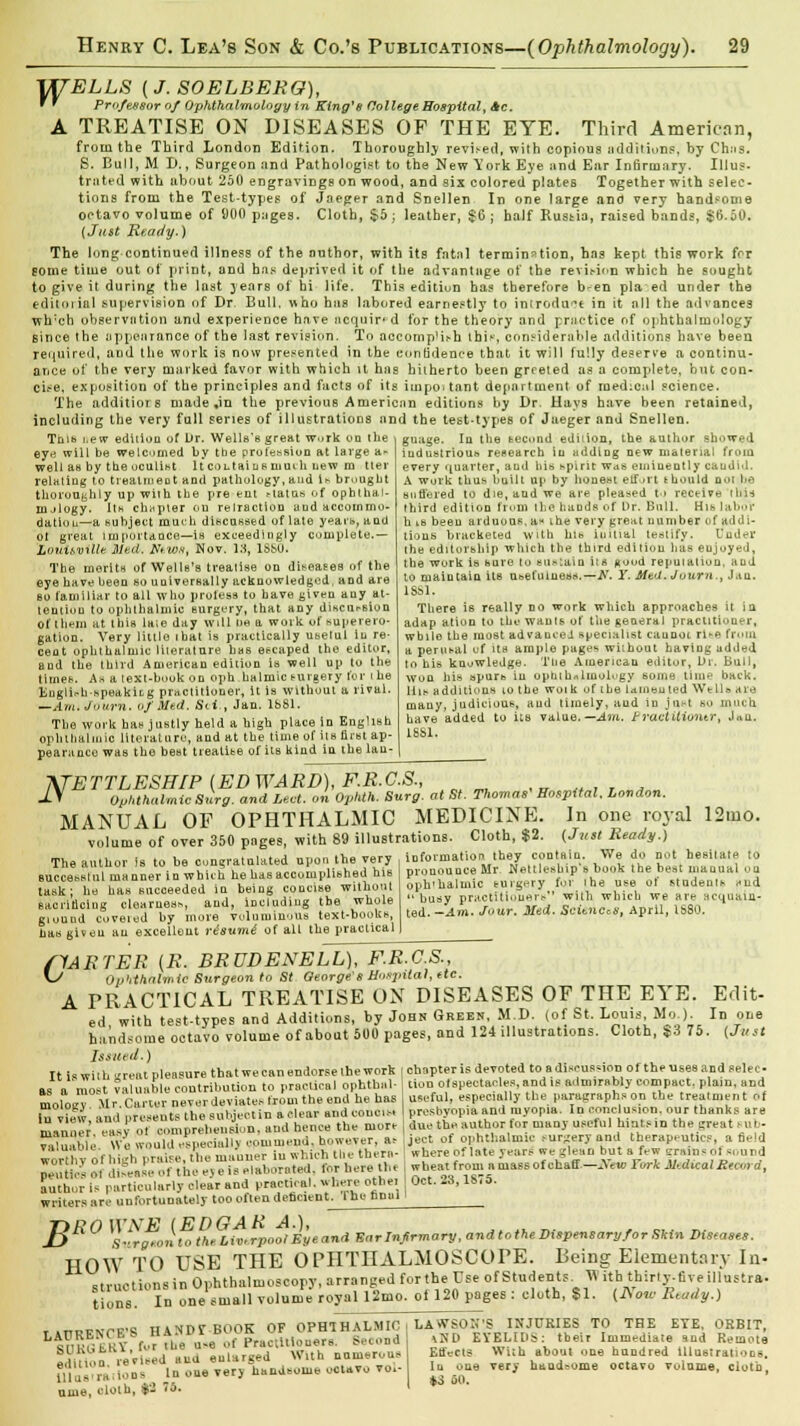 WELLS ( J. SOELBERO), f * Professor of Ophthalmology in King's College Hospital, Ac. A TREATISE ON DISEASES OF THE EYE. Third American, from the Third London Edition. Thoroughly revised, with copious additions, by Ch;is. S. Bull, M B., Surgeon and Pathologist to the New York Eye and Ear Infirmary. Illu?- trated with about 250 engravings on wood, and six colored plates Together with selec- tions from the Test-types of Jaeger and Snellen In one large and very handsome octavo volume of 900 pages. Cloth, $5 ; leather, $G ; half Russia, raised bands, $6.50. (Just Ready.) The long continued illness of the author, with its fatal termination, has kept this work for gome time out of print, and has deprived it of the advantage of the revit-ion which he sought to give it during the last years of hi life. This editiun has therefore b-en pla ed under the editorial supervision of Dr. Bull, who has labored earnestly to introduce in it all the advances wh;ch observation and experience have acquired for the theory and practice of ophthalmology since the appearance of the last revision. To accompHi-h this, considerable additions have been required, aDd the work is now presented in the confidence that it will fully deserve a continu- ance of the very marked favor with which it has hitherto been grreied as a complete, but con- cise, exposition of the principles and facts of its important department of medical science. The additiors made ,in the previous American editions by Dr. Hays have been retained, including the very full series of illustrations and the test-types of Jaeger and Snellen. Tnib i.ew edition of iJr. Wells's great w.iTk on the \ guage. In the second edition, the author showed ey« will be welcomed by the profession at large a- well as by the oculist It col tains muih new m tier relating to treatment and pathology, and U bruugbt thoroughly up wiih the pre ent Matus of ophthal- nulogy. Its chapter on retraction and accommo- dation—a subject much discussed of late yeai'fi, and ot great import a nee—is exceedingly complete.— Louisville. Med. Ntioa, Nov. id, lSt>0. The merits of Wells's treatise on diseases of the eye have been so universally acknowledged, and are bo familiar to all who profess to have given any at- tention to ophthalmic surgery, that any discursion of them at this laie day will tie a work of superero- gation. Very little ibat is practically uuetul In re- cent ophthalmic literature has escaped the editor, and the third American edition is well up to thy time*. A* a text-book on oph halmic t-urgery for i he Knglir-h-speakiLg practitioner, it is without a rival. —Am.Journ. uf Med. Svi., Jan. 1681. The work has justly held a high place in English ophthalmic literature, and at the time of its first ap- pearance was the best treatise of its kind in the lau- industrious research iu adding new material from every quarter, and his spirit was eminently candid. A work thus? built up by honest effort ihould n-»i be suffered to die, and we are pleased to receive rln-j third edition from the hands of Or. Bull. His labor hisbeeu arduous, a* ihe very great number uf addi- tions bracketed with his initial testify. Under the editorship which the third edition has eujoyed, the work is sure to sustain iis Rood reputation, and to maintain its usefulness.—N. Y. Med. Juurn., Jan. 1881. There is really no work which approaches it in adap ation to the wants of the general practitioner, wbilo the most advanced specialist caunot rihfl from a perusal of its ample pages wiihout having added to his knowledge. The American editor, Dr. Bull, won his apuro In ophthalmology some tiin^ back, liis additions to the woik of the lam«uted WeUb are many, judicious, and timely, and in jnet so much have added to its value. —Am. f raeiitiuntr', Jau. L8S1. N< ETTLESH/P (EDWARD), F.R.C.S., ,«.«,,*„ Ophthalmic Surg, and Led. on Ophth. Surg, at St. Thomas Hospital. London. MANUAL OF OPHTHALMIC MEDICINE. In one royal 12mo. volume of over 350 pages, with 89 illustrations. Cloth, $2. (Just Ready.) The author is to be congratulated upon the very Buccesslul manner in which he has accomplished hie task; he has succeeded in being concise without sacrificing clearness and, including the whole giound coveted by more voluminous text-hooks, lias given an excellent risumi of all the practical information they contain. We do not hesitate to pronounce Mr NettIt-snip's hook the best manual OQ oph'haluiic surgery for Ihe use of students sud busy practitioners with which we are acquain- ted. —Am. Jour. Med. Sciences, April, IS80. 0 'ARTER (R. BRUDENELL), F.R.C.S., Ov'ithalmic Surgeon to St George 6 Hosjntal, etc. A PRACTICAL TREATISE OX DISEASES OF THE EYE. Edit- ed with test-types and Additions, by John Green, M.D. (of St, Louis, Mo.). In one handsome octavo volume of about 500 pages, and 124 illustrations. Cloth, $3 75. (Just Issued.)  chapter is devoted to a discussion of the uses and selec- It is with ureal pleasure that we can endorse the work as a most valuable contribution to practical ophthal- mology Mr. Carter never deviates from the end he has in view, and presents the subject in a clear and coucis, manner, easy of comprehension, and hence the more valuable. We would especiull) commend, however, as worthy of high praise, the niauuer iu which tile tnern- neutirs 01 disease of the e>e is elaborated, for here the author is particularly clear and practical, where othei writers arc unfortunately too often deficient. Ihe Una! lion otspectacles, and is admirably compact, plain, and useful, especially the paragraphs on the treatment of presbyopia and myopia. In conclusion, our thanks are due the author for many useful hints in the great sub- ject of ophthalmic ,ur^'cryand therapeutics, afield where of late years we glean but a few <_-r:,in* of sound wheat from a mas6 of chaff—jYew Fork Jltdical Record, Oct. 23,1S7S. B Surotonto the Liverpool By * and Ear Infirmary, andtothe Dispensary/or Skin Diseases HOW TO USE THE OPHTHALMOSCOPE. Bein struetionsin Ophthalmoscopy, arranged forthe Use of Students. W tions. In one small volume royal 12mo. oi 120 pages : cloth, $1. g Elementary In- ith thirty.five tllustra- (JVow Ktudy.) ume, oloth, *: