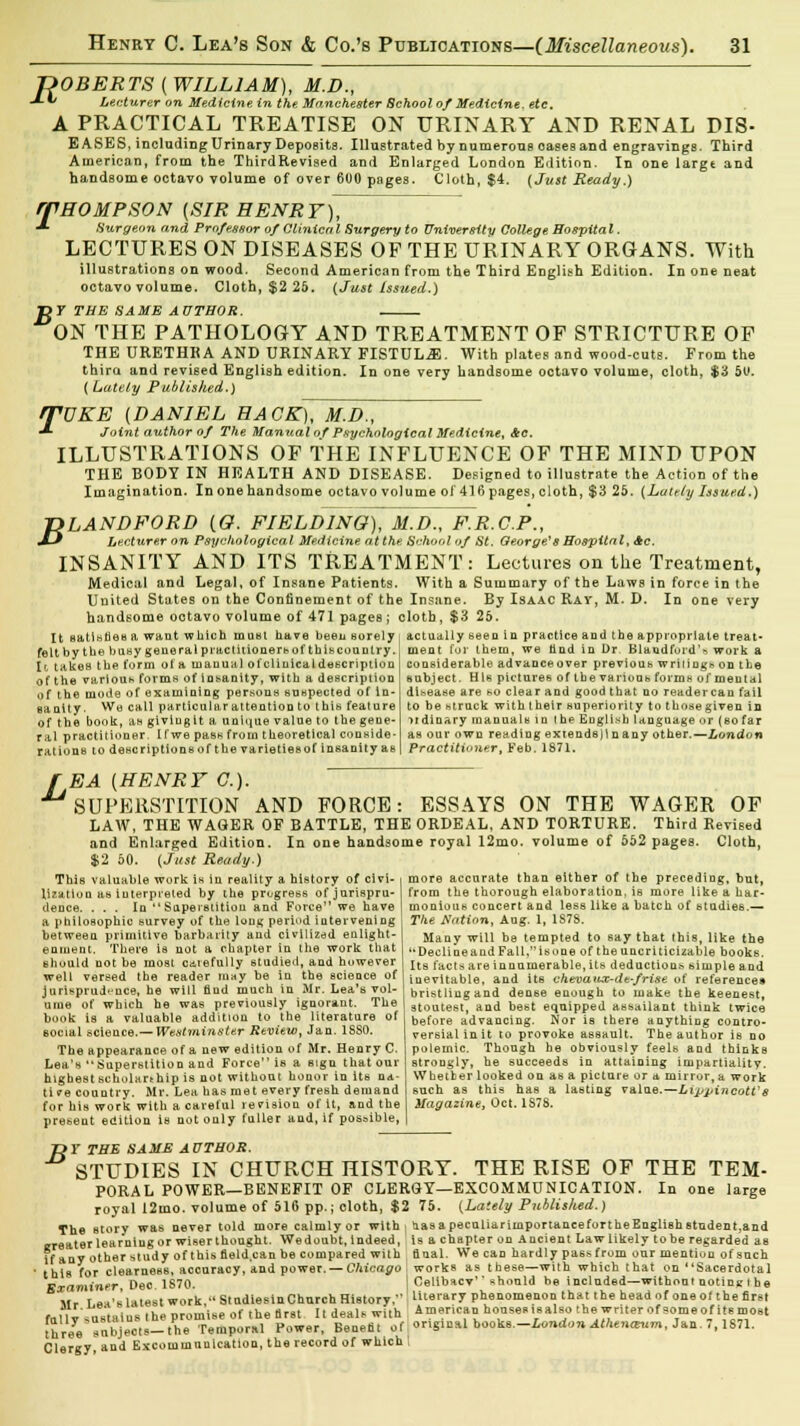 B ROBERTS (WILLIAM), M.D., -*■*' Lecturer on Medicine in the Manchester School of Medicine, etc. A PRACTICAL TREATISE ON URINARY AND RENAL DIS- EASES, including Urinary Deposits. Illustrated by numerous oases and engravings. Third American, from the ThirdRevised and Enlarged London Edition. In one large and handsome octavo volume of over 600 pages. Cloth, $4. (Just Ready.) rp HO MP SON (SIR HENRT\T ■*■ Surgeon and Professor of Clinical Surgery to University College Hospital. LECTURES ON DISEASES OF THE URINARY ORGANS. With illustrations on wood. Second American from the Third English Edition. In one neat octavo volume. Cloth, $2 25. (Just Issued.) 7 THE SAME AUTHOR. ON THE PATHOLOGY AND TREATMENT OF STRICTURE OF THE URETHRA AND URINARY FISTULA. With plates and wood-cuts. From the thiro. and revised English edition. In one very handsome octavo volume, cloth, $3 50. ( Lately Published.) rfVKE (DANIEL HACK), M.D., •* Joint author of The Manual of Psychological Medicine, Ac. ILLUSTRATIONS OF THE INFLUENCE OF THE MIND UPON THE BODY IN HEALTH AND DISEASE. Designed to illustrate the Action of the Imagination. In one handsome octavo volume of 416 pages, cloth, $3 25. (Lately Issued.) ■DLANDFORD (G. FIELDING), M.D., F.R.C.P., -Z-' Lecturer on Psychological Medicine at the School uf St. George*s Hospital, Ac. INSANITY AND ITS TREATMENT: Lectures on the Treatment, Medical and Legal, of Insane Patients. With a Summary of the Laws in force in the United States on the Confinement of the Insane. By Isaac Ray, M. D. In one very handsome octavo volume of 471 pages ; cloth, $3 25. It satlsnesa want which inusl have been surely actually seen in practice and the appropriate treat- felt by the busy general practitioners of this country It takes the form of a manual of clinical description of the various forms of insanity, with a description of the mode of examining persons suspected of In- sanity. We call particular attention to this feature of the book, an givlugit a unique value to the gene- ral practitioner. If we pass from theoretical conside- rations to descriptions of the varieties of insanity as ment for them, we and in Dr BlaudfurdN work a considerable advance over previous writing* on the subject. His pictures of the various forms of mental disease are so clear and good that no reader can fail to be struck with their superiority to those given in ordinary manuals in the English language or (bo far as our own reading extends)in any other.—London Practitioner, Feb. 1871. f EA [HENRY CO- SUPERSTITION AND FORCE: ESSAYS ON THE WAGER OF LAAV, THE WAGER OF BATTLE, THE ORDEAL, AND TORTURE. Third Revised and Enlarged Edition. In one handsome royal 12mo. volume of 552 pages. Cloth, $2 50. {Just Ready.) This valuable work is in reality a history of civi- i more accurate than either of the preceding, but, lization as interpreted by the prugress of juriapru- from the thorough elaboration, is more like a har- dence. . . . In  Superstition and Force we have monious concert and less like a batch of studies.— a philosophic survey of the long period intervening i The Nation, Aug-. 1, 1878. between primitive barbarity aud civilized enlight- Many will b8 tempted to say that this, like the enment. There is not a chapter in the work that -Declineand Fall.*'isone of the uncriticizable books. should not be most caiefully studied, and however well versed the reader may be in the science of jurisprudence, he will flud much in Mr. Lea's vol- ume of which he was previously ignorant. The book is a valuable addition to the literature of social science.— Westminster Review, Jan. 1S80. The appearance of a new edition of Mr. Henry C. Lea's Superstition and Force is a sign that our highestscbolarehip is not without honor in its na- tive country. Mr. Lea has met every fresb demand for his work with a careful revision of it, and the present edition is not only fuller aud, if possible, Its facts are innumerable, its deduction.s simple and inevitable, and its chevatuc-de-frise of references bristlingand dense enough to make the keenest, stoutest, and best equipped assailant think twice before advancing. Nor is there anything contro- versial init to provoke assault. The author is no polemic. Though he obviously feels and thinks strongly, he succeeds in attaining impartiality. Whether looked on as a picture or a mirror, a work such as this has a lasting value.—LippincotVs Magazine, Oct. 1S7S. B Y THE SAME AUTHOR. STUDIES IN CHURCH HISTORY. THE RISE OF THE TEM- PORAL POWER—BENEFIT OF CLERGY—EXCOMMUNICATION. In one large royal 12mo. volume of 510 pp.; cloth, $2 75. (Lately Published.) The story was never told more calmlyor with j aasapecnliarirnportaneefortheEngliehstudent,and Examiner, Dec. - Mr T »*'* latest work, StndleslnChnrch History, literary phenomenon that the head of one ol the first tally sastalne 'he promise of the first It deals with American honsesisalso the writer of someofitsmost three objects-the Temporal Power, Benefit of original hookB.-LondonAthena-.tm, Jan. 7,1871. Clergy, and Excommunication, the record of which I