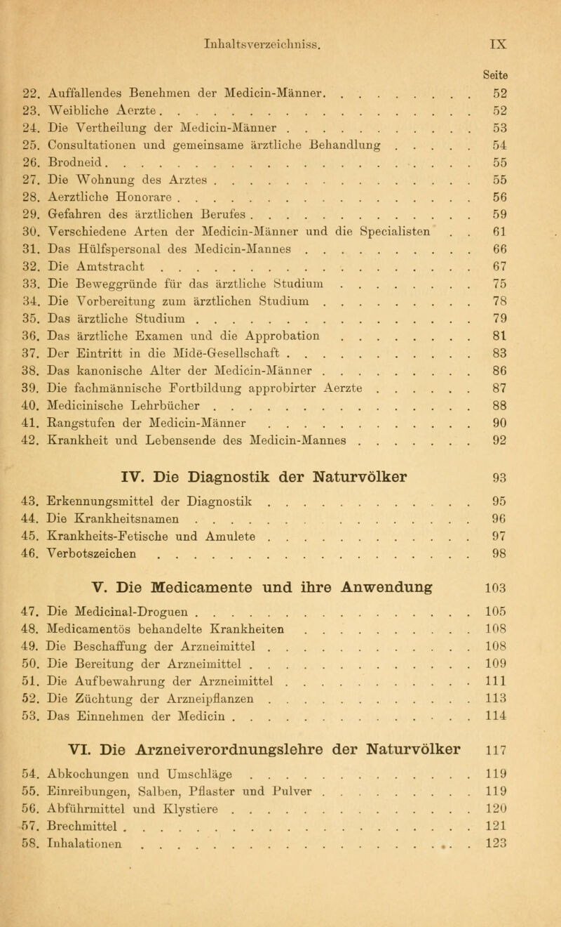 Seite 22. Auffallendes Benehmen der Medicin-Männer 52 23. Weibliche Aerzte 52 24. Die Vertheilung der Medicin-Männer 53 25. Consultationen und gemeinsame ärztliche Behandlung 54 26. Brodneid 55 27. Die Wohnung des Arztes 55 28. Aerztliche Honorare 56 29. Gefahren des ärztlichen Berufes 59 30. Verschiedene Arten der Medicin-Männer und die Specialisten . . 61 31. Das Hülfspersonal des Medicin-Mannes 66 32. Die Amtstracht 67 33. Die Beweggründe für das ärztliche Studium 75 34. Die Vorbereitung zum ärztlichen Studium 78 35. Das ärzthche Studium 79 36. Das ärztliche Examen und die Approbation 81 37. Der Eintritt in die Mide-Gesellschaft 83 38. Das kanonische Alter der Medicin-Männer 86 39. Die fachmännische Fortbildung approbirter Aerzte 87 40. Medicinische Lehrbücher 88 41. Rangstufen der Medicin-Männer 90 42. Krankheit und Lebensende des Medicin-Mannes 92 IV. Die Diagnostik der Naturvölker 93 43. Erkennungsmittel der Diagnostik 95 44. Die Krankheitsnamen 96 45. Krankheits-Eetische und Amulete 97 46. Verbotszeichen 98 V. Die Medicamente und ihre Anwendung 103 47. Die Medicinal-Droguen 105 48. Medicamentös behandelte Krankheiten 108 49. Die Beschaffung der Arzneimittel 108 50. Die Bereitung der Arzneimittel 109 51. Die Aufbewahrung der Arzneimittel 111 52. Die Züchtung der Arzneipflanzen 113 53. Das Einnehmen der Medicin 114 VI. Die Arzneiverordnungslehre der Naturvölker 117 54. Abkochungen und Umschläge 119 55. Einreibungen, Salben, Pflaster und Pulver 119 56. Abführmittel und Klystiere 120 57. Brechmittel 121 58. Inhalationen 123