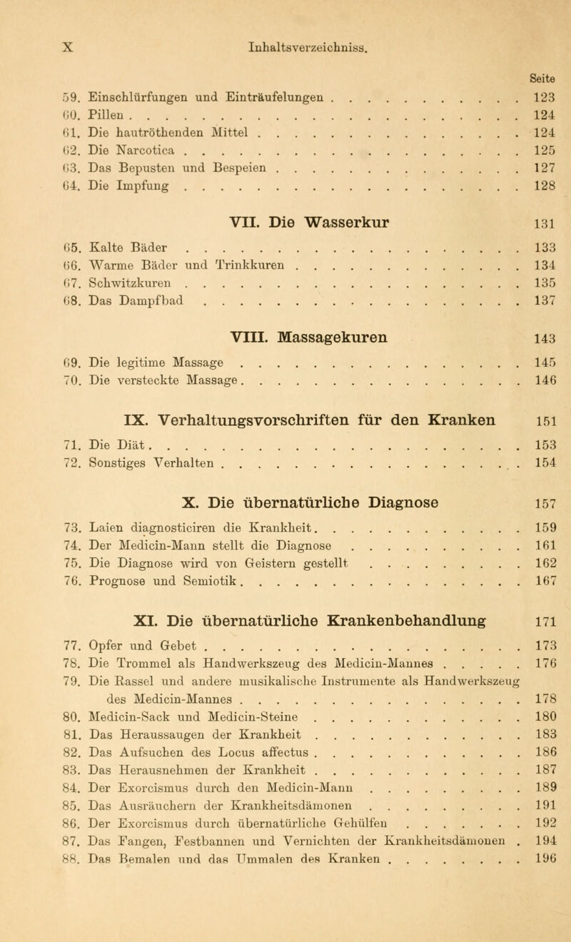 Seite 59. Einschlürfungen und Einträufelungen 123 (iO. Pillen 124 61. Die hautröthenden Mittel 124 02. Die Narcotica 125 ()3. Das Bepusten und Bespeien 127 G4. Die Impfung 128 VII. Die Wasserkur 131 (15. Kalte Bäder 133 06. Warme Bäder und Trinkkuren 134 67. Schwitzkuren 135 08. Das Dampfbad 137 VIII. Massagekuren 143 09. Die legitime Massage 145 70. Die versteckte Massage 146 IX. Verhaltungsvorschriften für den Kranken 151 71. Die Diät 153 72. Sonstiges Verhalten 154 X. Die übernatürliche Diagnose 157 73. Laien diagnosticiren die Krankheit 159 74. Der Medicin-Mann stellt die Diagnose 161 75. Die Diagnose wird von Geistern gestellt 162 76. Prognose und Semiotik 167 XI. Die übernatürliche Krankenbehandlung 171 77. Opfer und Gebet 173 78. Die Trommel als Handwerkszeug des Medicin-Mannes 176 79. Die Rassel und andere musikalische Instrumente als Handwerkszeug des Medicin-Mannes 178 80. Medicin-Sack und Medicin-Steine 180 81. Das Heraussaugen der Krankheit 183 82. Das Aufsuchen des Locus afFectus 186 83. Das Herausnehmen der Krankheit 187 84. Der Exorcismus durch den Medicin-Mann 189 85. Das Ausräuchern der Krankheitsdämonen 191 86. Der Exorcismus durch übernatürliche Gehülfen 192 87. Das Eangen, Festbannen und Vernichten der Krankheitsdäniouen . 194 88. Das Bemalen und das IJmmalen des Kranken 196