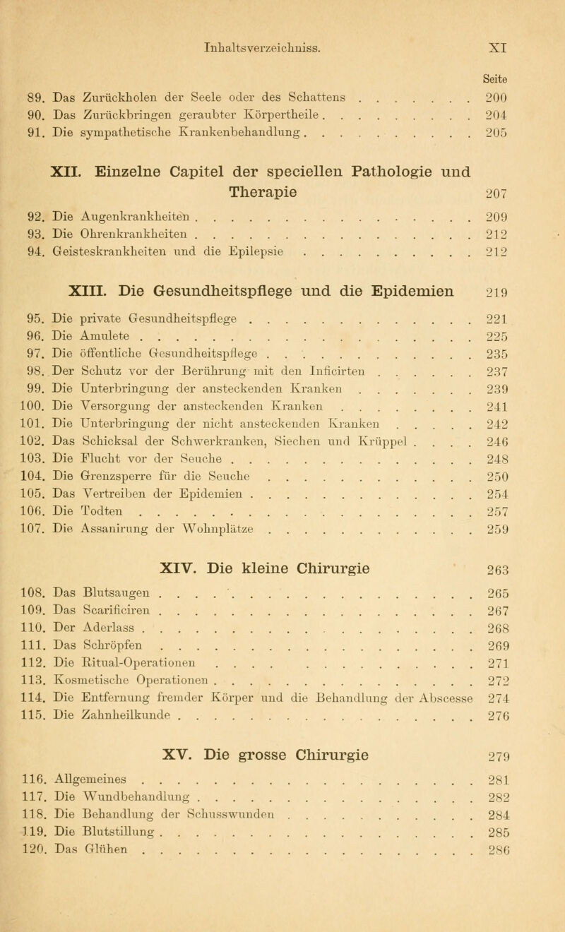 Seite 89. Das Zurückholen der Seele oder des Schattens 200 90. Das Zurückbringen geraubter Körpertheile 204 91. Die sympathetische Krankenbehandlung 205 XII. Einzelne Capitel der speciellen Pathologie und Therapie 207 92. Die Augenkrankheiten 209 93. Die Ohrenkrankheiten 212 94. Geisteskrankheiten und die Epilepsie 212 XIII. Die Gesundheitspflege und die Epidemien 219 95. Die private Gresundheitspflege 221 96. Die Amulete 225 97. Die öffentliche Gesundheitspflege 235 98. Der Schutz vor der Berührung mit den Iniicirten 237 99. Die Unterbringung der ansteckenden Kranken 239 100. Die Versorgung der ansteckenden Ki-anken 241 101. Die Unterbringung der nicht ansteckenden Kranken 242 102. Das Schicksal der Schwerkrauken, Siechen und Krüppel .... 246 103. Die Flucht vor der Seuche 248 104. Die Grenzsperre für die Seuche 250 105. Das Vertreiben der Epidemien 254 106. Die Todten 257 107. Die Assanirung der Wohnplätze 259 XIV. Die kleine Chirurgie 263 108. Das Blutsaugen 265 109. Das Scarificiren 267 110. Der Aderlass 268 111. Das Schröpfen 269 112. Die Ritual-Operationen .... 271 113. Kosmetische Opei-ationen 272 114. Die Entfernung fremder Körper und die Behandlung der Abscesse 274 115. Die Zahnheilkunde 276 XV. Die grosse Chirurgie 279 116. Allgemeines 281 117. Die Wundbehandlung 282 118. Die Behandlung der Schusswunden 284 119. Die Blutstillung 285 120. Das Glühen 286