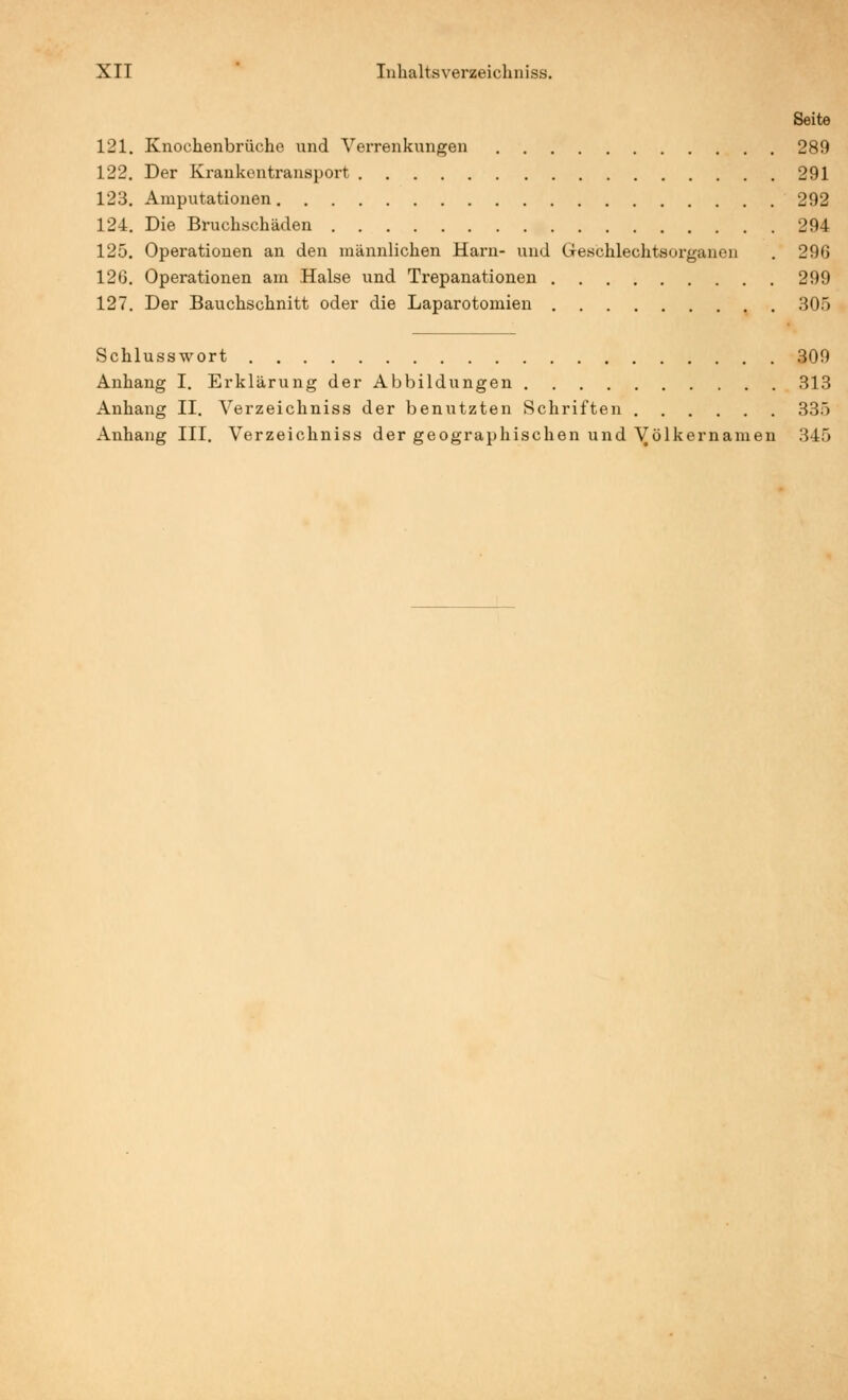 Seite 121. Knochenbrüche und Verrenkungen 289 122. Der Krankentransport 291 123. Amputationen 292 124. Die Bruchschäden 294 125. Operationen an den männlichen Harn- und Geschlechtsorganen . 296 126. Operationen am Halse und Trepanationen 299 127. Der Bauchschnitt oder die Laparotomien 305 Schlusswort 309 Anhang I. Erklärung der Abbildungen 313 Anhang II. Verzeichniss der benutzten Schriften 335 Anhang III. Verzeichniss der geographischen und Völkernamen 345