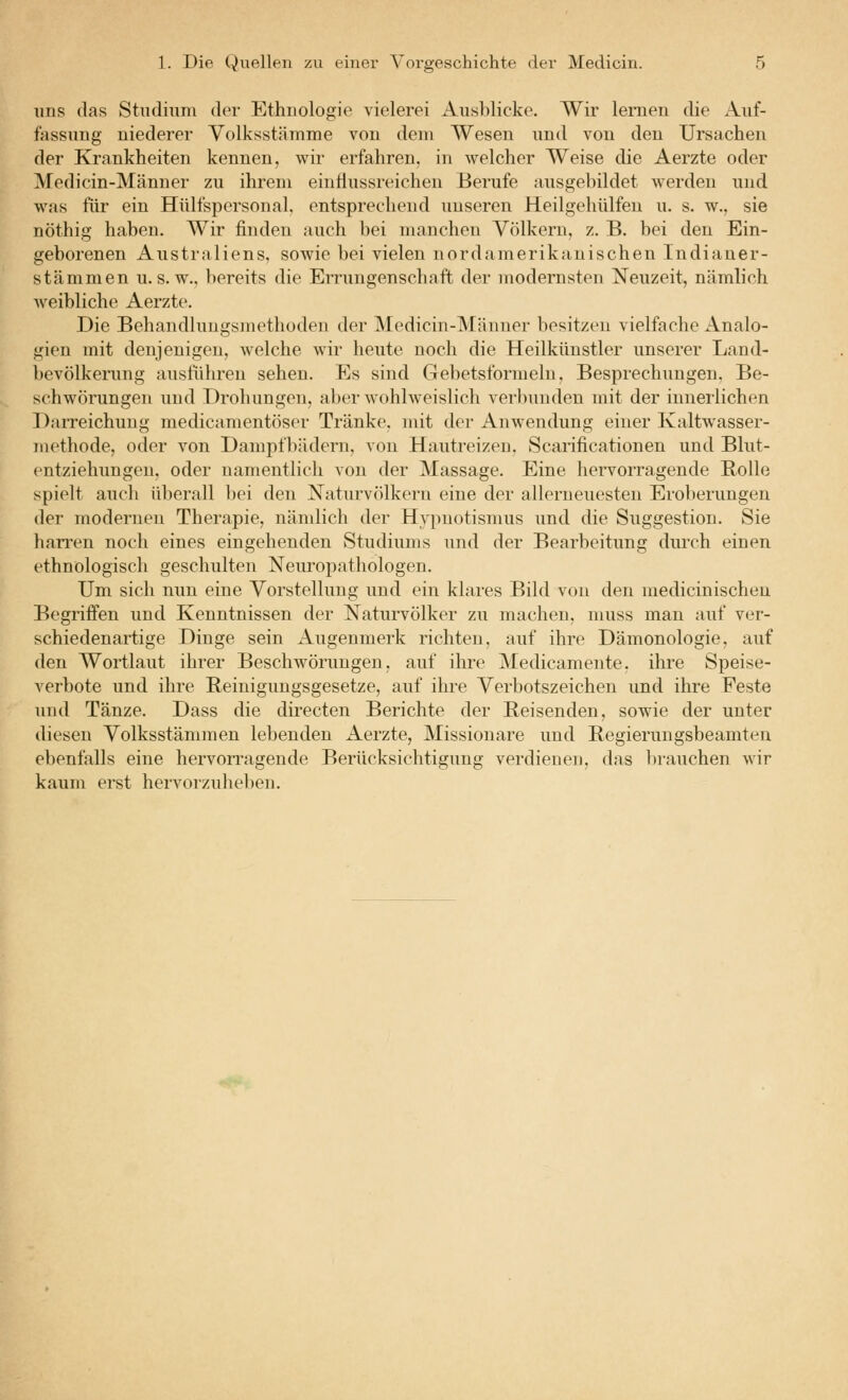 lins das Stiidiiim der Ethnologie vielerei Ausblicke. Wir lernen die Auf- fassung niederer Volksstämme von dem Wesen und von den Ursachen der Krankheiten kennen, wir erfahren, in welcher Weise die Aerzte oder Medicin-Männer zu ihrem eiutlussreichen Berufe ausgebildet werden und was für ein Hülfspersonal, entsprechend unseren Heilgehülfen u. s. w., sie nöthig haben. Wir finden auch bei manchen Völkern, z. B. bei den Ein- geborenen Australiens, sowie bei vielen nordamerikanischen Indianer- stämmen u. s. w., bereits die Errungenschaft der modernsten Neuzeit, nämlich weibliche Aerzte. Die Behandlungsmethoden der Medicin-Männer besitzen vielfache Analo- gien mit denjenigen, welche wir heute noch die Heilkünstler unserer Land- bevölkerung ausführen sehen. Es sind Gebetsformelu, Besprechungen, Be- schwörungen und Drohungen, aber wohlweislich verl)uuden mit der innerlichen ])aiTeichung medicamentöser Tränke, mit der Anwendung einer Kaltwasser- methode, oder von Dampfbädern, von Hautreizen, Scarificationen und Blut- entziehungen, oder namentlich von der Massage. Eine hervorragende Bolle spielt auch überall bei den Naturvtilkeru eine der allerneuesten Erolierungen der modernen Therapie, nämlich der Hypnotismus und die Suggestion. Sie harren noch eines eingehenden Studiums und der Bearbeitung durch einen ethnologisch geschulten Neiu-opathologen. Um sich nun eine Vorstellung und ein klares Bild von den medicinischeu Begriffen und Kenntnissen der Naturvölker zu machen, muss man auf ver- schiedenartige Dinge sein Augenmerk richten, auf ihre Dämonologie, auf den Wortlaut ihrer Beschwörungen, auf ihre Medicamente, ihre Speise- verbote und ihre Reiuigiiugsgesetze, auf ihre Verbotszeichen und ihre Feste und Tänze. Dass die directen Berichte der Beisenden, sowie der unter diesen Volksstämmen lebenden Aerzte, Missionare und Regieriingsbeamten ebenfalls eine hervon'agende Berücksichtigung verdienen, das l)iauchen wir kaum erst hervorzuhelien.