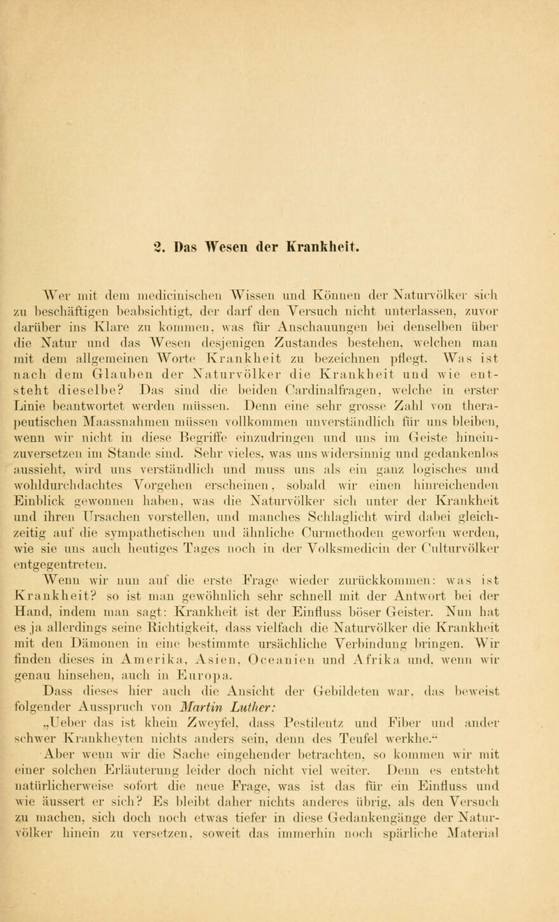 2. Das Wesen der Krankheit. Wer mit dem mediciuischen Wissen und Können der Naturvölker sich zu bescliäftigen beabsichtigt, der darf den Versuch nicht unterlassen, zuvor darüber ins Klare zu kommen, was für Anschauungen bei denselben über die Natur und das Wesen desjenigen Zustandes bestehen, welchen man mit dem allgemeinen Worte Krankheit zu bezeichnen pflegt. Was ist nach dem Glauben der Naturvölker die Krankheit und wie ent- steht dieselbe? Das sind die beiden Cardinalfiagen, welche in erster Linie beantw^ortet werden müssen. Denn eine sehr grosse Zahl von thera- ])eutischen INIaassnahmen müssen vollkommen unverständlich für uns bleiben, wenn wir nicht in diese Begriffe einzudringen und uns im Geiste hinein- zuversetzen im Stande sind. Sehr vieles, was uns widersinnig und gedankenlos aussieht, wird uns verständlich und muss uns als ein ganz logisches und wohldurchdachtes Vorgehen erscheinen, sobald wir einen hinreichenden Einblick gewonnen haben, was die Naturvölker sich unter der Krankheit und ihren Ursachen vorstellen, und manches Schlaglicht wird dabei gleich- zeitig auf die sympathetischen und ähnliche Curmethoden geworfen werden, wie sie uns auch heutiges Tages noch in der Volksmedicin der Culturvölker entgegentreten. Wenn wir nun auf die erste Frage wieder zurückkommen: was ist Krankheit? so ist man gewöhnlich sehr schnell mit der Antwort bei der Hand, indem man sagt: Kj*ankheit ist der Einfluss böser Geister. Nun hat es ja allerdings seine Richtigkeit, dass vielfach die Naturvölker die Krankheit mit den Dämonen in eine bestimmte ursächliche Verbindung bringen. Wir finden dieses in Amerika, Asien, Oceanien und Afrika und. wenn wir genau hinsehen, auch in Europa. Dass dieses hier auch die Ansicht der Gebildeten war. das Ix'weist folgender Ausspruch von Martin Luther: ,,Ueber das ist khein Zweyfel, dass Pestilentz und Filier und ander schwer Krankheyten nichts anders sein, denn des Teufel werkhe. Aber wenn w'ir die Sache eingehender betrachten, so kommen wir mit einer solchen Erläuterung leider doch nicht viel weiter. Denn es entsteht natürlicherAveise sofort die neue Frage, was ist das für ein Einfluss und wie äussert er sich? Es bleibt daher nichts anderes übrig, als den Versut-h zii machen, sich doch noch etwas tiefer in diese Gedankengänge der Natur- völker hinein zu versetzen, soweit das immerhin noch spärliche Material