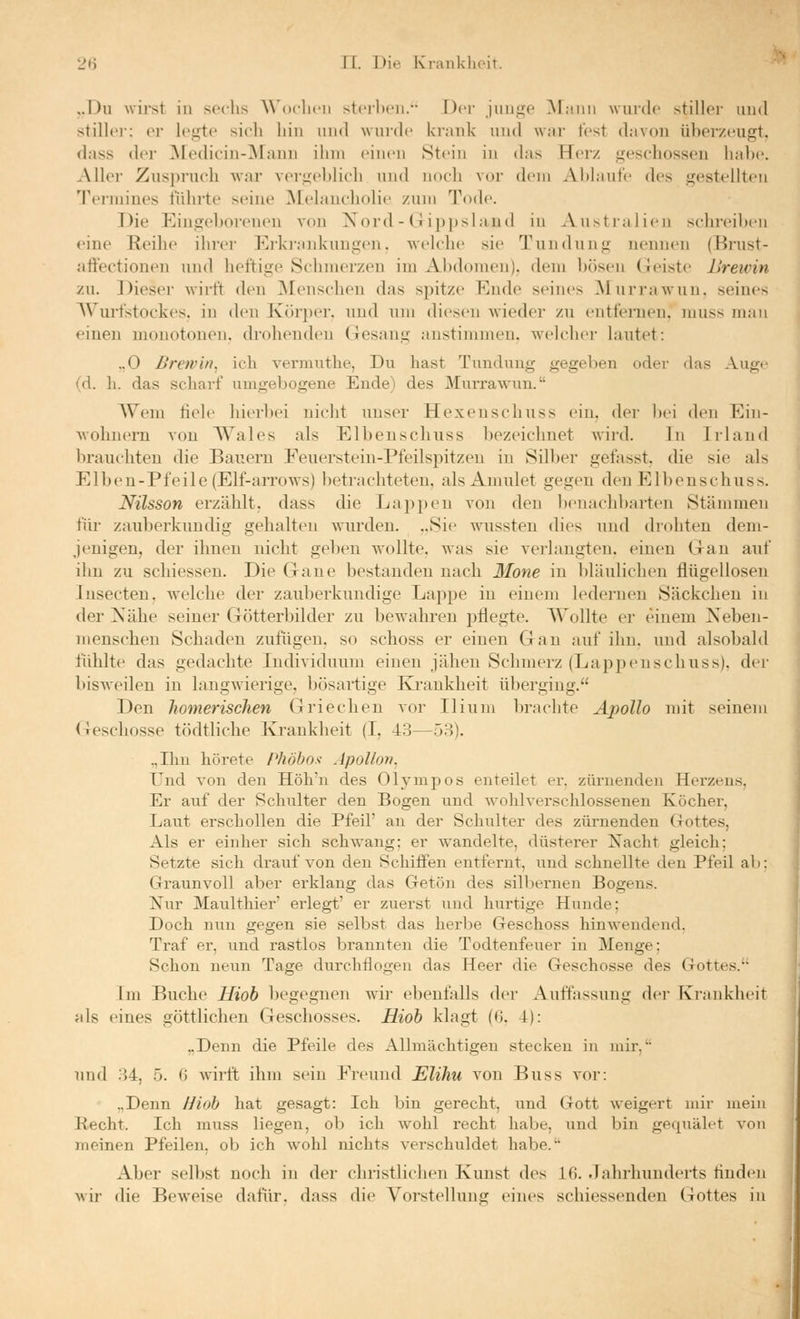 ,.Du wirst in sechs A\'oclirn sterben. Dci- junge INlann wurde stiller und stillei er legte sich hin und wurde krank und ^var fest davon überzeugt, dass der Medicin-^NFann ihm einen Stein in das TTci/ geschossen liabc. Aller Zuspruch war vergeblich und noch vor dem Ablaufe des gestellten Tennines führte seine Melaucholic zum Tode. Die Eingeborenen von Xord - (! ipjjsland in Australien sclnuMbcn eine Reihe ihrer Ei-krankungen. welche sie Tundung nennen (Brust- attectionen und heftige Schmerzen im iVbdonien). dem bösen Geiste IJrewin zu. Dieser wirft den ^Menschen das spitze Ende seines Murraw-un. seines Wurfstockes, in den Körper, imd um diesen wieder zu entfeiiien, muss man einen monotonen, drohenden Gesang anstimmen, welcher lautet: .,0 Brav in, ich vermuthe, Du hast Tunduug gegeben oder das Auge (d. h. das scharf umgebogene Ende) des Murrawun. Wem fiele hier})ei nicht unser Hexenschnss ein, der l)ei den Ein- wohnern von Wales als Elbenschuss bezeiclmet wird. In Irland brauchten die Bauern Feuerstein-Pfeilspitzen in Silber gefasst. die sie als Eiben-Pfeile (Elf-arrows) betrachteten, als Amulet gegen den Elbenschuss. Nilsson erzählt, dass die Lappen von den benachbarten Stämmen für zauberknndig gehalten wurden. ..Sie wussten dies und drohten dem- jenigen, der ihnen nicht geben wollte, was sie verlangten, einen Gan auf ihn zu schiessen. Die Gaue bestanden nach Mone in Idäulicheu flügellosen lusecten. w'elche der zauberkundige Lappe in einem ledernen Säckchen in der Nähe seiner Götterbilder zu bewahren pflegte. Wollte er einem Xeben- inenschen Schaden zufügen, so schoss er einen Gan auf ihn. und alsobald fühlte das gedachte Individuum einen jähen Schmerz (Lappenschuss). der bisweilen in langwierige, bösartige Ivi'aukheit überging. Den homerischen Griechen vor Ilium brachte Apollo mit seinem Geschosse tödtliche Ivi-ankheit (I, 43—53). .,Ihn hörete Phöbos Apollon, Und von den Höh'u des Olympos enteilet er, zürnenden Herzens, Er auf der Schulter den Bogen und wolilversclilossenen Köcher, Laut erschollen die Pfeil' an der Schulter des zürnenden Gottes, Als er einher sich schwang; er wandelte, düsterer Nacht gleich; Setzte sich drauf von den Schüfen entfernt, und schnellte den Pfeil ab: Gi'aunvoll aber erklang das Getön des silbernen Bogens. Nur Maultliier' erlegt' er zuerst und hurtige Hunde; Doch nun gegen sie selbst das herbe Geschoss hinwendend, Traf er, und rastlos brannten die Todtenfeuer in Menge; Schon neun Tage durchflogen das Heer die Geschosse des Gottes. Im Buche Hiob begegnen wdr ebenfalls der Auffassung dei- Krankheit als eines göttlichen Geschosses. Hiob klagt (6. 4): ..Denn die Pfeile des Allmächtigen stecken in mir. und 34, 5. 0 wirft ihm sein Freund Eliliu von Buss vor: „Denn Hioh hat gesagt: Ich bin gerecht, iind Gott weigert mir mein Recht. Ich muss liegen, ob ich wohl recht habe, und bin gequälet von irieinen Pfeilen, ob ich wohl nichts verschuldet habe. Aber selbst noch in der christlichen Kunst des 16. Jahrhunderts finden wir die Beweise dafür, dass die Vorstellung eines schiessenden Gottes in