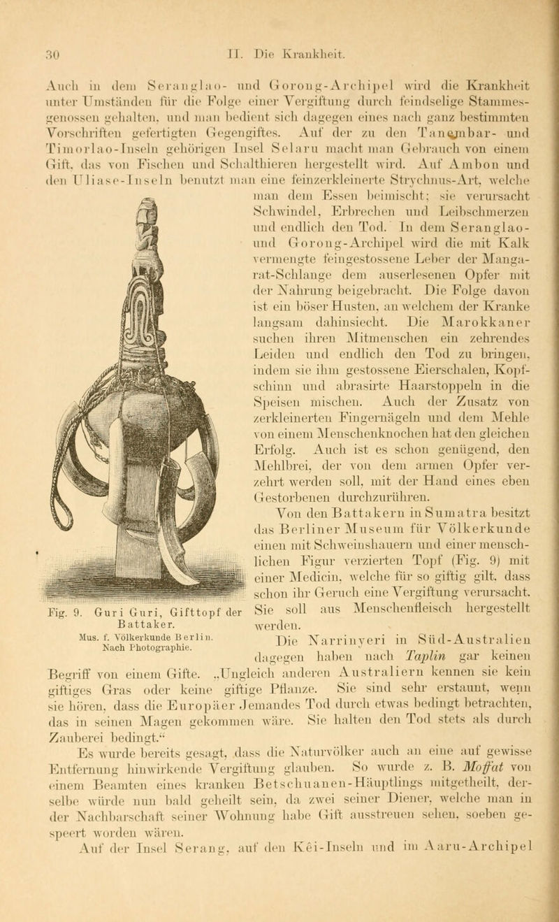 Auch iu dem Seiauj^lao- und Goroug-Archipel wird die Krankheit unter Umständen für die Folge einer Yergiftung durch feindsehge Stammes- genossen gehalten, und man hedient sich dagegen eines nach ganz bestimmten Voi-schriften gefertigten Gegengiftes. Auf der zu den '^Pancynbar- und Timorlao-Iuseln gehörigen Insel Selaru macht man (Jebrauch von einem Gift, das von Fischen und Schalthieren hergestellt wird. Auf Ambon und den iniase-Inseln benutzt man eine leinzerkleinerte Strychnus-Art, welclic man dem Essen bciiuisclit; sie verursacht Schwindel, Erbrechen und Leibschmerzen und endlich den Tod. In dem Seranglao- nnd Goroug-Archipel wird die mit Kalk vermengte feingestossene Leber der Manga- rat-Schlauge dem auserlesenen Opfer mit der Nahrung beigebracht. Die Folge davon ist ein böser Husten, au welchem der Kranke langsam dahinsiecht. Die Marokkanei- suchen ihren Mitmenschen ein zehrendes Leiden und endlich den Tod zu bringen, indem sie ihm gestossene Eierschalen, Koj)!- schinn und abrasirte Haarstop])eln in die Speiseu mischen. Auch der Zusatz von zerkleinerten Fingernägeln und dem Mehle von einem ]\Ienschenknochen hat den gleichen Erfolg. Auch ist es schon genügend, den Mehlbrei, der von dem armen Opfer ver- zehrt werden soll, mit der Hand eines eben (Testorbenen dirrchzurühren. Von den B a 11 a k e r n in S u m a 11- a besitzt das Berliner Museum für Völkerkunde einen mit Schweinshauern und einer mensch- lichen Figur verzierten Topf (Fig. 9) mit L einer Medicin, welche für so giftig gilt, dass schon ihr Geruch eine Vergiftung verursacht. Sie soll aus Menschenfleisch hergestellt werden. Die Narrinyeri in Süd-Australien dagegen haben nach Taplin gar keinen Begriff von einem Gifte. ..Ungleich anderen Australiern kennen sie kein giftiges Gras oder keine giftige Pflanze. Sie sind sein- erstaunt, wenn sie hören, dass che Europäer Jemandes Tod durch etwas bedingt betrachten, das in seinen Magen gekommen wäre. Sie halten den Tod stets als durch Zauberei bedingt. Es wurde bereits gesagt, dass die Naturvölker auch an eine auf gewisse Entfernung hinwirkende Vergiftung glauben. So wurde z. B. Mofat von (Mnem Beamten eines kranken Betschuanen-Häupthngs mitgetheilt, der- selbe würde nun bald geheilt sein, da zwei seiner Diener, welche man in der Nachl)arschaft seiner Wohnung habe Gift ausstreuen sehen, soeben ge- speert worden wären. Auf der Insel Serann'. auf den Kei-Iuseln luid ini A aru-Archipel Fig. 9. Guri Guri, Gifttopf der Battaker. Mus. f. Völkerkunde Berlin. Nach Photographie.