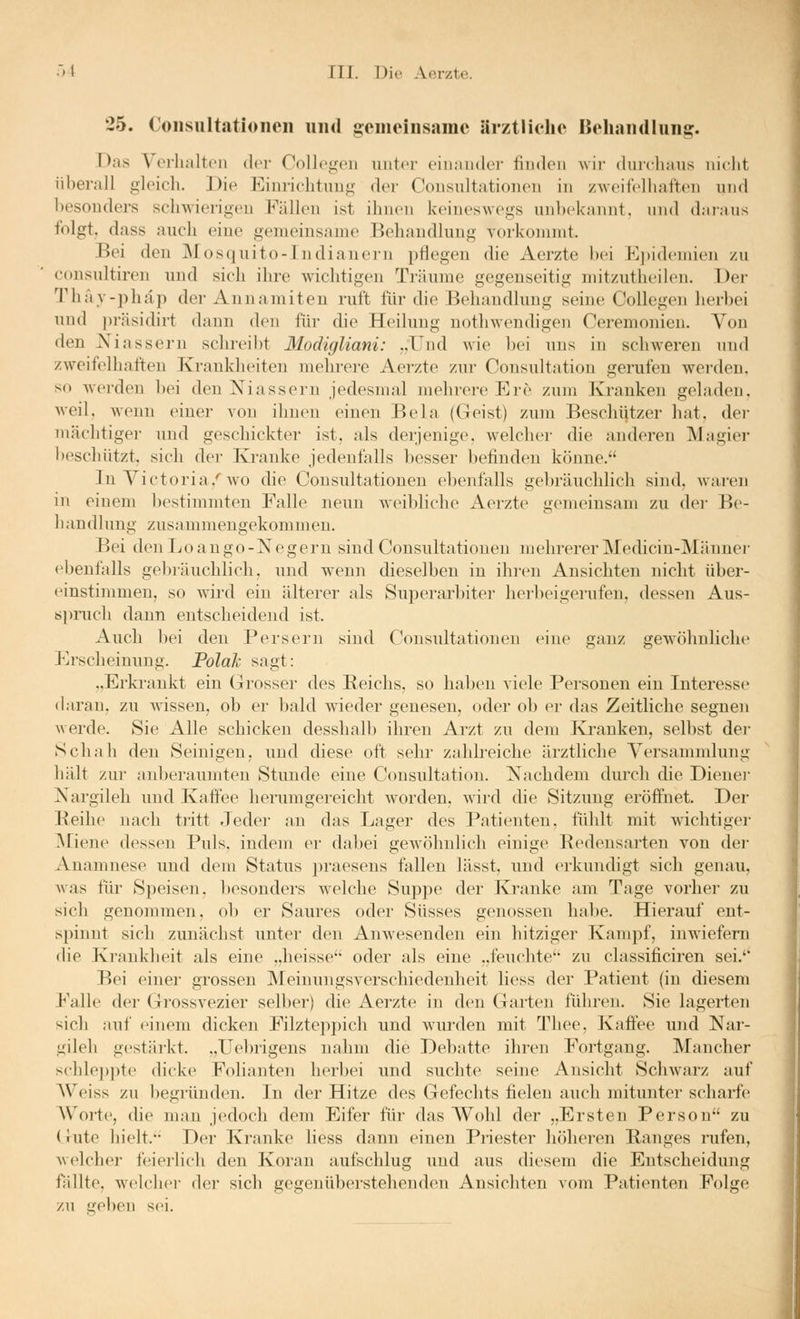 25. Coiisultatioiieii und gemeinsame ärztliche Belitindlun^. Das Verhalten der Collegen unter einander finden wii- duichaus nicht überall gleich. Die Einrichtnng der Consnltationen in zweifelhaften und hesonders schwierigen Fällen ist ihnen keineswegs unl)ekiinnt. nnd daians folgt, dass auch eine gemeinsame Behandlung vorkonnnt. Bei den Mosquito-Indianern pflegen die Aerzte bei Epidemien zu consultiren und sich ihre wichtigen Träume gegenseitig mitzutheilen. Der Thay-phäp der Annamiten ruft für die Behandlung seiiu^ Collegen herhei und präsidirt dann den für die Heilung uothwendigen Ceremonien. Von den Niassern schreibt Modigliani: ..Und wie bei uns in schweren und zweifelhaften Krankheiten mehrere Aerzte zur Consultation gerufen werden. so werden hei den Xiassern jedesmal mehrere Ere zum Ivi'auken geladen, weil, wenn einer von ihnen einen Bela (Geist) zum Beschützer hat, dei- mächtiger und geschickter ist, als derjenige, welcher die anderen Magier beschützt, sich der Kranke jedenfalls besser befinden könne. In Victoria.''wo die Consnltationen ebenfalls gebräuchlich sind, waren in einem bestimmten Falle neun weibliche iVerzte gemeinsam zu der Be- handlung zusammengekommen. Bei den Lo ango-Negern sind Consnltationen mehrerer Medicin-Männer ebenfalls gebräuchlich, und w^enn dieselben in ihren Ansichten nicht über- (nnstimmeu, so wird ein älterer als Superarbiter herbeigerufen, dessen Aus- spruch dann entscheidend ist. Auch bei den Persern sind Consnltationen eine ganz gewöhnliche Erscheinung. PolaJc sngt: „Erkrankt ein Grosser des Reichs, so haben viele Pei'sonen ein Interesse daran, zu wissen, ob er bald wieder genesen, oder ob er das Zeitliche segnen Averde. Sie Alle schicken desshalb ihren Arzt zu dem Kranken, selbst der Schah den Seinigen, und diese oft sehr zahlreiche ärztliche Versammlung hält zur aidjeraumten Stunde eine Consultation. Nachdem durch die Dienei- Nargileh und Kafiee herumgereicht worden, wird die Sitzung eröffnet. Der Beilie nach tritt Jeder an das Lager des Patienten, fühlt mit wichtiger IVfiene dessen Puls, indem ei' dabei gewöhnlich einige Bedensarten von dei- Anamnese und dem Status i)raesens fallen lässt, und erkundigt sich genau, Avas für Speisen, besonders welche Suppe der Kranke am Tage vorher zu sich genommen, ob er Saures oder Süsses genossen habe. Hierauf ent- spinnt sich zunächst unter den Anwesenden ein hitziger Kampf, inwiefern die Krankheit als eine „heisse oder als eine „feuchte'' zu chissificiren sei.'* Bei einer grossen Meinungsverschiedenheit Hess der Patient (in diesem Falle der Grossvezier selber) die Aerzte in den Garten führen. Sie lagerten sich auf einem dicken Filzteppich und wurden mit Tliee. Kaftee und Nar- gileh gestärkt. „Uebrigens nahm die Debatte ihren Fortgang. IVIancher schlei^pte dicke Folianten herbei und suchte seine Ansicht Schwarz auf AVeiss zu begründen. In der Hitze des Gefechts fielen auch mitunter scharfe AVorte, die man jedoch dem Eifer für das Wohl der „Ersten Person zu (Jute hielt. Der Kranke liess dann einen Priester höheren Ranges rufen, welcher feierlich den Koran aufschlug und aus diesem die Entscheidung fällte, welcher der sich gegenübei'stehenden Ansichten vom Patienteri Folge zu geben s(>i.