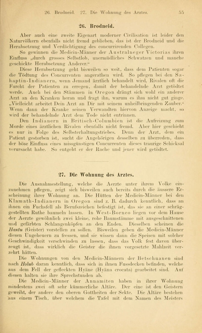 2G. Brodneid. 27. Die Wohnung des Arztes. .^5 •2ü. Brodiieid. Aber auch eine zweite Eigeiuii't moderner Civilisatiou ist kndei' den Naturvölkern ebenfalls nicht fremd geblieben, das ist der Brodneid und die HerabsetzAing und Verdächtigung des concurrirenden Collegen. 80 gewinnen die Medicin-]\ränner der Australneger Victorias ihren Einfluss „durch grosses Selbstlol). nnerniiidliches Schwatzen und manche geschickte Herabsetzung Anderer. Diese Herabsetzung geht bisweilen so weit, dass dem Patienten sogar die Tödtung des Concurrenten angerathen wird. So pflegen bei den Sa- haptin-Indiauern. Avenn Jemand ärztlich liehandelt wird, Rivalen oft die Furcht der Patienten zu erregen, damit der behandelnde Arzt getödtet werde. Auch bei den Stämmen in Oregon di^ängt sich wohl ein anderer Arzt an den Kranken heran und fi-agt ihn, warum es ihm nicht gut ginge. „Vielleicht arbeitet Dein Arzt an Dir mit seinem unheilbringenden Zaul)er. AVenn dann der Kranke seinen VerAvandten hiervon Anzeige macht, so wird der behandelnde Arzt dem Tode nicht entrinnen. Den Indianern in Britisch-Columbien ist die Auti-eizung zum jMorde eines ärztlichen Rivalen ebenfalls nicht fremd. Aber hier geschieht es nur in Folge des Selbsterhaltungstriebes. Denn der Arzt, dem ein Patient gestorben ist, sucht die Angehörigen desselben zu ülierreden, dass der böse Einfluss eines missgünstigen Concurrenten dieses traurige Schicksal verursacht habe. So entgeht er der Hache und jener wird getödtet. 27. Die Wohnung des Arztes. Die Ausnahmestellung, welche die Aerzte unter ilu'em Volke ein- zunehmen pflegen, zeigt sich l^isweilen auch bereits durch die äussere Er- scheinung ihrer Wohnung an. Die Hütten der Medicin-Männer bei den K1 amath-Indianern in Oregon sind z. B. dadurch kenntlich, dass an ihnen ein Fuchsfell als Berufszeichen befestigt ist, das sie an einer schräg- gestellten Ruthe baumeln lassen. In West-Borneo liegen vor dem Hause der Aerzte gewöhnlich zwei kleine, rohe Baumstämme mit ausgeschnittenen und gefärbten Schlangenköpfen an den Enden. Dieselben scheinen die Hantu (Geister) vorstellen zu sollen. Bisweilen geben die ]\Iedicin-Männer diesen Ungeheuern zu fi-essen, und sie wissen dann die Speisen mit solcher OJeschwindigkeit verschwinden zu lassen, dass das Volk fest davon über- zeugt ist, dass wirklich die Geister die ihnen vorgesetzte Mahlzeit vei-- zehrt hätten. Die AVohnungen von den Aredicin-AJänneiii der Betschuanen sind nach Holuh dai'an kenntlich, dass sich in ihnen Fussdecken befinden, welche aus dem Fell der gefleckten Hyäne (Hyäna crocata) gearbeitet sind. Xwi diesen halten sie ihre Sprechstunden ab. Die Afedicin-Männer der Anuamiten haben in ihrer Wohnung mindestens zwei oft sehr kümmerliche Altäre. Der eine ist den Geistern geweiht, der andere den oberen Gottheiten der Sekte. Die Altäre bestehen aus einem Tisch, über welchem die Tafel mit dem Namen des Meisters