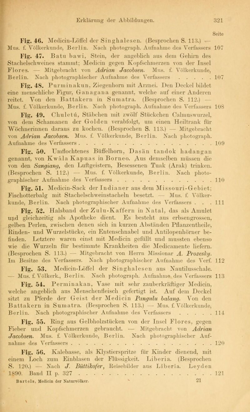 Seite Fig. 46. IMedicin-Löffel der Singhalesen. (Besprochen S. 113.) ^- Mus. f. Völkerkunde, Berlin. Nach photograpk. Aufnahme des Verfassers 107 Fig. 47. Batu bawi, Stein, der angeblich aus dem Gehini des Stachelschweines stammt; Medicin gegen Kopfschmerzen von der Insel Flores. — Mitgebracht von Adrian Jacohsen. Mus. £ Völkerkunde, Berlin. Xaeh photographischer Aufnahme des Verfassers 107 Fig. 48. Purminakun. Ziegenhorn mit Arznei. Den Deckel bildet eine menschliche Figur, Ganagana genannt, welche auf einer Anderen reitet. Von den Battakern in Sumatra. (Besprochen S. 112.) — Mus. f. Völkerkunde, Berlin. Nach photograph. Aufnahme des Verfassers 108 Fig. 49. Chuletü, Stäbchen mit zwölf Stückchen Calmuswurzel, von dem Schamanen der Golden verabfolgt, um einen Heiltrauk für AVöchneriuneu daraus zu kochen. (Besprochen S. 113.) ^ Mitgebracht von Adrian Jacohsen. Mus. £ Völkerkunde, Berlin. Nach photograph. Aufnahme des Verfassers 109 Fig. 50. Umflochtenes Büffelhorn, Dasän tandok hadangan genannt, von KwfilaKapuas in Borneo. Aus demselben müssen die von den Sangiang, den Luftgeistem, Besessenen Tuak (Ai'ak) trinken. (Besprochen S. 112.) — Mus. £ Völkerkunde, Berlin. Nach photo- gi-aphischer Aufnahme des Verfassers 110 Fig. 51. Medicin-Sack der Indianer aus dem Missouri-Gebiet; Fischotterbalg mit Stachelschweinstacheln besetzt. — Mus. £ Völker- kunde, Berlin. Nach photographischer Aufnahme des Verfassers . . .111 Fig. 52. Halsband der Zulu-Kaffern in Xatal, das als Amulet u^id gleichzeitig als Apotheke dient. Es besteht aus erbseugrossen, gelben Perlen, zwischen denen sich in kurzen Abständen Pfianzentheile, Rinden- und Wurzelstücke, ein Entenschnabel und Antilopenhörner be- finden. Letztere waren einst mit Medicin gefüllt und mussten ebenso wie die Wiu'zeln für bestimmte Krankheiten die Medicamente liefern. (Besprochen S. 113.) — Mitgebracht von Herrn Missionar A. Prozesky. Im Besitze des Verfassers. Nach photographischer Aufnahme des Ver£ 112 Fig. 53. Medicin-Löffel der Singhalesen aus Nautilusschale. — Mus. £ Völkerk., Berlin. Nach photograph. Aufnahme des Verfassers 113 Fig. 54. Perminakan, Vase mit sehr zauberkräftiger Medicin, welche augeblich aus Menschentleisch gefertigt ist. Auf dem Deckel sitzt zu Pferde der Geist der Medicin Pangtdu halang. You den Battakern in Sumatra. (Besprochen S. 113.) — Mus. £ Völkerkunde, Berlin. Nach photographischer Aufnahme des Verfassers 114 Fig. 55. Ring aus Gelbholzstücken von der Insel Flores, gegen Fieber und Kopfschmerzen gebraucht. — Mitgebracht von Adrian Jacohsen. Mus. f. Völkerkvinde, Berlin. Nach photographischer Auf- nahme des Verfassers 120 Fig. 56. Kalebasse, als Klystierspritze für Kinder dienend, mit einem Loch zum Einblasen der Flüssigkeit. Liberia. (Besprochen S. 120.) — Nach J. Büttihofer, Reisebilder aus Liberia. Lej'den 1890. Band II p. 327 121 Bartels, Medicin der Naturvölker.  21