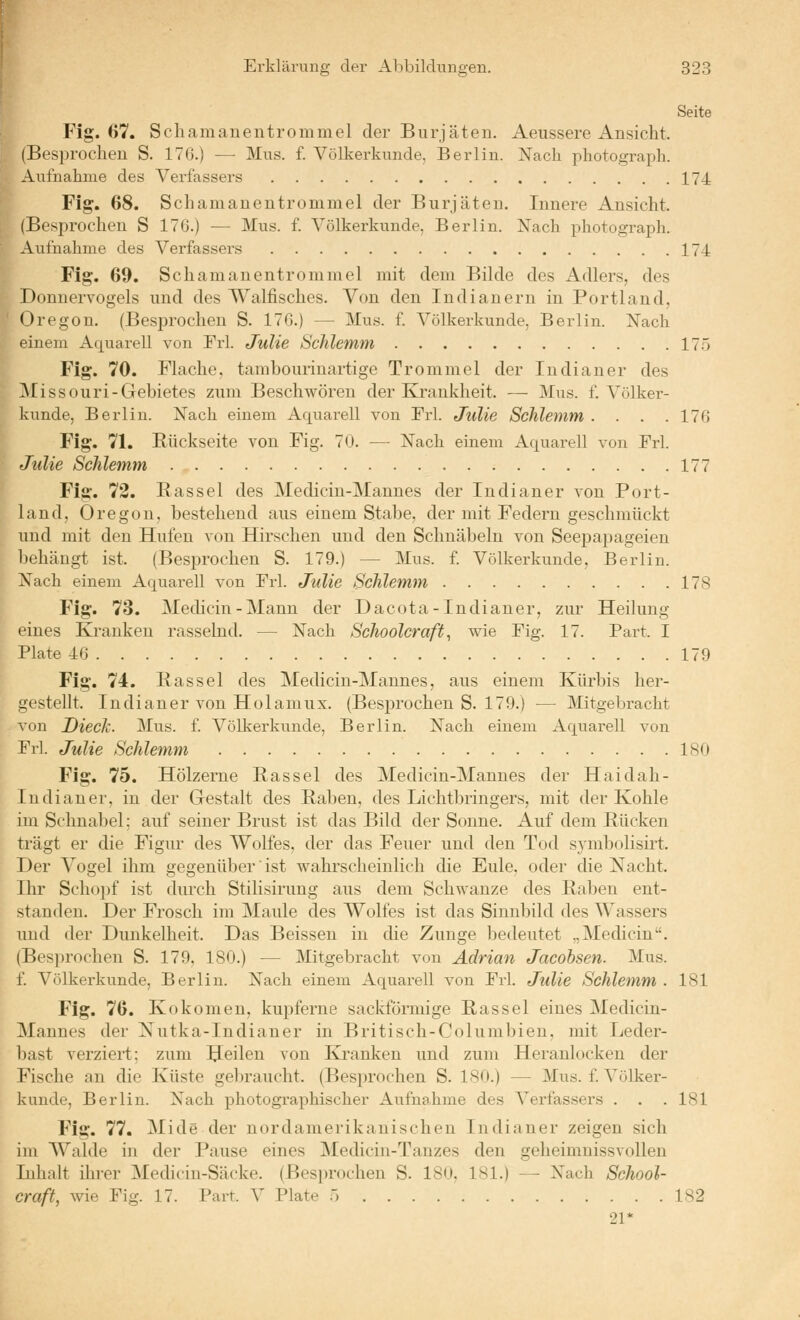 Seite Fig. 67. Scliamanentrommel der Burjäten. Aeussere Ansicht. (Besprochen S. 176.) — Mus. f. Völkerkunde, Berlin. Xach photograph. Aufnalime des Verfassers 174 Fig. 68. Schamanentrommel der Burjäten. Innere Ansicht. (Besprochen S 176.) — Mus. f. Völkerkunde, Berlin. Xach photograph. Aufnahme des Verfassers 174 Fig. 69. Schamanentrommel mit dem Bilde des Adlers, des Donuervogels und des Walfisches. Von den Indianern in Portland, Oregon. (Besprochen S. 176.) — Mus. f. Völkerkunde, Berlin. Nach einem Aquarell von Frl. Julie Schlemm 17.5 Fig. 70. Flache, tambourinartige Trommel der Indianer des ^Missouri-Gebietes zum Beschwören der Krankheit. — Mus. f. Völker- kunde, Berlin. jSTach einem Aquarell von Frl. Julie Schlemm . . . .176 Fig. 71. Rückseite von Fig. 70. — Nach einem Aquarell von Frl. Julie Schlemm 177 Fig. 72. Rassel des Medicin-Mannes der Indianer von Port- land, Oregon, bestehend ans einem Stabe, der mit Federn geschmückt und mit den Hufen von Hirschen und den Schnäbeln von Seepapageien behängt ist. (Besprochen S. 179.) — Mus. f. Völkerkunde, Berlin. Nach einem Aquarell von Frl. Julie Schlemm 178 Fig. 73. Medicin-Mann der Dacota-Indianer, zur Heilung eines Ki'anken rassebid. — Nach Schoolcraft, wie Fig. 17. Part. I Plate 46 179 Fig. 74. Rassel des Medicin-Mannes, aus einem Kürbis her- gestellt. Indianer von Holamux. (Besj)rochen S. 179.) — Mitgebracht von DiecJc. Mus. f. Völkerkunde, Berlin. Nach einem Aquarell von Frl. Julie Schlemm 180 Fig. 75. Hölzerne Rassel des Medicin-Mannes der Haidah- ludiauer, in der Gestalt des Raben, des Lichtbringers, mit der Kohle im Schnabel; auf seiner Brust ist das Bild der Sonne. Auf dem Rücken trägt er die Figur des Wolfes, der das Feuer und den Tod symbolisirt. Der Vogel ihm gegenüber ist wahrscheinlich die Eule, oder die Nacht. Ihr Schopf ist dm^ch Stilisirung aus dem Schwänze des Raben ent- standen. Der Frosch im Maule des Wolfes ist das Sinnbild des Wassers und der Dunkelheit. Das Beissen in die Zunge bedeutet „Medicin. (Bes])rochen S. 179, 180.) — Mitgebracht von Adrian Jacobsen. Mus. f Völkerkunde, Berlin. Nach einem Aquarell von Frl. Julie Schlemm . 181 Fig. 76. Kokomen, kupferne sackförmige Rassel eines Medicin- Mannes der Nutka-Indianer in Britisch-Columbien. mit Leder- bast verziert; zum feilen von Ki-anken und zum Heranlocken der Fische an die Küste gebraucht. (Besiu'ochen S. 180.) — Mus. f. Völker- kunde, Berlin. Nach photographischer Aufnahme des Verfassers . . .181 Fig. 77. Mi de der nordamerikanischen Indianer zeigen sich im Walde in der Pause eines Medicin-Tanzes den geheimnissvollen Inhalt ihrer Medicin-Säcke. (Besprochen S. 180, 181.) — Nach School- craft, wie Fig. 17. Part. V Plate 5 182 21*