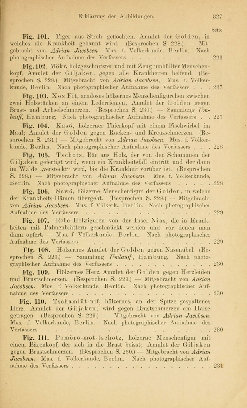 Seite Fig. 101. Tiger aus Stroh geflochten, Amulet der Golden, in welches die Ki-ankheit gebannt wird. (Besprochen S. 228.) — Mit- gebracht von Adrian Jacohsen. Mus. f. Völkerkunde, Berlin. Nach photographischer Aufnahme des Verfassers 226 Fig. 102. Mökr, holzgeschnitzter und mit Zeug umhüllter Menschen- kopf, Amulet der Giljaken, gegen alle Krankheiten helfend. (Be- sprochen S. 228.) Mitgebracht von Adrian Jacohsen. Mus. £ Völker- kunde, Berlin. Nach photographischer Aufnahme des Verfassei-s . . . 227 Fig. 103. Xox Fit, armloses hölzernes Menschenfigürchen zwischen zAvei Holzstücken an einem Lederriemen, Amulet der Golden gegen Brust- mid Achselschmerzen. (Besprochen S. 2.30.) — Sammlung Um- lauffi Hamburg. Nach photographischer Aufnahme des Verfassers . . 227 Fig. 104. Kaso, hölzerner Thierkopf mit einem Fischwirbel im Maul; Amulet der Golden gegen Rücken- und Ki'euzschmerzen. (Be- sprochen S. 231.) — Mitgebracht von Adrian Jacohsen. Mus. f. Völker- kunde, Berlin. Nach photographischer Aufnahme des Verfassers . . . 228 Fig. 105. Tschotz, Bär aus Holz, der von den Schamanen der Giljaken gefertigt wird, wenn ein Krankheitsfall eintritt und der dann im Walde „versteckt'- wird, bis die Krankheit vorüber ist. (Besprochen S. 228.) — Mitgebracht von Adrian Jacohsen. Mus. f. Völkerkunde, Berlin. Nach photographischer Aufnahme des Verfassers 228 Fig. 106. Sewö, hölzerne Menschenfigur der Golden, in welche der Krankheits-Dämon übergeht. (Besprochen S. 228.) — Mitgebi-acht von Adrian Jacohsen. Mus. f. Völkerk., Berlin. Nach photographischer Aufnahme des Verfassers 229 Fig. 107. Rohe Holzfiguren von der Insel Nias, die in Krank- heiten mit Palmenblätteru geschmückt werden und vor denen man dann opfert. — Mus. f. Völkerkunde, Berlin. Nach photographischer Aufnahme des Verfassers 229 Fig. 108. Hölzernes Amulet der Golden gegen Nasenübeh (Be- sprochen S. 229.) — Sammlung Umlauff, Hamburg. Nach photo- graphischer Aufnahme des Verfassers 230 Fig. 109. Hölzernes Herz, Amulet der Golden gegen Herzleiden und Brustschmerzen. (Besi^rochen S. 229.) — Mitgebracht von Adrian Jacohsen. Mus. f. Völkerkunde, Berlin. Nach photographischer Auf- nahme des Verfassers 230 Fig. 110. Tschamlüt-nif, hölzernes, an der Spitze gespaltenes Herz; Amulet der Giljaken; wird gegen Brustschmerzen am Halse getragen. (Besprochen S. 229.) — Mitgebracht von Adrian Jacohsen. Mus. f. Völkerkunde, Berlin. Nach photographischer Aufnahme des Verfassers 230 Fig. 111. Pomöro-mot-tschotz, hölzerne Menschenfigur mit einem Bärenkopf, der sich in die Brust beisst; Amulet der Giljaken gegen Brustschmerzen. (Besprochen S. 230.) — Mitgebracht von Adrian Jacohsen. Mus. f. Völkerkunde. Berlin. Nach photograpliischer Auf-