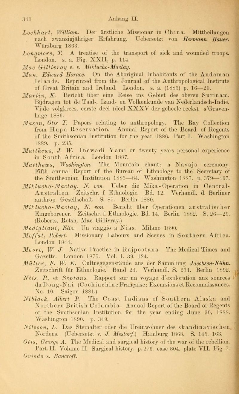 Lockhart, William. Der ärztliche Missionar in China. Mittheihingen nach zwanzigjähriger Erfahrung. Uebersetzt von Hermann Bauer. Würzburg 1863. Longmore, T. A treatise of the transport of sick and wounded troops. London, s. a. Fig. XXII, p. 114. Mac Gillivrajf s. v. Milduclio-Maclay. Man, Edirard Uorace. On the Aboriginal Inhabitants of the Andaman Islands. Keprinted from the Journal of the Anthropological Institute of Great Britain and Ireland. London, s. a. (1883) p. IG—20. Martin, K. Bericht über eine Heise ins Gebiet des oberen Surinam. Bijdragen tot de Taal-, Land- en Volkenkunde van Nederlandsch-Indie. Vijde volgkrees, eerste deel (deel XXXV der geheele reeks). s'Graven- hage 1886. Mason, Otis T. Papers relating to anthropology. The Ray Collection from Hupa Reservation. Annual Report of the Board of Regents of the Smithsonian Institution for the year 1886. Part I. Washington 1889. p. 235. Matthews, J. W. Incwadi Yami or twenty years personal experience in South Africa. London 1887. Matthews, Washington. The Mountain chant: a Navajo ceremony. Fifth annual Report of the Bureau of Ethnology to the Secretary of the Smithsonian Institution 1883—84. Washington 1887. ]). 379—467. Miklucho-Maclay, N. von. Ueber die Mika - Operation in Central- Australien. Zeitschr. f. Ethnologie. Bd. 12. VerhandL d. Berliner anthrop. Gesellschaft. S. 85. Berlin 1880. Miklucho-Maclay, N. von. Bericht über Operationen australischer Eingeborener. Zeitschr. l Ethnologie. Bd. 14. Berhn 1882. S. 26—29. (Roberts, Rotsh, Mac Gillivray.) Modigliani, Elio. Un viaggio a Nias. Milano 1890. Moffat, Robert. Missionary Labours and Scenes in Southern Africa. London 1844. Moore., W. J. Native Practice in Rajpootana. The Medical Times and Gazette. London 1875. Vol. L 39. 124. Müller, F. W. K. Cultusgegenstände aus der Sammlung Jacobsen-Kühn. Zeitschrift für Ethnologie. Baiid 24. VerhandL S. 234. Berlin 1892. Neis, P., et Septans. Rapport sur un voyage d'exploration aux sources duDong-Nai, (CochinchineFrangaise: Excursions etReconnaissances. No. 10. Saigon 1881.) Niblack, Albert P. The Coast Indians of Southern Alaska and Northern British Columbia. Annual Report of the Board of Regents of the Smithsonian Institution for the year ending June 30, 1888. Washington 1890. p. 349. Nilsson, L. Das Steinalter oder die Ureinwohner des skandinavischen Nordens. (Uebersetzt v. J. Mestorf.) Hamburg 1868. S. 145. 163. Otis, George Ä. The Medical and surgical history of the war of the rebellion. Part. II. Volume IL Surgical history. p. 276. case 804. i)late VIL Fig. 7. Oviedo s. Bancroft.