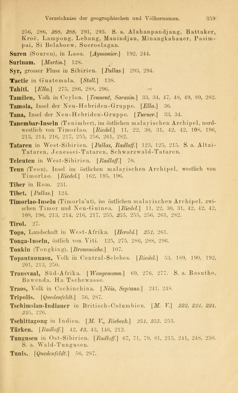 250, 28G, 288, 288, 291, 293. S. a. Alahanpandjang, Battaker, Kroe, Lampong, Lebang, Manindjau, Minangkabauer, Pasim- pai, Si Belaboew, Soeroelagan. Suren (Souren), in Laos. [Aymonier.] 192, 244. Surinam. [Martin.'] 128. Syi, grosser Fluss in Sibirien. [Fallas.] 293, 294. Tactic in Guatemala. [Stoll\ 138. Tahiti. [ElU:] 275, 286, 288, 290. Tamilen, Volk in Ceylon. [Tennent, Sarasin.] 33, 34, 47, 48, 49, 89, 282. Tamoia, Insel der Neu-Hebriden-Gruppe. [Ella.] 30. Tana, Insel der Neu-Hebriden-Gruppe. [Turner.] 33, 34. Taneml)ar-Inseln (Tenimber), im östlichen malayischen Archipel, nord- westlich von Timoriao. [Biedel] 11, 22, 30, 31, 42, 42, 108, 190, 213, 214, 210, 217, 255, 250, 201, 282. Tataren in West-Sibirien. [Pallas, Radloif.] 123, 125, 215. S. a. Altai- Tataren, Jenessei-Tataren, Schwarzwald-Tataren. Telcutcn in West-Sibirien. [Iladloff.] 70. Teun (Teon), Insel im östlichen malayischen Archipel, westlich von Tiniorlao. [Biedel] 102, 195, 190. Tiber in Rom. 231. Tibet. [Fallas.] 124. Timorlao-Inseln (Timorla'ut), im östlichen malayischen Archipel, zwi- schen Timor und Neu-Guinea. [Biedel] 11, 22, 30, 31, 42, 42, 42, 108, 190, 213, 214, 210, 217, 255, 255, 255, 250, 201, 282. Tirol. 27. Togo, Landschaft in West-Afrika. [Herold.] 251, 201. Tonga-Inseln, östlich von Viti. 125, 275, 280, 288, 290. Tonkin (Tongking), [Brousmiche.] 107. Topantunuasu, Volk in Central-Selebes. [Biedel] 53, 189, 190, 192, 201, 213, 250. TransTaal, Süd-Afrika. [Wangemann.] 09, 270, 277. S. a. Basutho, ßawenda, Ha Tschewasse. Traos, Volk in Cochinchina. [Neis, Septans.] 241, 248. Tripolis. [Quedenfeldt] 50, 287. Tschimsian-Indianer in Britisch-Columbien. [31. V.] 222, 221. 224, 225, 220. Tscllittagong in Indien. [M. V., Biehech] 251, 253. 253. Türken. [Badloff.] 42, 43, 43, 140, 212. Tungusen in Ost-Sibirien. [Badloff.] 07, 71, 79, 81, 215, 241, 248, 250. S. a. AVald-Tungusen. Tunis. [Quedenfeldt.] 50, 287.