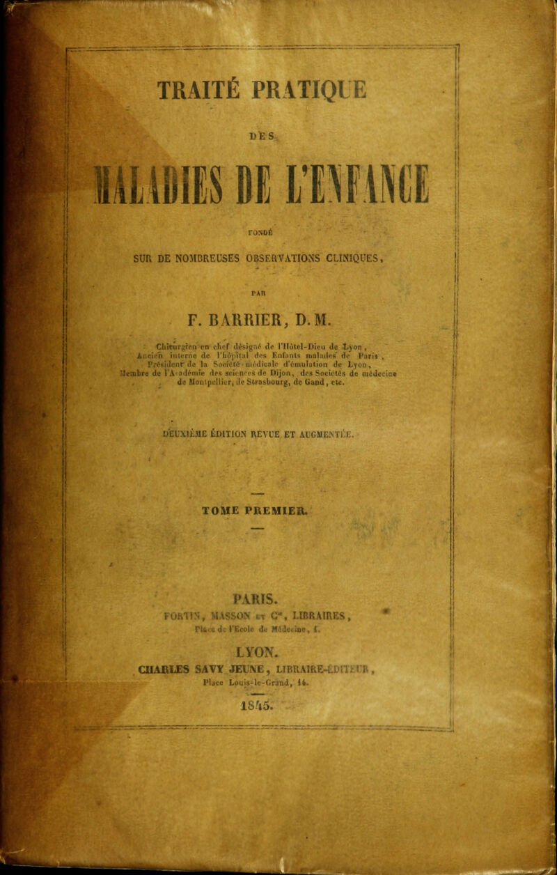 DES MALADIES DE 11MMI SUR DE NOMCREUSES OBSERVATIONS CLINIQUES, F. BAIIRIER, D.M. Chîturgfen m chef désig ,-■ de l'Hôtel-Dieu de ilal dos Enfunts malufai <1<- l'un» , d'émulation de \ embre di de IllonipL'Ilicr, île Strasbourg, de (jaiid , etc. IfcME ÉDITION REVUE ET AIC1» TOME PKEMIER. PARIS. , LIBRAIRES, u<\ i. I VON. CHARLES SAVÏ SEV\E, LIBRAIRE lMjtc Louis-le-lirund, 14. lS'io.