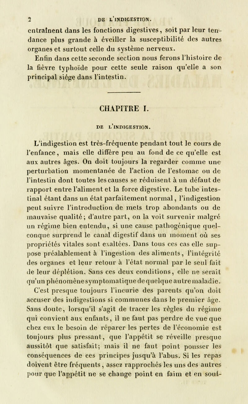 entraînent dans les fonctions digestives, soit par leur ten- dance plus grande à éveiller la susceptibilité des autres organes et surtout celle du système nerveux. Enfin dans cette seconde section nous ferons l'histoire de la fièvre typhoïde pour cette seule raison qu'elle a son principal siège dans l'intestin. CHAPITRE I. DE L INDIGESTION. L'indigestion est très-fréquente pendant tout le cours de l'enfance, mais elle diffère peu au fond de ce qu'elle est aux autres âges. On doit toujours la regarder comme une perturbation momentanée de l'action de l'estomac ou de l'intestin dont toutes les causes se réduisent à un défaut de rapport entre l'aliment et la force digestive. Le tube intes- tinal étant dans un état parfaitement normal, l'indigestion peut suivre l'introduction de mets trop abondants ou de mauvaise qualité; d'autre part, on la voit survenir malgré un régime bien entendu, si une cause palhogénique quel- conque surprend le canal digestif dans un moment où ses propriétés vitales sont exaltées. Dans tous ces cas elle sup- pose préalablement à l'ingestion des aliments, l'intégrité des organes et leur retour à l'état normal par le seul fait de leur déplétion. Sans ces deux conditions, elle ne serait qu'un phénomène symptomatique de quelque autre maladie. C'est presque toujours l'incurie des parents qu'on doit accuser des indigestions si communes dans le premier âge. Sans doute, lorsqu'il s'agit de tracer les règles du régime qui convient aux enfants, il ne faut pas perdre de vue que chez eux le besoin de réparer les pertes de l'économie est toujours plus pressant, que l'appétit se réveille presque aussitôt que satisfait; mais il ne faut point pousser les conséquences de ces principes jusqu'à l'abus. Si les repas doivent être fréquents , assez rapprochés les uns des autres pour que l'appétit ne se change point en faim et en sout-